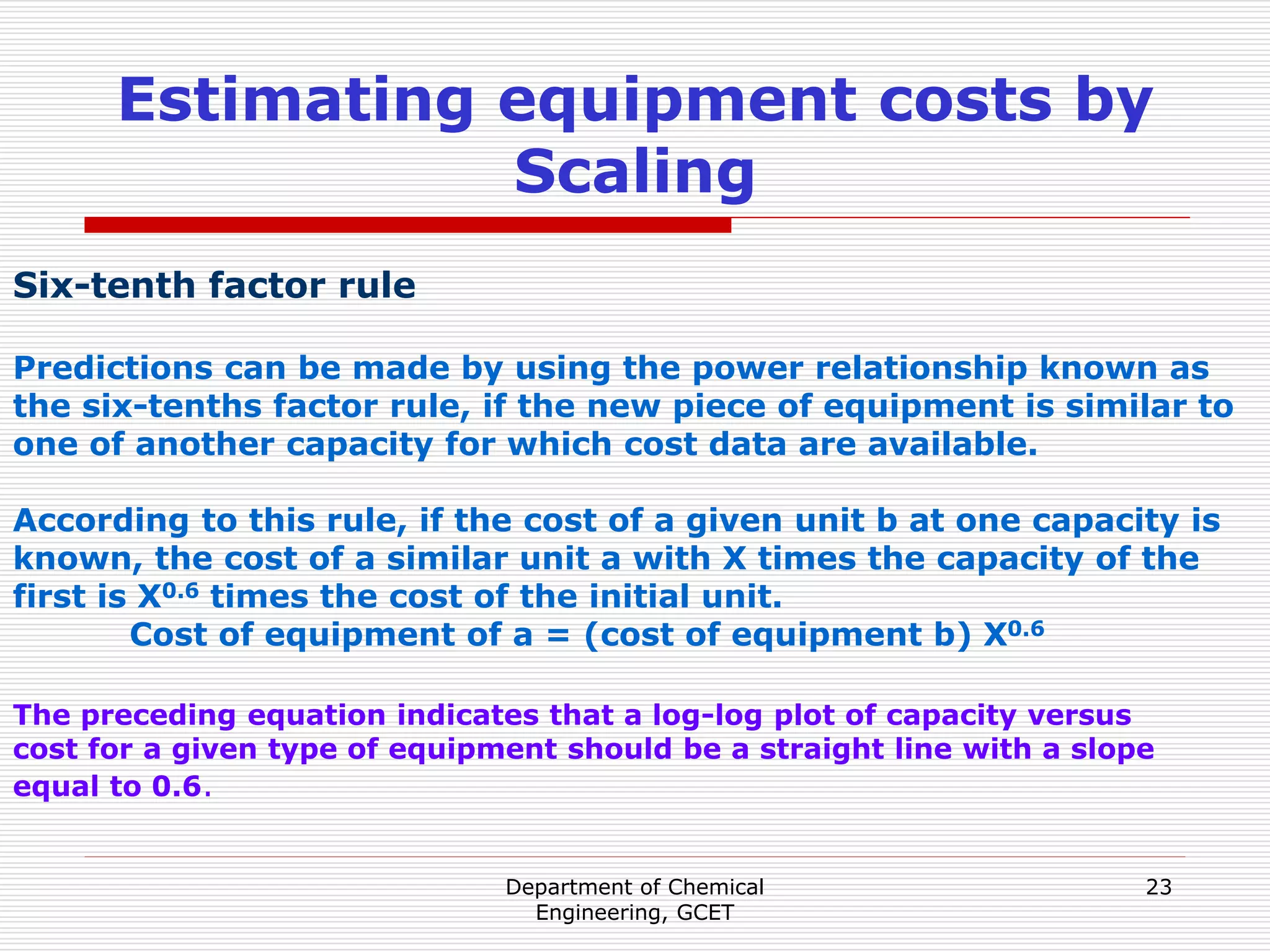 Department of Chemical
Engineering, GCET
23
Estimating equipment costs by
Scaling
Six-tenth factor rule
Predictions can be made by using the power relationship known as
the six-tenths factor rule, if the new piece of equipment is similar to
one of another capacity for which cost data are available.
According to this rule, if the cost of a given unit b at one capacity is
known, the cost of a similar unit a with X times the capacity of the
first is X0.6 times the cost of the initial unit.
Cost of equipment of a = (cost of equipment b) X0.6
The preceding equation indicates that a log-log plot of capacity versus
cost for a given type of equipment should be a straight line with a slope
equal to 0.6.
 