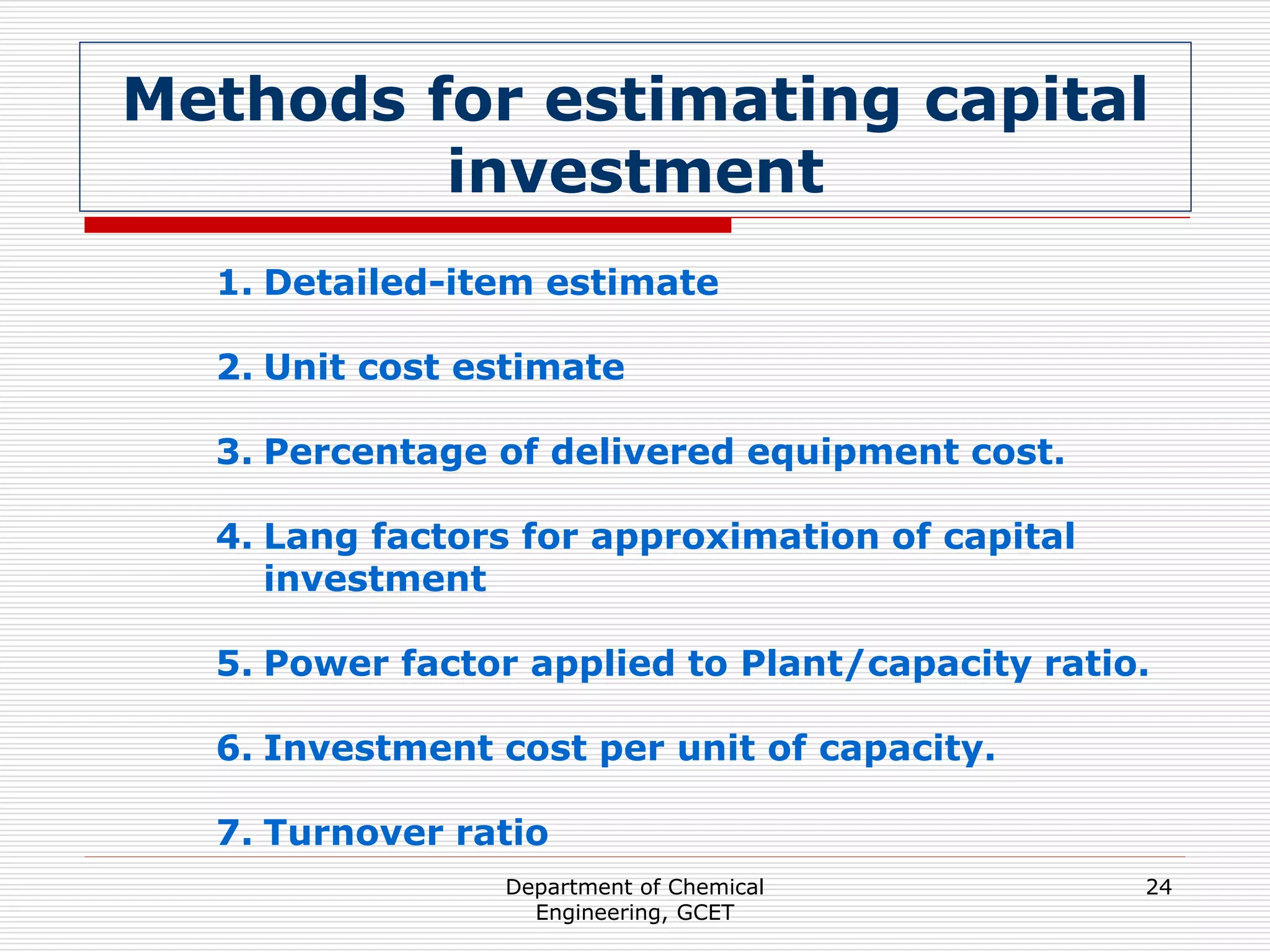 Department of Chemical
Engineering, GCET
24
Methods for estimating capital
investment
1. Detailed-item estimate
2. Unit cost estimate
3. Percentage of delivered equipment cost.
4. Lang factors for approximation of capital
investment
5. Power factor applied to Plant/capacity ratio.
6. Investment cost per unit of capacity.
7. Turnover ratio
 