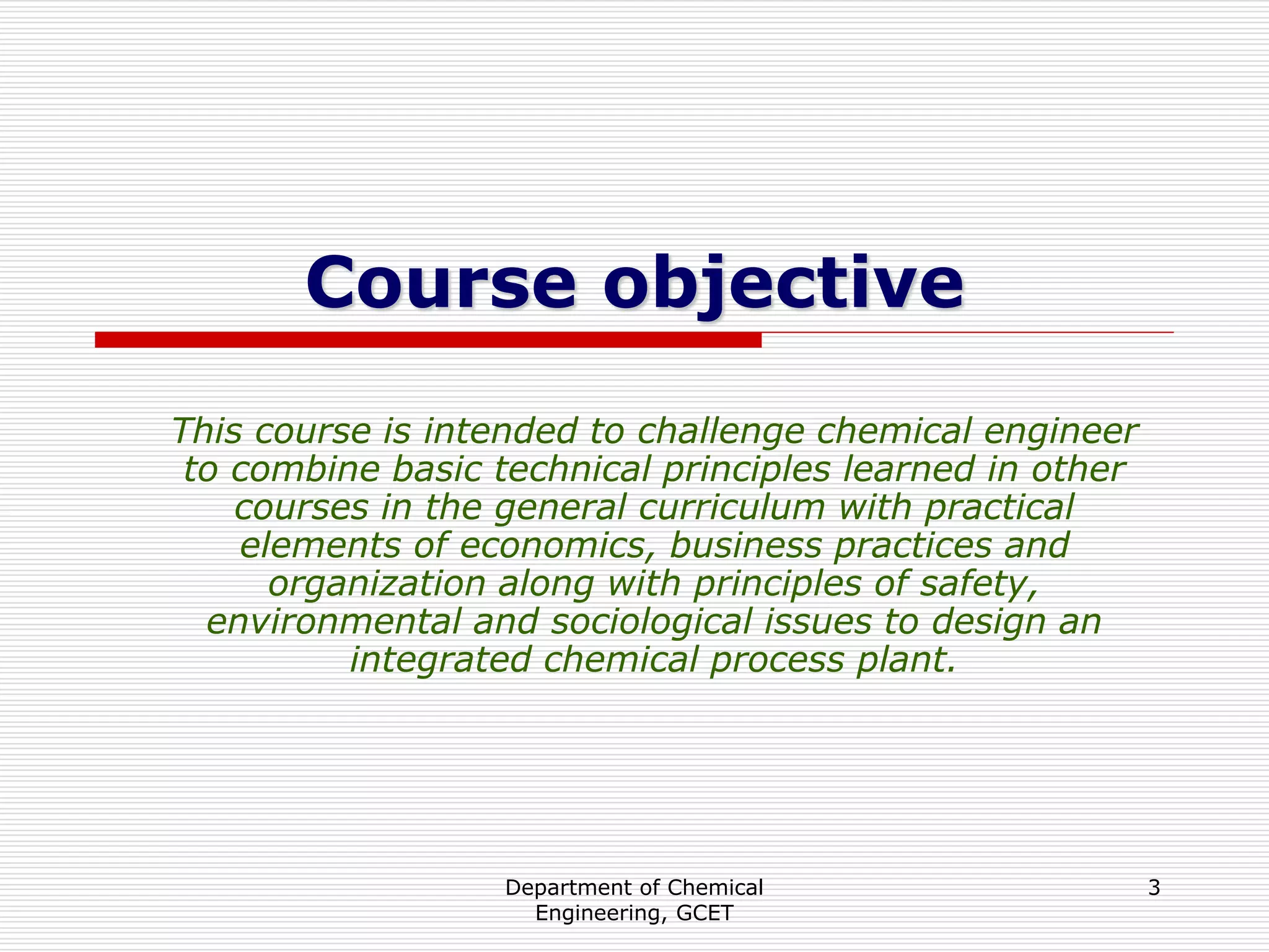 Department of Chemical
Engineering, GCET
3
Course objective
This course is intended to challenge chemical engineer
to combine basic technical principles learned in other
courses in the general curriculum with practical
elements of economics, business practices and
organization along with principles of safety,
environmental and sociological issues to design an
integrated chemical process plant.
 
