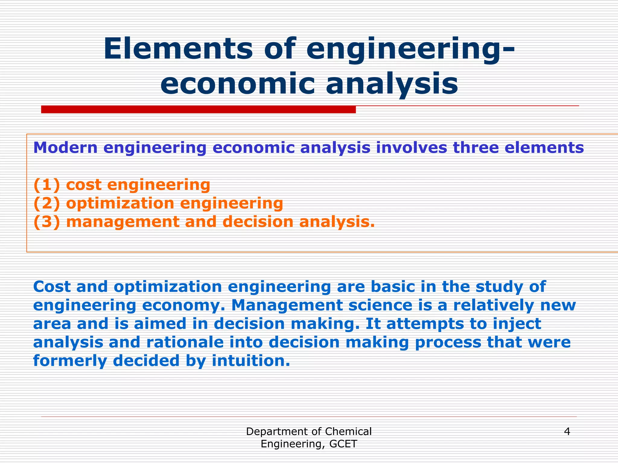 Department of Chemical
Engineering, GCET
4
Elements of engineering-
economic analysis
Modern engineering economic analysis involves three elements
(1) cost engineering
(2) optimization engineering
(3) management and decision analysis.
Cost and optimization engineering are basic in the study of
engineering economy. Management science is a relatively new
area and is aimed in decision making. It attempts to inject
analysis and rationale into decision making process that were
formerly decided by intuition.
 