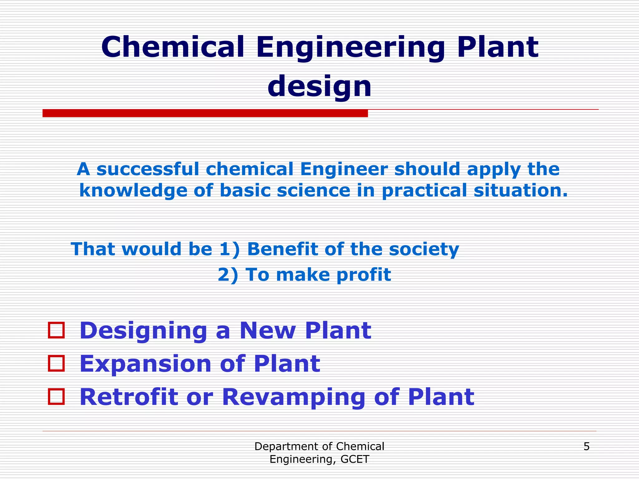 Department of Chemical
Engineering, GCET
5
Chemical Engineering Plant
design
A successful chemical Engineer should apply the
knowledge of basic science in practical situation.
That would be 1) Benefit of the society
2) To make profit
 Designing a New Plant
 Expansion of Plant
 Retrofit or Revamping of Plant
 