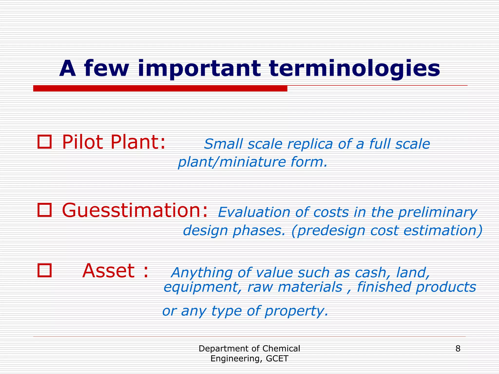 Department of Chemical
Engineering, GCET
8
A few important terminologies
 Pilot Plant: Small scale replica of a full scale
plant/miniature form.
 Guesstimation: Evaluation of costs in the preliminary
design phases. (predesign cost estimation)
 Asset : Anything of value such as cash, land,
equipment, raw materials , finished products
or any type of property.
 