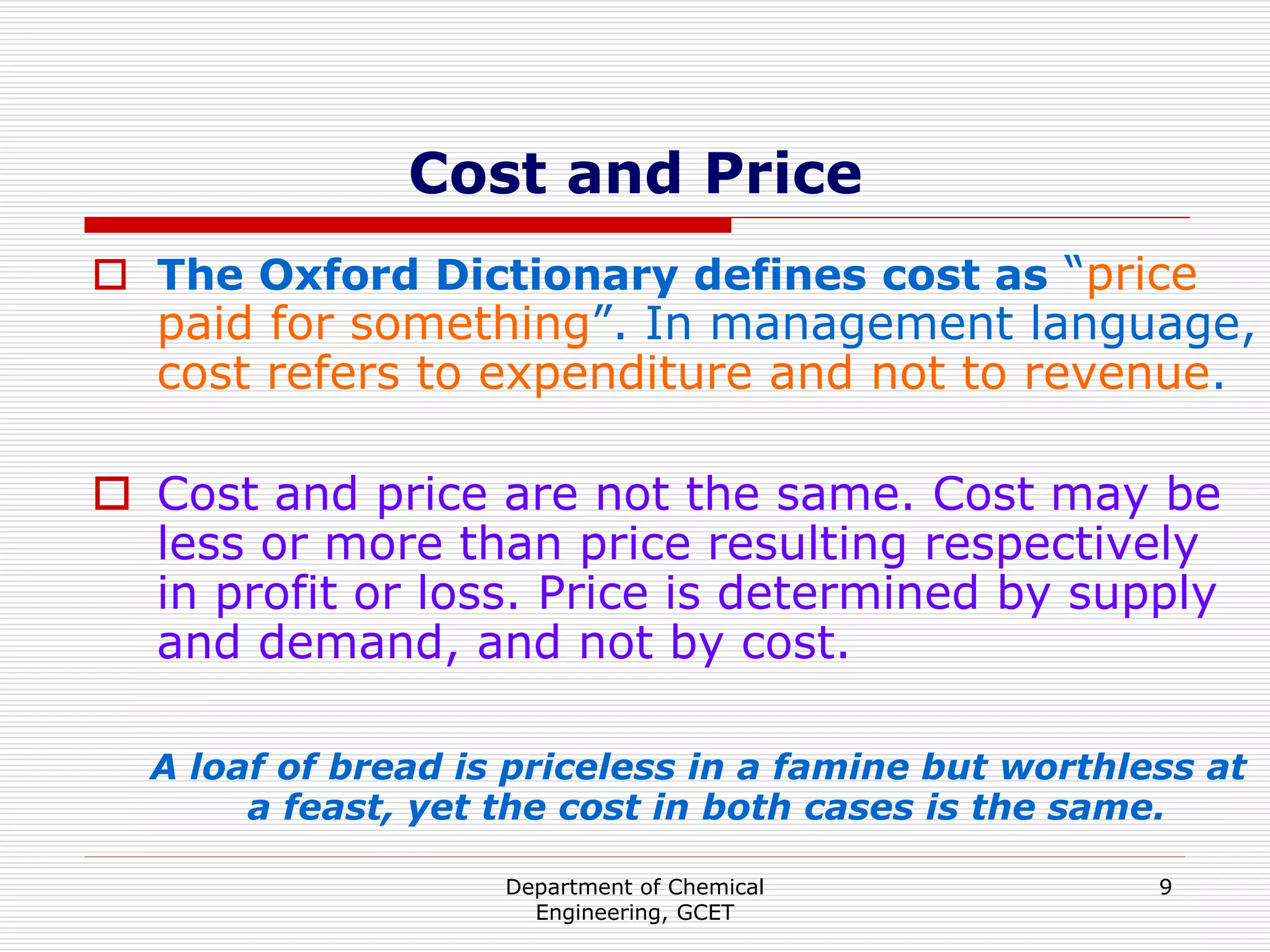 Department of Chemical
Engineering, GCET
9
Cost and Price
 The Oxford Dictionary defines cost as “price
paid for something”. In management language,
cost refers to expenditure and not to revenue.
 Cost and price are not the same. Cost may be
less or more than price resulting respectively
in profit or loss. Price is determined by supply
and demand, and not by cost.
A loaf of bread is priceless in a famine but worthless at
a feast, yet the cost in both cases is the same.
 