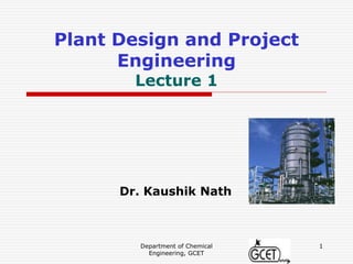 Department of Chemical
Engineering, GCET
1
Plant Design and Project
Engineering
Lecture 1
Dr. Kaushik Nath
 