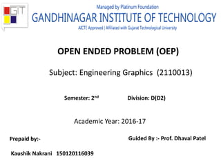 OPEN ENDED PROBLEM (OEP)
Subject: Engineering Graphics (2110013)
Academic Year: 2016-17
Semester: 2nd Division: D(D2)
Prepaid by:-
Kaushik Nakrani 150120116039
Guided By :- Prof. Dhaval Patel
 