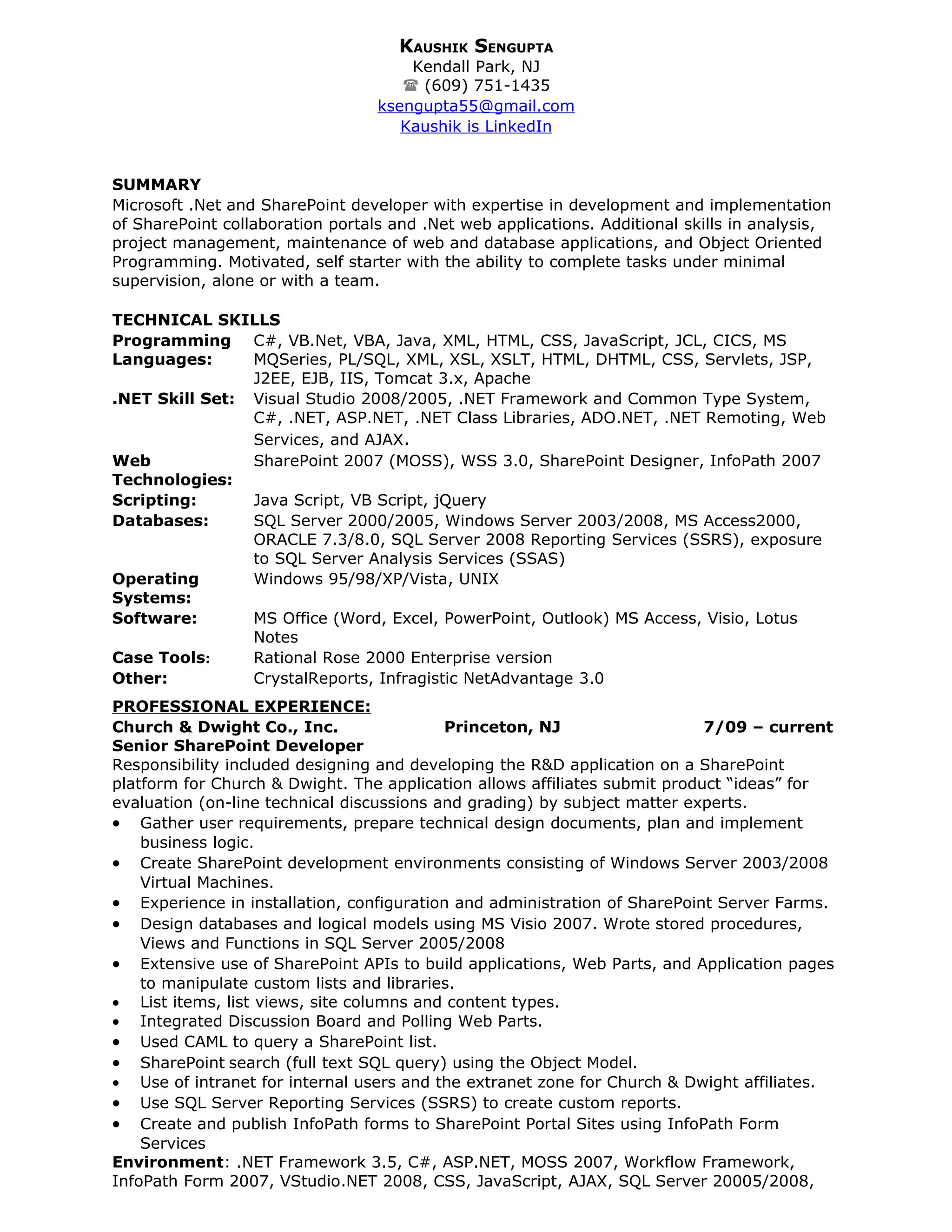 KAUSHIK SENGUPTA
                                      Kendall Park, NJ
                                      (609) 751-1435
                                  ksengupta55@gmail.com
                                     Kaushik is LinkedIn


SUMMARY
Microsoft .Net and SharePoint developer with expertise in development and implementation
of SharePoint collaboration portals and .Net web applications. Additional skills in analysis,
project management, maintenance of web and database applications, and Object Oriented
Programming. Motivated, self starter with the ability to complete tasks under minimal
supervision, alone or with a team.

TECHNICAL SKILLS
Programming C#, VB.Net, VBA, Java, XML, HTML, CSS, JavaScript, JCL, CICS, MS
Languages:      MQSeries, PL/SQL, XML, XSL, XSLT, HTML, DHTML, CSS, Servlets, JSP,
                J2EE, EJB, IIS, Tomcat 3.x, Apache
.NET Skill Set: Visual Studio 2008/2005, .NET Framework and Common Type System,
                C#, .NET, ASP.NET, .NET Class Libraries, ADO.NET, .NET Remoting, Web
                Services, and AJAX.
Web             SharePoint 2007 (MOSS), WSS 3.0, SharePoint Designer, InfoPath 2007
Technologies:
Scripting:      Java Script, VB Script, jQuery
Databases:      SQL Server 2000/2005, Windows Server 2003/2008, MS Access2000,
                ORACLE 7.3/8.0, SQL Server 2008 Reporting Services (SSRS), exposure
                to SQL Server Analysis Services (SSAS)
Operating       Windows 95/98/XP/Vista, UNIX
Systems:
Software:       MS Office (Word, Excel, PowerPoint, Outlook) MS Access, Visio, Lotus
                Notes
Case Tools:     Rational Rose 2000 Enterprise version
Other:          CrystalReports, Infragistic NetAdvantage 3.0
PROFESSIONAL EXPERIENCE:
Church & Dwight Co., Inc.                  Princeton, NJ                    7/09 – current
Senior SharePoint Developer
Responsibility included designing and developing the R&D application on a SharePoint
platform for Church & Dwight. The application allows affiliates submit product “ideas” for
evaluation (on-line technical discussions and grading) by subject matter experts.
• Gather user requirements, prepare technical design documents, plan and implement
    business logic.
• Create SharePoint development environments consisting of Windows Server 2003/2008
    Virtual Machines.
• Experience in installation, configuration and administration of SharePoint Server Farms.
• Design databases and logical models using MS Visio 2007. Wrote stored procedures,
    Views and Functions in SQL Server 2005/2008
• Extensive use of SharePoint APIs to build applications, Web Parts, and Application pages
    to manipulate custom lists and libraries.
• List items, list views, site columns and content types.
• Integrated Discussion Board and Polling Web Parts.
• Used CAML to query a SharePoint list.
• SharePoint search (full text SQL query) using the Object Model.
• Use of intranet for internal users and the extranet zone for Church & Dwight affiliates.
• Use SQL Server Reporting Services (SSRS) to create custom reports.
• Create and publish InfoPath forms to SharePoint Portal Sites using InfoPath Form
    Services
Environment: .NET Framework 3.5, C#, ASP.NET, MOSS 2007, Workflow Framework,
InfoPath Form 2007, VStudio.NET 2008, CSS, JavaScript, AJAX, SQL Server 20005/2008,
 