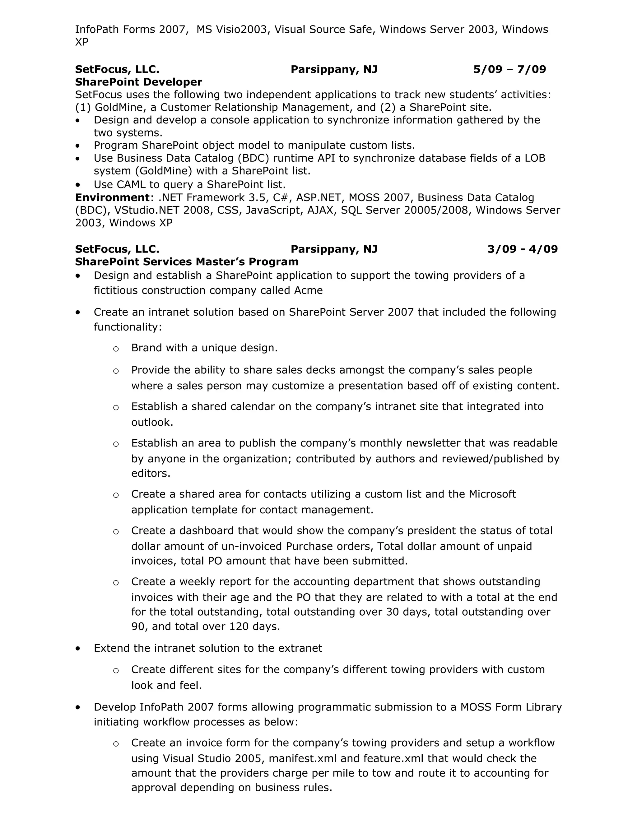 InfoPath Forms 2007, MS Visio2003, Visual Source Safe, Windows Server 2003, Windows
XP

SetFocus, LLC.                          Parsippany, NJ                    5/09 – 7/09
SharePoint Developer
SetFocus uses the following two independent applications to track new students’ activities:
(1) GoldMine, a Customer Relationship Management, and (2) a SharePoint site.
• Design and develop a console application to synchronize information gathered by the
    two systems.
• Program SharePoint object model to manipulate custom lists.
• Use Business Data Catalog (BDC) runtime API to synchronize database fields of a LOB
    system (GoldMine) with a SharePoint list.
• Use CAML to query a SharePoint list.
Environment: .NET Framework 3.5, C#, ASP.NET, MOSS 2007, Business Data Catalog
(BDC), VStudio.NET 2008, CSS, JavaScript, AJAX, SQL Server 20005/2008, Windows Server
2003, Windows XP

SetFocus, LLC.                           Parsippany, NJ                     3/09 - 4/09
SharePoint Services Master’s Program
• Design and establish a SharePoint application to support the towing providers of a
   fictitious construction company called Acme

•   Create an intranet solution based on SharePoint Server 2007 that included the following
    functionality:

       o   Brand with a unique design.

       o   Provide the ability to share sales decks amongst the company’s sales people
           where a sales person may customize a presentation based off of existing content.
       o   Establish a shared calendar on the company’s intranet site that integrated into
           outlook.
       o   Establish an area to publish the company’s monthly newsletter that was readable
           by anyone in the organization; contributed by authors and reviewed/published by
           editors.

       o   Create a shared area for contacts utilizing a custom list and the Microsoft
           application template for contact management.

       o   Create a dashboard that would show the company’s president the status of total
           dollar amount of un-invoiced Purchase orders, Total dollar amount of unpaid
           invoices, total PO amount that have been submitted.
       o   Create a weekly report for the accounting department that shows outstanding
           invoices with their age and the PO that they are related to with a total at the end
           for the total outstanding, total outstanding over 30 days, total outstanding over
           90, and total over 120 days.

•   Extend the intranet solution to the extranet

       o   Create different sites for the company’s different towing providers with custom
           look and feel.

•   Develop InfoPath 2007 forms allowing programmatic submission to a MOSS Form Library
    initiating workflow processes as below:

       o   Create an invoice form for the company’s towing providers and setup a workflow
           using Visual Studio 2005, manifest.xml and feature.xml that would check the
           amount that the providers charge per mile to tow and route it to accounting for
           approval depending on business rules.
 