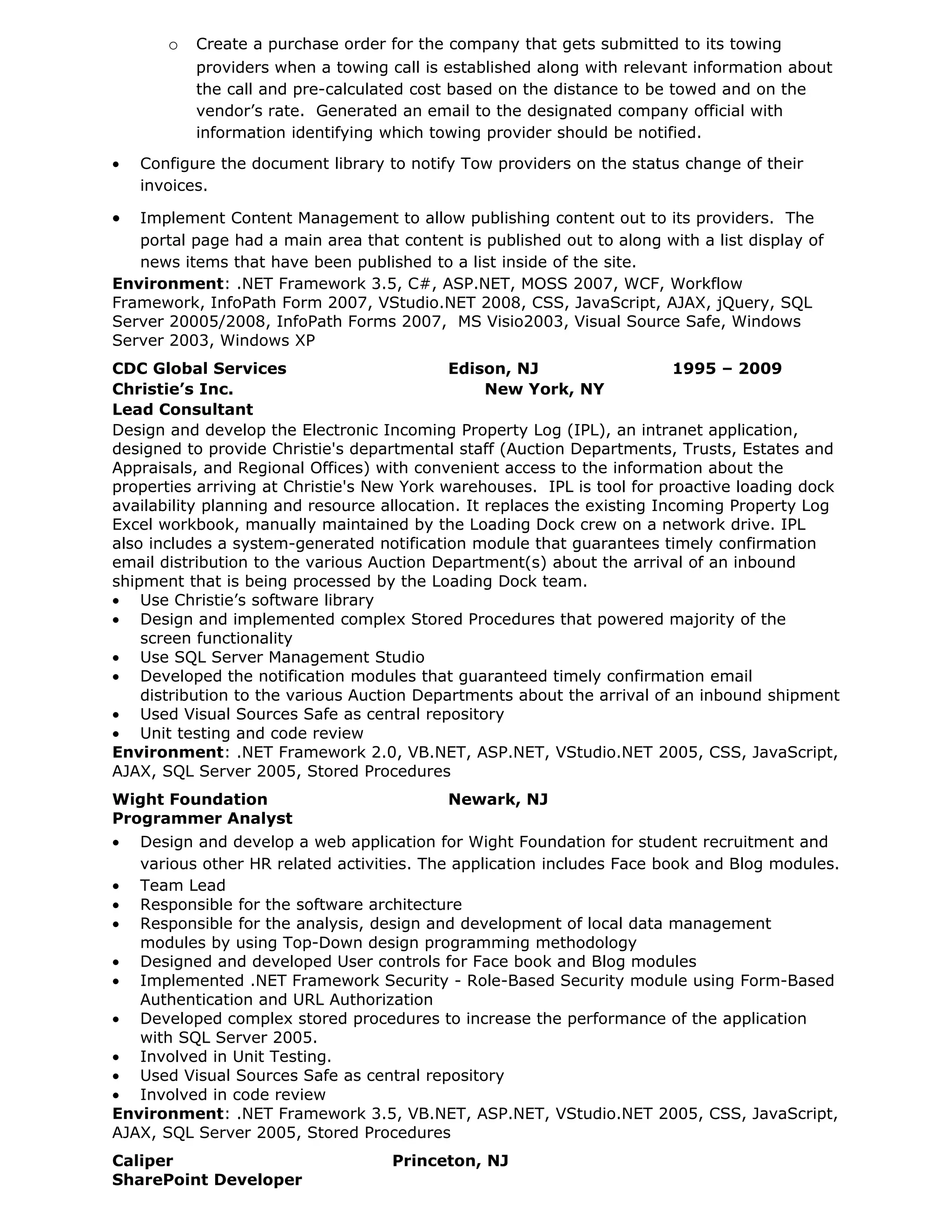 o   Create a purchase order for the company that gets submitted to its towing
           providers when a towing call is established along with relevant information about
           the call and pre-calculated cost based on the distance to be towed and on the
           vendor’s rate. Generated an email to the designated company official with
           information identifying which towing provider should be notified.
•   Configure the document library to notify Tow providers on the status change of their
    invoices.

•  Implement Content Management to allow publishing content out to its providers. The
   portal page had a main area that content is published out to along with a list display of
   news items that have been published to a list inside of the site.
Environment: .NET Framework 3.5, C#, ASP.NET, MOSS 2007, WCF, Workflow
Framework, InfoPath Form 2007, VStudio.NET 2008, CSS, JavaScript, AJAX, jQuery, SQL
Server 20005/2008, InfoPath Forms 2007, MS Visio2003, Visual Source Safe, Windows
Server 2003, Windows XP
CDC Global Services                         Edison, NJ                     1995 – 2009
Christie’s Inc.                                   New York, NY
Lead Consultant
Design and develop the Electronic Incoming Property Log (IPL), an intranet application,
designed to provide Christie's departmental staff (Auction Departments, Trusts, Estates and
Appraisals, and Regional Offices) with convenient access to the information about the
properties arriving at Christie's New York warehouses. IPL is tool for proactive loading dock
availability planning and resource allocation. It replaces the existing Incoming Property Log
Excel workbook, manually maintained by the Loading Dock crew on a network drive. IPL
also includes a system-generated notification module that guarantees timely confirmation
email distribution to the various Auction Department(s) about the arrival of an inbound
shipment that is being processed by the Loading Dock team.
• Use Christie’s software library
• Design and implemented complex Stored Procedures that powered majority of the
    screen functionality
• Use SQL Server Management Studio
• Developed the notification modules that guaranteed timely confirmation email
    distribution to the various Auction Departments about the arrival of an inbound shipment
• Used Visual Sources Safe as central repository
• Unit testing and code review
Environment: .NET Framework 2.0, VB.NET, ASP.NET, VStudio.NET 2005, CSS, JavaScript,
AJAX, SQL Server 2005, Stored Procedures
Wight Foundation                           Newark, NJ
Programmer Analyst
•  Design and develop a web application for Wight Foundation for student recruitment and
   various other HR related activities. The application includes Face book and Blog modules.
• Team Lead
• Responsible for the software architecture
• Responsible for the analysis, design and development of local data management
   modules by using Top-Down design programming methodology
• Designed and developed User controls for Face book and Blog modules
• Implemented .NET Framework Security - Role-Based Security module using Form-Based
   Authentication and URL Authorization
• Developed complex stored procedures to increase the performance of the application
   with SQL Server 2005.
• Involved in Unit Testing.
• Used Visual Sources Safe as central repository
• Involved in code review
Environment: .NET Framework 3.5, VB.NET, ASP.NET, VStudio.NET 2005, CSS, JavaScript,
AJAX, SQL Server 2005, Stored Procedures
Caliper                             Princeton, NJ
SharePoint Developer
 