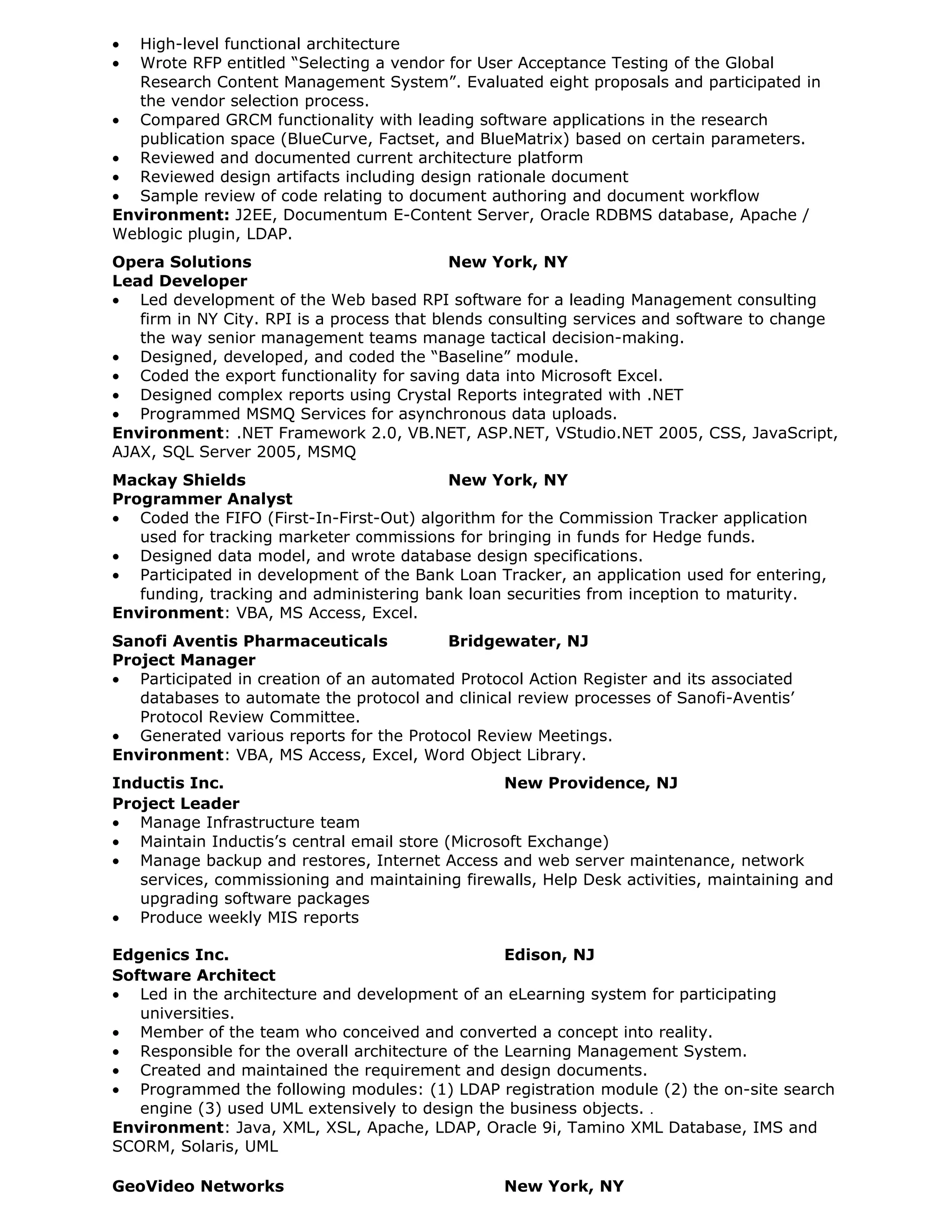 •  High-level functional architecture
•  Wrote RFP entitled “Selecting a vendor for User Acceptance Testing of the Global
   Research Content Management System”. Evaluated eight proposals and participated in
   the vendor selection process.
• Compared GRCM functionality with leading software applications in the research
   publication space (BlueCurve, Factset, and BlueMatrix) based on certain parameters.
• Reviewed and documented current architecture platform
• Reviewed design artifacts including design rationale document
• Sample review of code relating to document authoring and document workflow
Environment: J2EE, Documentum E-Content Server, Oracle RDBMS database, Apache /
Weblogic plugin, LDAP.
Opera Solutions                             New York, NY
Lead Developer
• Led development of the Web based RPI software for a leading Management consulting
   firm in NY City. RPI is a process that blends consulting services and software to change
   the way senior management teams manage tactical decision-making.
• Designed, developed, and coded the “Baseline” module.
• Coded the export functionality for saving data into Microsoft Excel.
• Designed complex reports using Crystal Reports integrated with .NET
• Programmed MSMQ Services for asynchronous data uploads.
Environment: .NET Framework 2.0, VB.NET, ASP.NET, VStudio.NET 2005, CSS, JavaScript,
AJAX, SQL Server 2005, MSMQ
Mackay Shields                           New York, NY
Programmer Analyst
• Coded the FIFO (First-In-First-Out) algorithm for the Commission Tracker application
   used for tracking marketer commissions for bringing in funds for Hedge funds.
• Designed data model, and wrote database design specifications.
• Participated in development of the Bank Loan Tracker, an application used for entering,
   funding, tracking and administering bank loan securities from inception to maturity.
Environment: VBA, MS Access, Excel.
Sanofi Aventis Pharmaceuticals           Bridgewater, NJ
Project Manager
• Participated in creation of an automated Protocol Action Register and its associated
   databases to automate the protocol and clinical review processes of Sanofi-Aventis’
   Protocol Review Committee.
• Generated various reports for the Protocol Review Meetings.
Environment: VBA, MS Access, Excel, Word Object Library.
Inductis Inc.                                    New Providence, NJ
Project Leader
• Manage Infrastructure team
• Maintain Inductis’s central email store (Microsoft Exchange)
• Manage backup and restores, Internet Access and web server maintenance, network
   services, commissioning and maintaining firewalls, Help Desk activities, maintaining and
   upgrading software packages
• Produce weekly MIS reports

Edgenics Inc.                                     Edison, NJ
Software Architect
• Led in the architecture and development of an eLearning system for participating
   universities.
• Member of the team who conceived and converted a concept into reality.
• Responsible for the overall architecture of the Learning Management System.
• Created and maintained the requirement and design documents.
• Programmed the following modules: (1) LDAP registration module (2) the on-site search
   engine (3) used UML extensively to design the business objects. .
Environment: Java, XML, XSL, Apache, LDAP, Oracle 9i, Tamino XML Database, IMS and
SCORM, Solaris, UML

GeoVideo Networks                                New York, NY
 