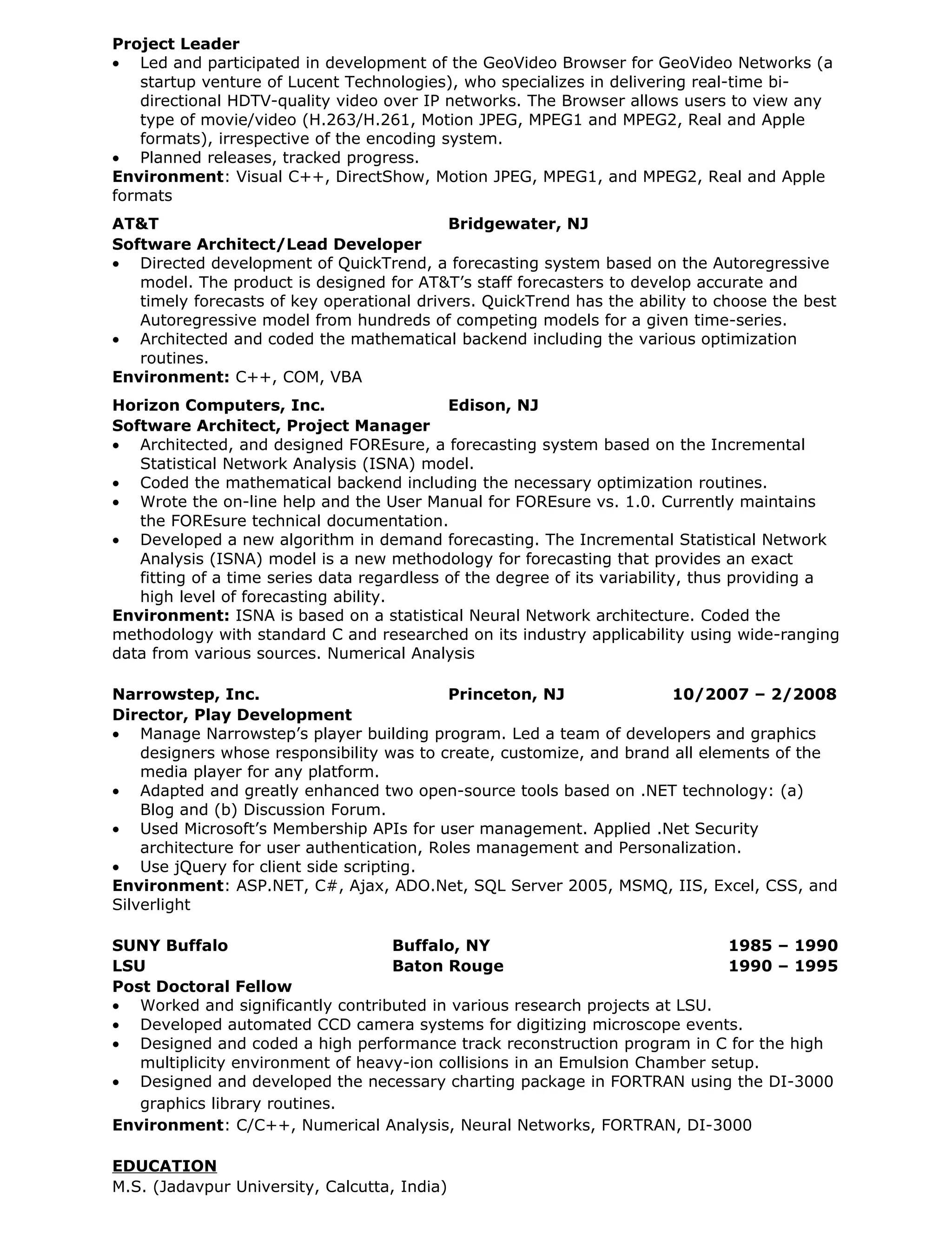 Project Leader
• Led and participated in development of the GeoVideo Browser for GeoVideo Networks (a
   startup venture of Lucent Technologies), who specializes in delivering real-time bi-
   directional HDTV-quality video over IP networks. The Browser allows users to view any
   type of movie/video (H.263/H.261, Motion JPEG, MPEG1 and MPEG2, Real and Apple
   formats), irrespective of the encoding system.
• Planned releases, tracked progress.
Environment: Visual C++, DirectShow, Motion JPEG, MPEG1, and MPEG2, Real and Apple
formats
AT&T                                       Bridgewater, NJ
Software Architect/Lead Developer
• Directed development of QuickTrend, a forecasting system based on the Autoregressive
   model. The product is designed for AT&T’s staff forecasters to develop accurate and
   timely forecasts of key operational drivers. QuickTrend has the ability to choose the best
   Autoregressive model from hundreds of competing models for a given time-series.
• Architected and coded the mathematical backend including the various optimization
   routines.
Environment: C++, COM, VBA
Horizon Computers, Inc.                     Edison, NJ
Software Architect, Project Manager
• Architected, and designed FOREsure, a forecasting system based on the Incremental
   Statistical Network Analysis (ISNA) model.
• Coded the mathematical backend including the necessary optimization routines.
• Wrote the on-line help and the User Manual for FOREsure vs. 1.0. Currently maintains
   the FOREsure technical documentation.
• Developed a new algorithm in demand forecasting. The Incremental Statistical Network
   Analysis (ISNA) model is a new methodology for forecasting that provides an exact
   fitting of a time series data regardless of the degree of its variability, thus providing a
   high level of forecasting ability.
Environment: ISNA is based on a statistical Neural Network architecture. Coded the
methodology with standard C and researched on its industry applicability using wide-ranging
data from various sources. Numerical Analysis

Narrowstep, Inc.                            Princeton, NJ             10/2007 – 2/2008
Director, Play Development
• Manage Narrowstep’s player building program. Led a team of developers and graphics
    designers whose responsibility was to create, customize, and brand all elements of the
    media player for any platform.
• Adapted and greatly enhanced two open-source tools based on .NET technology: (a)
    Blog and (b) Discussion Forum.
• Used Microsoft’s Membership APIs for user management. Applied .Net Security
    architecture for user authentication, Roles management and Personalization.
• Use jQuery for client side scripting.
Environment: ASP.NET, C#, Ajax, ADO.Net, SQL Server 2005, MSMQ, IIS, Excel, CSS, and
Silverlight

SUNY Buffalo                       Buffalo, NY                               1985 – 1990
LSU                                Baton Rouge                               1990 – 1995
Post Doctoral Fellow
• Worked and significantly contributed in various research projects at LSU.
• Developed automated CCD camera systems for digitizing microscope events.
• Designed and coded a high performance track reconstruction program in C for the high
   multiplicity environment of heavy-ion collisions in an Emulsion Chamber setup.
• Designed and developed the necessary charting package in FORTRAN using the DI-3000
   graphics library routines.
Environment: C/C++, Numerical Analysis, Neural Networks, FORTRAN, DI-3000

EDUCATION
M.S. (Jadavpur University, Calcutta, India)
 