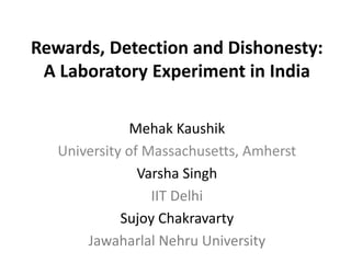 Rewards, Detection and Dishonesty:
A Laboratory Experiment in India
Mehak Kaushik
University of Massachusetts, Amherst
Varsha Singh
IIT Delhi
Sujoy Chakravarty
Jawaharlal Nehru University
 