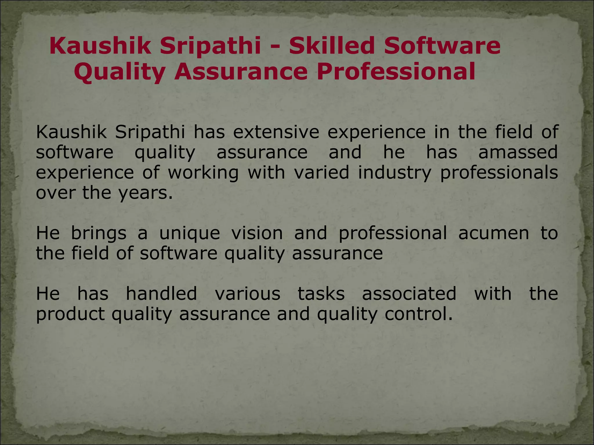 Kaushik Sripathi - Skilled Software
  Quality Assurance Professional

Kaushik Sripathi has extensive experience in the field of
software quality assurance and he has amassed
experience of working with varied industry professionals
over the years.

He brings a unique vision and professional acumen to
the field of software quality assurance

He has handled various tasks associated with the
product quality assurance and quality control.
 