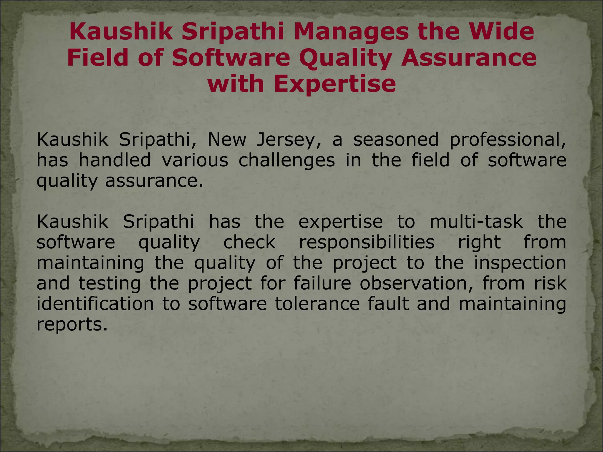 Kaushik Sripathi Manages the Wide
   Field of Software Quality Assurance
              with Expertise

Kaushik Sripathi, New Jersey, a seasoned professional,
has handled various challenges in the field of software
quality assurance.

Kaushik Sripathi has the expertise to multi-task the
software quality check responsibilities right from
maintaining the quality of the project to the inspection
and testing the project for failure observation, from risk
identification to software tolerance fault and maintaining
reports.
 