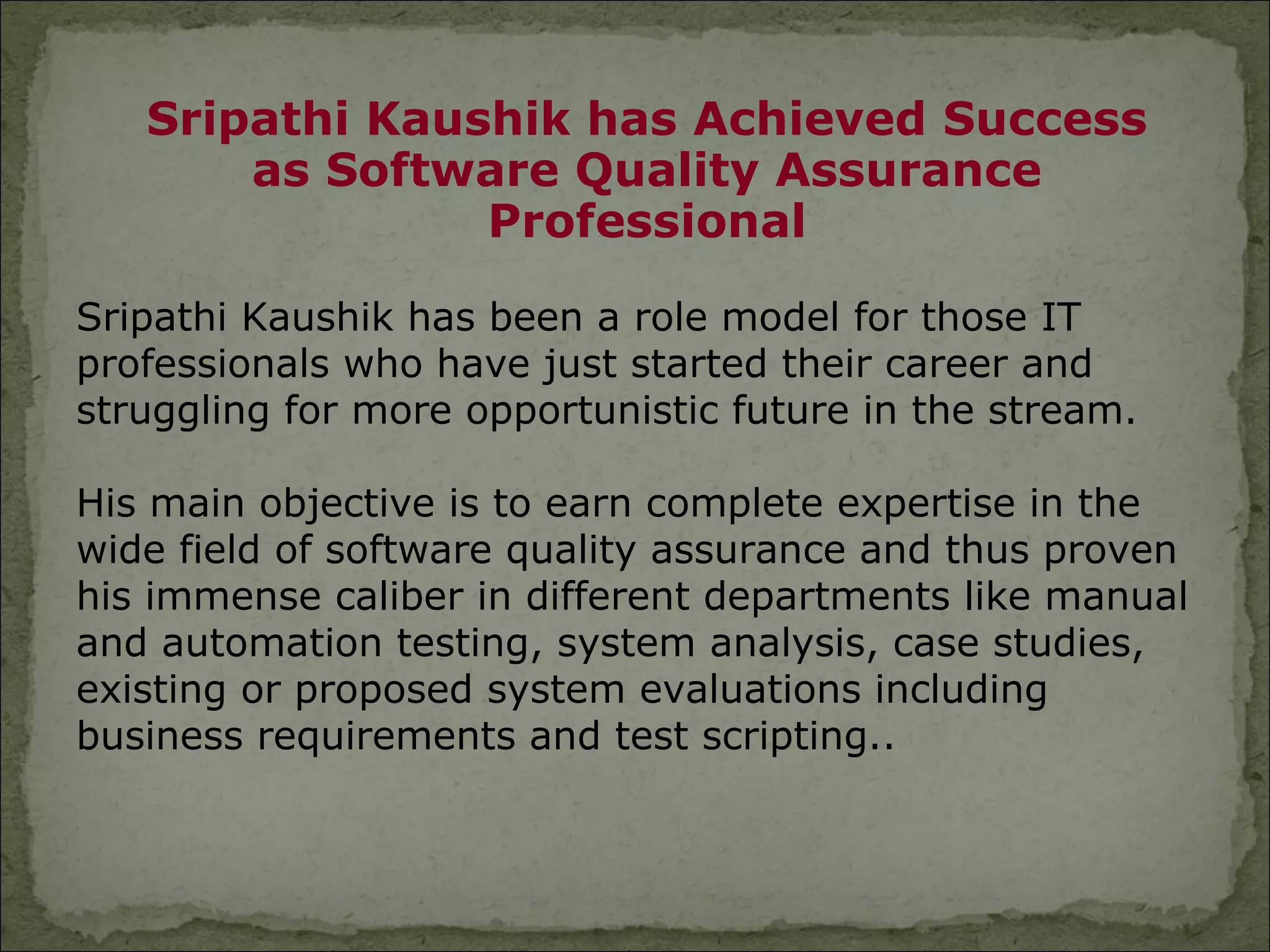 Sripathi Kaushik has Achieved Success
       as Software Quality Assurance
                Professional

Sripathi Kaushik has been a role model for those IT
professionals who have just started their career and
struggling for more opportunistic future in the stream.

His main objective is to earn complete expertise in the
wide field of software quality assurance and thus proven
his immense caliber in different departments like manual
and automation testing, system analysis, case studies,
existing or proposed system evaluations including
business requirements and test scripting..
 