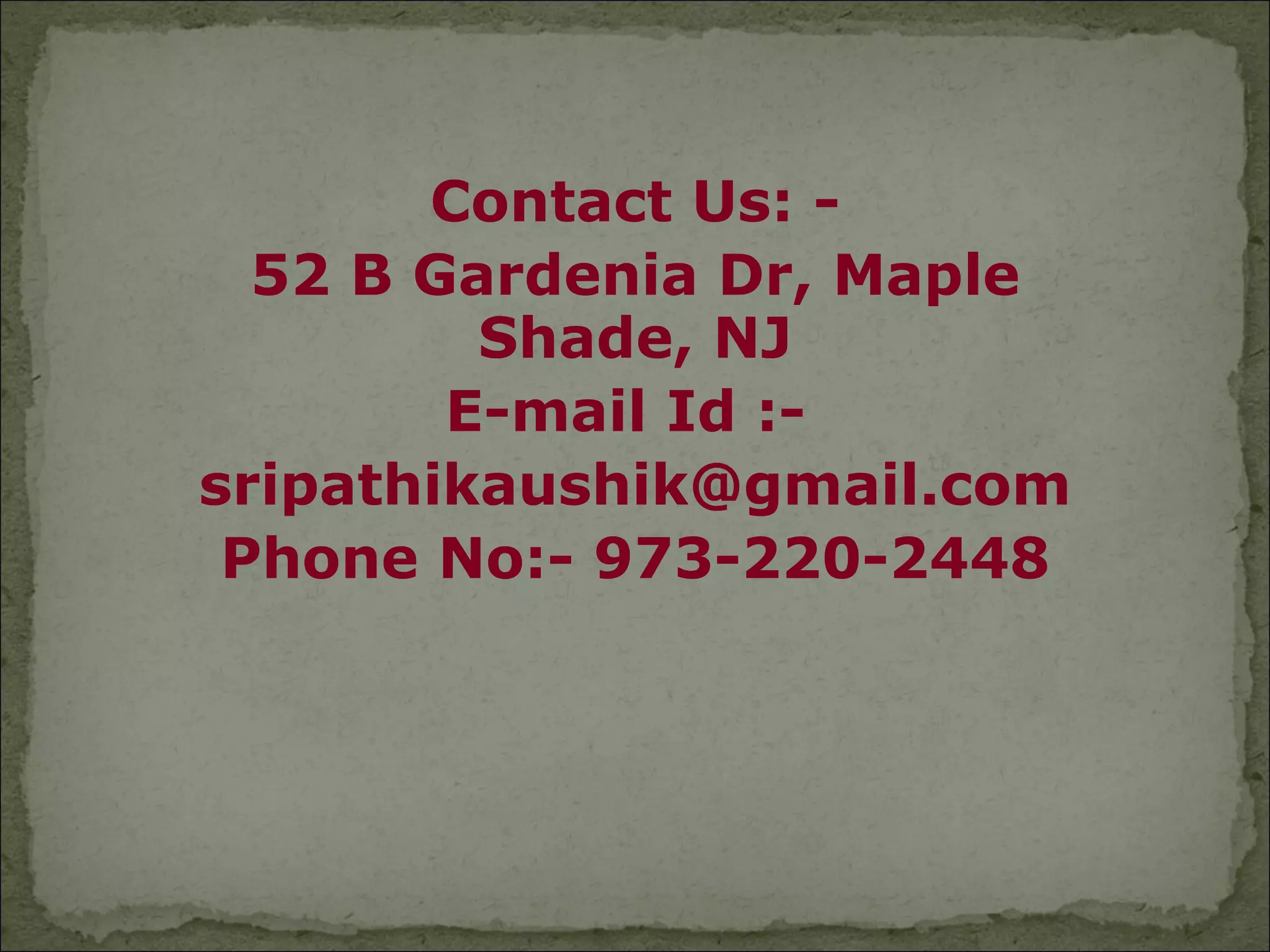 Contact Us: -
  52 B Gardenia Dr, Maple
         Shade, NJ
        E-mail Id :-
sripathikaushik@gmail.com
 Phone No:- 973-220-2448
 