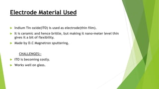 Electrode Material Used
 Indium Tin oxide(ITO) is used as electrode(thin film).
 It is ceramic and hence brittle, but making it nano-meter level thin
gives it a bit of flexibility.
 Made by D.C Magnetron sputtering.
CHALLENGES:-
 ITO is becoming costly.
 Works well on glass.
 
