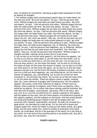 feet, he obtains all movements. Having by pragna taken possession of mind,
he obtains all thoughts.
7. For without pragna (self-consciousness) speech does not make known (to
the self) any word. 'My mind was absent,' he says, 'I did not perceive that
word.' Without pragna the nose does not make known any odour. 'My mind
was absent,' he says, ' I did not perceive that odour.' Without pragna the eye
does not make known any form. 'My mind was absent,' he says, ' I did not
perceive that form.' Without pragna the ear does not make known any sound.
'My mind was absent,' he says, 'I did not perceive that sound.' Without pragna
the tongue does not make known any taste. 'My mind was absent,' he says, ' I
did not perceive that taste.' Without pragna the two hands do not make
known any act. 'Our mind was absent,' they say, 'we did not perceive any act.'
Without pragna the body does not make known pleasure or pain. 'My mind
was absent,' he says, 'I did not perceive that pleasure or pain.' Without pragna
the organ does not make known happiness, joy, or offspring. 'My mind was
absent,' he says, 'I did not perceive that happiness, joy, or offspring.' Without
pragna the two feet do not make known any movement. 'Our mind was
absent,' they say, 'we did not perceive that movement.' Without pragna no
thought succeeds, nothing can be known that is to be known.
8. Let no man try to find out what speech is, let him know the speaker, Let
no man try to find out what odour is, let him know him who smells. Let no
man try to find out what form is, let him know the seer. Let no man try to
find out what sound is, let him know the hearer. Let no man try to find out
the tastes of food, let him know the knower of tastes. Let no man try to find
out what action is, let him know the agent. Let no man try to find out what
pleasure and pain are, let him know the knower of pleasure and pain. Let no
man try to find out what happiness, joy, and offspring are, let him know the
knower of happiness, joy, and offspring. Let no man try to find out what
movement is, let him know the mover. Let no man try to find out what mind
is, let him know the thinker. These ten objects (what is spoken, smelled,
seen, &c.) have reference to pragna (self-consciousness), the ten subjects
(speech, the senses, mind) have reference to objects. If there were no
objects, there would be no subjects; and if there were no subjects, there
would be no objects. For on either side alone nothing could be achieved. But
that (the self of pragna, consciousness, and prana, life) is not many, (but
one.) For as in a car the circumference of a wheel is placed on the spokes,
and the spokes on the nave, thus are these objects (circumference) placed on
the subjects (spokes), and the subjects on the prana. And that prana (breath,
the living and breathing power) indeed is the self of pragna (the self-
conscious self), blessed, imperishable, immortal. He does not increase by a
good action, nor decrease by a bad action. For he (the self of prana and
pragna) makes him, whom he wishes to lead up from these worlds, do a good
deed; and the same makes him, whom he wishes to lead down from these
worlds, do a bad deed. And he is the guardian of the world, he is the king of
the world, he is the lord of the universe,and he is my (Indra's) self, thus let it
be known, yea, thus let it be known!

                              FOURTH ADHYAYA
 