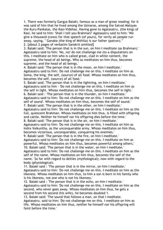 1. There was formerly Gargya Balaki, famous as a man of great reading; for it
was said of him that he lived among the Usinaras, among the Satvat-Matsyas
the Kuru-Pankalas, the Kasi-Videhas. Having gone to Agatasatru, (the king) of
Kasi, he said to him: 'Shall I tell you Brahman?' Agatasatru said to him: 'We
give a thousand (cows) for that speech (of yours), for verily all people run
away, saying, " Ganaka (the king of Mithila) is our father (patron)."'
2. [about 2 pages of verbatim Sanskrit omitted]
3. Balaki said: 'The person that is in the sun, on him I meditate (as Brahman).'
Agatasatru said to him: 'No, no! do not challenge me (to a disputation) on
this. I meditate on him who is called great, clad in white raiment, the
supreme, the head of all beings. Who so meditates on him thus, becomes
supreme, and the head of all beings.'
4. Balaki said: 'The person that is in the moon, on him I meditate.'
Agatasatru said to him: 'Do not challenge me on this. I meditate on him as
Soma, the king, the self, (source) of all food. Whoso meditates on him thus,
becomes the self, (source) of all food.'
5. Balaki said: 'The person that is in the lightning, on him I meditate.'
Agatasatru said to him - 'Do not challenge me on this. I meditate on him as
the self in light. Whoso meditates on hirn thus, becomes the self in light.'
6. Balaki said : 'The person that is in the thunder, on him I meditate.'
Agatasatru said to him: 'Do not challenge me on this. I meditate on him as the
self of sound'. Whoso meditates on him thus, becomes the self of sound.'
7. Balaki said: 'The person that is in the ether, on him I meditate.'
Agatasatru said to him: 'Do not challenge me on this. I meditate on him as the
full, quiescent Brahman. Whoso meditates on him thus, is filled with offspring
and cattle. Neither he himself nor his offspring dies before the time.'
8. Balaki said: 'The person that is in the air, on him I meditate.'
Agatasatru said to him: 'Do not challenge me on this. I meditate on him as
Indra Vaikuntha, as the unconquerable army. Whoso meditates on him thus,
becomes victorious, unconquerable, conquering his enemies.'
9. Balaki said: 'The person that is in the fire, on him I meditate.'
Agatasatru said to him: 'Do not challenge me on this. I meditate on him as
powerful. Whoso meditates on him thus, becomes powerful among others.'
10. Balaki said: 'The person that is in the water, on him I meditate.'
Agatasatru said to him: 'Do not challenge me on this. I meditate on him as the
self of the name. Whoso meditates on him thus, becomes the self of the
name.' So far with regard to deities (mythological); now with regard to the
body (physiological).
11. Balaki said : 'The person that is in the mirror, on him I meditate.'
Agatasatru said to him: 'Do not challenge me on this. I meditate on him as the
likeness. Whoso meditates on him thus, to him a son is born in his family who
is his likeness, not one who is not his likeness.'
12. Balaki said : 'The person that is in the echo, on him I meditate.'
Agatasatru said to him: 'Do not challenge me on this. I meditate on him as the
second, who never goes away. Whoso meditates on him thus, he gets a
second from his second (his wife), he becomes doubled 1.
13. Balaki said: 'The sound that follows a man, on that I meditate.
Agatasatru. said to him: 'Do not challenge me on this. I meditate on him as
life. Whoso meditates on him thus, neither he himself nor his offspring will
faint before the time.'
 