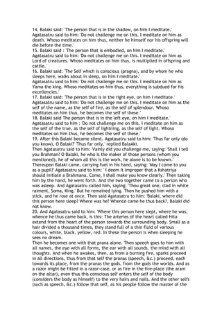 14. Balaki said: 'The person that is in the shadow, on him I meditate.'
Agatasatru said to him: 'Do not challenge me on this. I meditate on him as
death. Whoso meditates on him thus, neither he himself nor his offspring will
die before the time.'
15. Balaki said : 'The person that is embodied, on him I meditate.'
Agatasatru said to him: 'Do not challenge me on this. I meditate on him as
Lord of creatures. Whoso meditates on him thus, is multiplied in offspring and
cattle.'
16. Balaki said: 'The Self which is conscious (pragna), and by whom he who
sleeps here, walks about in sleep, on him I meditate.'
Agatasatru said to him: 'Do not challenge me on this. I meditate on him as
Yama the king. Whoso meditates on him thus, everything is subdued for his
excellencies.'
17. Balaki said: 'The person that is in the right eye, on him I meditate.'
Agatasatru said to him: 'Do not challenge me on this. I meditate on him as the
self of the name, as the self of fire, as the self of splendour. Whoso
meditates on him thus, he becomes the self of these.'
18. Balaki said The person that is in the left eye, on him I meditate.'
Agatasatru said to him : 'Do not challenge me on this. I meditate on him as
the self of the true, as the self of lightning, as the self of light. Whoso
meditates on him thus, he becomes the self of these.'
19. After this Balaki became silent. Agatasatru said to him: 'Thus far only (do
you know), O Balaki?' 'Thus far only,' replied BalaAki.
Then Agatasatru said to him: 'Vainly did you challenge me, saying: 'Shall I tell
you Brahman? O Balaki, he who is the maker of those persons (whom you
mentioned), he of whom all this is the work, he alone is to be known.'
Thereupon Balaki came, carrying fuel in his hand, saying: 'May I come to you
as a pupil?' Agatasatru said to him: ' I deem it improper that a Kshatriya
should initiate a Brahmana. Come, I shall make you know clearly.' Then taking
him by the hand, he went forth. And the two together came to a person who
was asleep. And Agatasatru called him, saying: 'Thou great one, clad in white
raiment, Soma, King.' But he remained lying. Then he pushed him with a
stick, and he rose at once. Then said Agatasatru to him: 'Balaki, where did
this person here sleep? Where was he? Whence came he thus back?. Balaki did
not know.
20. And Agatasatru said to him: 'Where this person here slept, where he was,
whence he thus came back, is this: The arteries of the heart called Hita
extend from the heart of the person towards the surrounding body. Small as a
hair divided a thousand times, they stand full of a thin fluid of various
colours, white, black, yellow, red. In these the person is when sleeping he
sees no dream.
Then he becomes one with that prana alone. Then speech goes to him with
all names, the eye with all forms, the ear with all sounds, the mind with all
thoughts. And when he awakes, then, as from a burning fire, sparks proceed
in all directions, thus from that self the pranas (speech, &c.) proceed, each
towards its place, from the pranas the gods, from the gods the worlds. And as
a razor might be fitted in a razor-case, or as fire in the fire-place (the arani
on the altar), even thus this conscious self enters the self of the body
(considers the body as himself) to the very hairs and nails. And the other selfs
(such as speech, &c.) follow that self, as his people follow the master of the
 