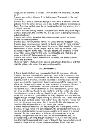 things, and all elements, is the Self . Thou art the Self. What thou art, that
am I.'
Brahman says to him: 'Who am I?' He shall answer: 'That which is, the true'
(Sat-tyam).
Brahman asks: 'What is the true?' He says to him: 'What is different from the
gods and from the senses (prana) that is Sat, but the gods and the senses are
Tyam. Therefore by that name Sattya (true) is called all this whatever there
is. All this thou art.'
7. This is also declared by a verse: 'This great Rishi, whose belly is the Yagus,
the head the Saman, the form the Rik, is to be known as being imperishable,
as being Brahman.'
Brahman says to him: 'How dost thou obtain my male names?' He should
answer: 'By breath (pranah).'
Brahman asks: 'How my female names?' He should answer: 'By speech (vak).'
Brahman asks: 'How my neuter names?' He should answer: 'By mind (manas).'
'How smells?' 'By the nose.' 'How forms?' 'By the eye.' 'How sounds?' 'By the ear.'
'How flavours of food?' 'By the tongue.' 'How actions?' 'By the hands.' 'How
pleasures and pain?' 'By the body.' 'How joy, delight, and offspring?' 'By the
organ.' 'How journeyings?' 'By the feet.' 'How thoughts, and what is to be
known and desired?' 'By knowledge (pragna) alone.'
Brahman says to him: 'Water indeed is this my world', the whole Brahman
world, and it is thine.'
Whatever victory, whatever might belongs to Brahman, that victory and that
might he obtains who knows this, yea, who knows this.

                               SECOND ADHYAYA

1. Prana (breath) is Brahman, thus says Kashitaki. Of this prana, which is
Brahman, the mind (manas) is the messenger, speech the housekeeper, the
eye the guard, the ear the informant. He who knows mind as the messenger
of prana, which is Brahman, becomes possessed of the messenger. He who
knows speech as the housekeeper, becomes possessed of the housekeeper. He
who knows the eye as the guard, becomes possessed of the guard. He who
knows the ear as the informant, becomes possessed of the informant.
Now to that prana, which is Brahman, all these deities (mind, speech, eye,
ear) bring an offering, though he asks not for it, and thus to him who knows
this all creatures bring an offering, though he asks not for it. For him who
knows this, there is this Upanishad (secret vow), 'Beg not!' As a man who has
begged through a village and got nothing sits down and says, 'I shall never eat
anything given by those people,' and as then those who formerly refused him
press him (to accept their alms), thus is the rule for him who begs not, but
the charitable will press him and say, 'Let us give to thee.'
2. Prana (breath) is Brahman, thus says Paingya. And in that prana, which is
Brahman, the eye stands firm behind speech, the ear stands firm behind the
eye, the mind stands firm behind the ear, and the spirit stands firm behind
the mind'. To that prana, which is Brahman, all these deities bring an
offering, though he asks not for it, and thus to him who knows this, all
creatures bring an offering, though he asks not for it. For him who knows
this, there is this Upanishad (secret vow), 'Beg not!' As a man who has begged
through a village and got nothing sits down and says, 'I shall never eat
 