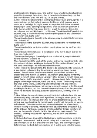 anything given by those people,' and as then those who formerly refused him
press him (to accept their alms), thus is the rule for him who begs not, but
the charitable will press him and say, Let us give to thee.'
3. Now follows the attainment of the highest treasure (scil. prana, spirit). If a
man meditates on that highest treasure, let him on a full moon or a new
moon, or in the bright fortnight, under an auspicious Nakshatra, at one of
these proper times, bending his right knee, offer oblations of ghee with a
ladle (sruva), after having placed the fire, swept the ground, strewn the
sacred grass, and sprinkled water. Let him say: 'The deity called Speech is the
attainer, may it attain this for me from him (who possesses and can bestow
what I wish for). Svaha to it!'
'The deity called prana (breath) is the attainer, may it attain this for me from
him. Svaha to it!'
'The deity called the eye is the attainer, may it attain this for me from him.
Svaha to it!'
'The deity called the ear is the attainer, may it attain this for me from him.
Svaha to it!'
'The deity called mind (manas) is the attainer of it, may it attain this for me
from him. Svaha to it.'
'The deity called pragna (knowledge) is the attainer of it, may it attain this
for me from him. Svaha to it!'
Then having inhaled the smell of the smoke, and having rubbed his limbs with
the ointment of ghee, walking on in silence' let him declare his wish, or let
him send a messenger. He will surely obtain his wish.
4. Now follows the Daiva Smara, the desire to be accomplished by the gods. If
a man desires to become dear to any man or woman, or to any men or
women, then at one of the (fore-mentioned) proper times he offers, in
exactly the same manner (as before), oblations of ghee, saying: 'I offer thy
speech in myself, I (this one here),Svaha.' 'I offer thy ear in myself, I (this one
here), Svaha.' 'I offer thy mind in myself, I (this one here), Sv'ha.' 'I offer thy
pragna (knowledge) in myself, I (this one here), Svaha.' Then having inhaled
the smell of the smoke, and having rubbed his limbs with the ointment
of.ghee, walking on in silence, let him try to come in contact or let him stand
speaking in the wind, (so that the wind may carry his words to the person by
whom he desires to be loved). Surely he becomes dear, and they think of
him.
5. Now follows the restraint (samyamana) instituted by Pratardana (the son
of Divodasa): they call it the inner Agni-hotra. So long as a man speaks, he
cannot breathe, he offers all the while his prana (breath) in his speech. And
so long as a man breathes, he cannot speak, he offers all the while his speech
in his breath. These two endless and immortal oblations he offers always,
whether waking or sleeping. Whatever other oblations there are (those, e. g.
of the ordinary Agnihotra, consisting of milk and other things), they have an
end, for they consist of works (which, like all works, have an end). The
ancients, knowing this (the best Agnihotra), did not offer the (ordinary)
Agnihotra.
6. Uktha is Brahman, thus said Sushkabhringara. Let him meditate on it (the
uktha) as the same with the Rik, and all beings will praise him as the best.
Let him meditate on it as the same with the Yagus, and all beings will join
before him as the best. Let him meditate on it as the same with the Saman,
 