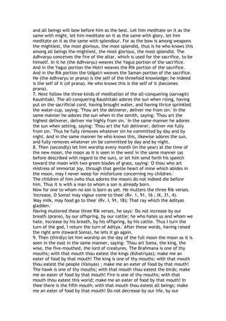 and all beings will bow before him as the best. Let him meditate on it as the
same with might, let him meditate on it as the same with glory, let him
meditate on it as the same with splendour. For as the bow is among weapons
the mightiest, the most glorious, the most splendid, thus is he who knows this
among all beings the mightiest, the most glorious, the most splendid. The
Adhvaryu conceives the fire of the altar, which is used for the sacrifice, to be
himself. In it he (the Adhvaryu) weaves the Yagus portion of the sacrifice.
And in the Yagus portion the Hotri weaves the Rik portion of the sacrifice.
And in the Rik portion the Udgatri weaves the Saman portion of the sacrifice.
He (the Adhvaryu or prana) is the self of the threefold knowledge; he indeed
is the self of it (of prana). He who knows this is the self of it (becomes
prana).
7. Next follow the three kinds of meditation of the all-conquering (sarvagit)
Kaushitaki. The all-conquering Kaushitaki adores the sun when rising, having
put on the sacrificial cord, having brought water, and having thrice sprinkled
the water-cup, saying: 'Thou art the deliverer, deliver me from sin.' In the
same manner he adores the sun when in the zenith, saying: 'Thou art the
highest deliverer, deliver me highly from sin.' In the same manner he adores
the sun when setting, saying: 'Thou art the full deliverer, deliver me fully
from sin.' Thus he fully removes whatever sin he committed by day and by
night. And in the same manner he who knows this, likewise adores the sun,
and fully removes whatever sin be committed by day and by night.
8. Then (secondly) let him worship every month (in the year) at the time of
the new moon, the moon as it is seen in the west in the same manner (as
before described with regard to the sun), or let him send forth his speech
toward the moon with two green blades of grass, saying: 'O thou who art
mistress of immortal joy, through that gentle heart of mine which abides in
the moon, may I never weep for misfortune concerning my children.'
The children of him (who thus adores the moon) do not indeed die before
him. Thus it is with a man to whom a son is already born.
Now for one to whom no son is born as yet. He mutters the three Rik verses.
'Increase, O Soma! may vigour come to thee' (Rv. 1, 91, 16 ; IX, 31, 4).
'May milk, may food go to thee' (Rv. I, 91, 18); That ray which the Adityas
gladden.'
Having muttered these three Rik verses, he says: 'Do not increase by our
breath (prana), by our offspring, by our cattle; he who hates us and whom we
hate, increase by his breath, by his offspring, by his cattle. Thus I turn the
turn of the god, I return the turn of Aditya.' After these words, having raised
the right arm (toward Soma), he lets it go again.
9. Then (thirdly) let him worship on the day of the full moon the moon as it is
seen in the east in the same manner, saying: 'Thou art Soma, the king, the
wise, the five-mouthed, the lord of creatures. The Brahmana is one of thy
mouths; with that mouth thou eatest the kings (Kshatriyas); make me an
eater of food by that mouth! The king is one of thy mouths; with that mouth
thou eatest the people (Vaisyas) ; make me an eater of food by that mouth!
The hawk is one of thy mouths; with that mouth thou eatest the birds; make
me an eater of food by that mouth! Fire is one of thy mouths; with that
mouth thou eatest this world; make me an eater of food by that mouth! In
thee there is the fifth mouth; with that mouth thou eatest all beings; make
me an eater of food by that mouth! Do not decrease by our life, by our
 