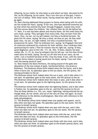 offspring, by our cattle; he who hates us and whom we hate, decrease by his
life, by his offspring, by his cattle. Thus I turn the turn of the god, I return
the turn of Aditya.' After these words, having raised the right arm, he lets it
go again.
10. Next (having addressed these prayers to Soma) when being with his wife,
let him stroke her heart, saying: 'O fair one, who hast obtained immortal joy
by that which has entered thy heart through Pragapati, mayest thou never
fall into sorrow about thy children.' Her children then do not die before her.
11. Next, if a man has been absent and returns home, let him smell (kiss) his
son's head, saying: 'Thou springest from every limb, thou art born from the
heart, thou, my son, art my self indeed, live thou a hundred harvests.' He
gives him his name, saying: 'Be thou a stone, be thou an axe, be thou solid
gold; thou, my son, art light indeed, live thou a hundred harvests.' He
pronounces his name. Then he embraces him, saying: 'As Pragapati (the lord
of creatures) embraced his creatures for their welfare, thus I embrace thee,'
(pronouncing his name.) Then he mutters into his right ear, saying: 'O thou,
quick Maghavan, give to him' (Rv. 111, 36, 103). 'O Indra, bestow the best
wishes' (Rv. 11, 21, 6), thus he whispers into his left ear. Let him then thrice
smell (kiss) his head, saying: 'Do not cut off (the line of our race), do not
suffer. Live a hundred harvests of life; I kiss thy head, O son, with thy name.'
He then thrice makes a lowing sound over his head, saying: 'I low over thee
with the lowing sound of cows.'
12. Next follows the Daiva Parimara, the dying around of the gods (the
absorption of the two classes of gods, mentioned before, into prana or
Brahman). This Brahman shines forth indeed when the fire burns, and it dies
when it burns not. Its splendour goes to the sun alone, the life (prana, the
moving principle) to the air.
This Brahman shines forth indeed when the sun is seen, and it dies when it is
not seen. Its splendour goes to the moon alone, the life (prana) to the air.
This Brahman shines forth indeed when the moon is seen, and it dies when it
is not seen. Its splendour goes to the lightning alone, its life (prana) to the
air.
This Brahman shines forth indeed when the lightning flashes, and it dies when
it flashes not. Its splendour goes to the air, and the life (prana) to the air.
Thus all these deities (i.e. fire, sun, moon, lightning), having entered the air,
though dead, do not vanish; and out of the very air they rise again. So much
with reference to the deities (mythological). Now then with reference to the
body (physiological).
13. This Brahman shines forth indeed when one speaks with speech, and it
dies when one does not speak. His splendour goes to the eye alone, the life
(prana) to breath (prana).
This Brahman shines forth indeed when one sees with the eye, and it dies
when one does not see. Its splendour goes to the ear alone, the life (prana)
to breath (prana).
This Brahman shines forth indeed when one hears with the ear, and it dies
when one does not hear. Its splendour goes to the mind alone, the life
(prana) to breath (prana).
This Brahman shines forth indeed when one thinks with the mind, and it dies
when one does not think. Its splendour goes to the breath (prana) alone, and
the life (prana) to breath (prana).
 