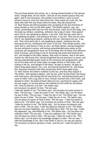 Thus all these deities (the senses, &c.), having entered breath or life (prana)
alone, though dead, do not vanish ; and out of very breath (prana) they rise
again. And if two mountains, the southern and northern, were to move
forward trying to crush him who knows this, they would not crush him. But
those who hate him and those whom he hates, they die around him.
14. Next follows the Nihsreyasadana (the accepting of the pre-eminence of
prana (breath or life) by the other gods). The deities (speech, eye, ear,
mind), contending with each for who was the best, went out of this body, and
the body lay without. breathing, withered, like a log of wood. Then speech
went into it, but speaking by speech, it lay still. Then the eye went into it,
but speaking by speech, and seeing by the eye, it lay still. Then the ear went
into it, but speaking by speech, seeing by the eye, hearing by the ear, it lay
still. Then mind went into it, but speaking by speech, seeing by the eye,
hearing by the ear, thinking by the mind, it lay still. Then breath (prana, life)
went into it, and thence it rose at once. All these deities, having recognised
the pre-eminence in prana, and having comprehended prana alone as the
conscious self (pragnatman went out of this body with all these (five different
kinds of prana), and resting in the air (knowing that prana had entered the
air), and merged in the ether (akasa), they went to heaven. And in the same
manner he who knows this, having recognised the pre-eminence in prana, and
having comprehended prana alone as the conscious self (pragnatman), goes
out of this body with all these (does no longer believe in this body), and
resting in the air, and merged in the ether, he goes to heaven, he goes to
where those gods (speech, &c.) are. And having reached this he, who knows
this, becomes immortal with that immortality which those gods enjoy.
15. Next follows the father's tradition to the son, and thus they explain it.
The father, when going to depart, calls his son, after having strewn the house
with fresh grass, and having laid the sacrificial fire, and having placed near it
a pot of water with a jug (full of rice), himself covered with a new cloth, and
dressed in white. He places himself above his son, touching his organs with
his own organs, or he may deliver the tradition to him while he sits before
him. Then he delivers it to him. The father says:
Let me place my speech in thee.' The son says:
I take thy speech in me.' The father says: 'Let me place my scent (prana) in
thee.' The son says : 'I take thy scent in me.' The father says: 'Let me place
my eye in thee.' The son says : 'I take thy eye in me.' The father says : 'Let me
place my ear in thee.' The son says: 'I take thy ear in me.' The father says:
'Let me place my tastes of food in thee.' The son says : 'I take thy tastes of
food in me.' The father says- 'Let me place my actions in thee.' The son says:
'I take thy actions in me.' The father says : 'Let me place my pleasure and
pain in thee.' The son says: 'I take thy pleasure and pain in me.' The father
says Let me place happiness, joy, and offspring in thee.' The son says: 'I take
thy happiness, joy, and offspring in me.' The father says : 'Let me place my
walking in thee.' The son says : 'I take thy walking in me.' The father says:
'Let me place my mind in thee.' The son says: 'I take thy mind in me.' The
father says: 'Let me place my knowledge (pragna) in thee.' The son says: 'I
take thy knowledge in me.' But if the father is very ill, he may say shortly:
'Let me place my spirits (pranas) in thee,' and the son: 'I take thy spirits in
me.'
 