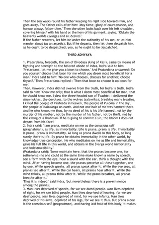 Then the son walks round his father keeping his right side towards him, and
goes away. The father calls after him: 'May fame, glory of countenance, and
honour always follow thee.' Then the other looks back over his left shoulder,
covering himself with his hand or the hem of his garment, saying: 'Obtain the
heavenly worlds (svarga) and all desires.'
If the father recovers, let him be under the authority of his son, or let him
wander about (as an ascetic). But if he departs, then let them despatch him,
as he ought to be despatched, yea, as he ought to be despatched.

                               THIRD ADHYAYA

1. Pratardana, forsooth, the son of Divodasa (king of Kasi), came by means of
fighting and strength to the beloved abode of Indra. Indra said to him
'Pratardana, let me give you a boon to choose.' And Pratardana answered: 'Do
you yourself choose that boon for me which you deem most beneficial for a
man.' Indra said to him: 'No one who chooses, chooses for another; choose
thyself.' Then Pratardana replied : 'Then that boon to choose is no boon for
me.'
Then, however, Indra did not swerve from the truth, for Indra is truth. Indra
said to him: 'Know me only; that is what I deem most beneficial for man, that
he should know me. I slew the three-headed son of Tvashtri; I delivered the
Arunmukhas, the devotees, to the wolves (salavrika); breaking many treaties,
I killed the people of Prahlada in heaven, the people of Puloma in the sky,
the people of Kalakanga on earth. And not one hair of me was harmed there.
And he who knows me thus, by no deed of his is his life harmed, not by the
murder of his mother, not by the murder of his father, not by theft, not by
the killing of a Brahman. If he is going to commit a sin, the bloom I does not
depart from his face!
2. Indra said: 'I am prana, meditate on me as the conscious self
(pragnatman), as life, as immortality. Life is prana, prana is life. Immortality
is prana, prana is immortality. As long as prana dwells in this body, so long
surely there is life. By prana he obtains immortality in the other world, by
knowledge true conception. He who meditates on me as life and immortality,
gains his full life in this world, and obtains in the Svarga world immortality
and indestructibility.'
(Pratardana said): 'Some maintain here, that the pranas become one, for
(otherwise) no one could at the same time make known a name by speech,
see a form with the eye, hear a sound with the ear, think a thought with the
mind. After having become one, the pranas perceive all these together, one
by one. While speech speaks, all pranas speak after it. While the eye sees, all
pranas see after it. While the car hears, all pranas hear after it. While the
mind thinks, all pranas think after it. While the prana breathes, all pranas
breathe after it.'
'Thus it is indeed,' said Indra, 'but nevertheless there is a pre-eminence
among the pranas.
3. Man lives deprived of speech, for we see dumb people. Man lives deprived
of sight, for we see blind people. Man lives deprived of hearing, for we see
deaf people. Man lives deprived of mind, for we see infants. Man lives
deprived of his arms, deprived of his legs, for we see it thus. But prana alone
is the conscious self (pragnatman), and having laid hold of this body, it makes
 