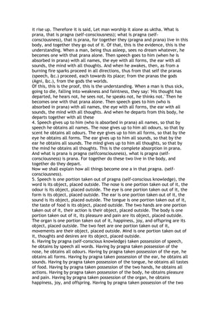it rise up. Therefore it is said, Let man worship it alone as uktha. What is
prana, that is pragna (self-consciousness); what is pragna (self-
consciousness), that is prana, for together they (pragna and prana) live in this
body, and together they go out of it. Of that, this is the evidence, this is the
understanding. When a man, being thus asleep, sees no dream whatever, he
becomes one with that prana alone. Then speech goes to him (when he is
absorbed in prana) with all names, the eye with all forms, the ear with all
sounds, the mind with all thoughts. And when he awakes, then, as from a
burning fire sparks proceed in all directions, thus from that self the pranas
(speech, &c.) proceed, each towards its place; from the pranas the gods
(Agni, &c.), from the gods the worlds.
Of this, this is the proof, this is the understanding. When a man is thus sick,
going to die, falling into weakness and faintness, they say: 'His thought has
departed, he hears not, he sees not, he speaks not, he thinks not.' Then he
becomes one with that prana alone. Then speech goes to him (who is
absorbed in prana) with all names, the eye with all forms, the ear with all
sounds, the mind with all thoughts. And when he departs from this body, he
departs together with all these
4. Speech gives up to him (who is absorbed in prana) all names, so that by
speech he obtains all names. The nose gives up to him all odours, so that by
scent he obtains all odours. The eye gives up to him all forms, so that by the
eye he obtains all forms. The ear gives up to him all sounds, so that by the
ear he obtains all sounds. The mind gives up to him all thoughts, so that by
the mind he obtains all thoughts. This is the complete absorption in prana.
And what is prana is pragna (selfconsciousness), what is pragna (self-
consciousness) is prana. For together do these two live in the body, and
together do they depart.
Now we shall explain how all things become one a in that pragna. (self-
consciousness).
5. Speech is one portion taken out of pragna (self-conscious knowledge), the
word is its object, placed outside. The nose is one portion taken out of it, the
odour is its object, placed outside. The eye is one portion taken out of it, the
form is its object, placed outside. The ear is one portion taken out of it, the
sound is its object, placed outside. The tongue is one portion taken out of it,
the taste of food is its object, placed outside. The two hands are one portion
taken out of it, their action is their object, placed outside. The body is one
portion taken out of it, its pleasure and pain are its object, placed outside.
The organ is one portion taken out of it, happiness, joy, and offspring are its
object, placed outside. The two feet are one portion taken out of it,
movements are their object, placed outside. Mind is one portion taken out of
it, thoughts and desires are its object, placed outside.
6. Having by pragna (self-conscious knowledge) taken possession of speech,
he obtains by speech all words. Having by pragna taken possession of the
nose, he obtains all odours. Having by pragna taken possession of the eye, he
obtains all forms. Having by pragna taken possession of the ear, he obtains all
sounds. Having by pragna taken possession of the tongue, he obtains all tastes
of food. Having by pragna taken possession of the two hands, he obtains all
actions. Having by pragna taken possession of the body, he obtains pleasure
and pain. Having by pragna taken possession of the organ, he obtains
happiness, joy, and offspring. Having by pragna taken possession of the two
 