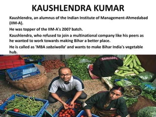 KAUSHLENDRA KUMAR
Kaushlendra, an alumnus of the Indian Institute of Management-Ahmedabad
(IIM-A).
He was topper of the IIM-A's 2007 batch.
Kaushlendra, who refused to join a multinational company like his peers as
he wanted to work towards making Bihar a better place.
He is called as 'MBA sabziwalla' and wants to make Bihar India's vegetable
hub.
 