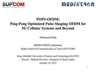 1
POPS-OFDM:
Ping-Pong Optimized Pulse Shaping OFDM for
5G Cellular Systems and Beyond
Mohamed Siala
MEDIATRON Laboratory
Higher School of Communication of Tunis (SUP’COM)
King Abdullah University of Science and Technology (KAUST)
Thuwal - Makkah Province - Kingdom of Saudi Arabia
October 18, 2015
 