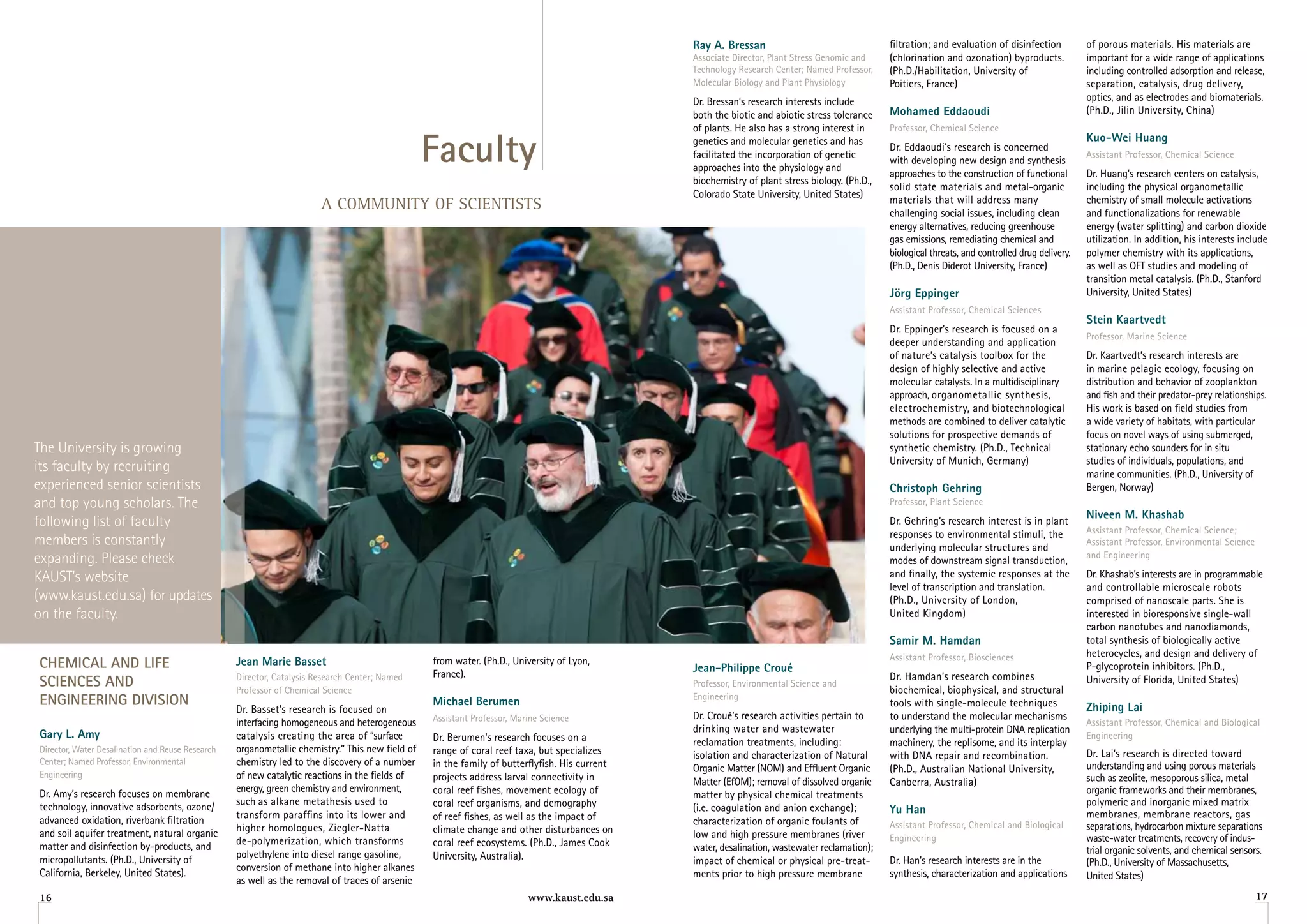 ray a. Bressan                                  filtration; and evaluation of disinfection          of porous materials. His materials are
                                                                                                                                               Associate Director, Plant Stress Genomic and    (chlorination and ozonation) byproducts.            important for a wide range of applications
                                                                                                                                               Technology Research Center; Named Professor,    (Ph.D./Habilitation, University of                  including controlled adsorption and release,
                                                                                                                                               Molecular Biology and Plant Physiology          Poitiers, France)                                   separation, catalysis, drug delivery,
                                                                                                                                               Dr. Bressan’s research interests include                                                            optics, and as electrodes and biomaterials.
                                                                                                                                               both the biotic and abiotic stress tolerance    Mohamed eddaoudi                                    (Ph.D., jilin University, China)
                                                                                                                                               of plants. He also has a strong interest in     Professor, Chemical Science


                                                                                                 Faculty                                       genetics and molecular genetics and has                                                             Kuo-Wei huang
                                                                                                                                                                                               Dr. Eddaoudi’s research is concerned
                                                                                                                                               facilitated the incorporation of genetic                                                            Assistant Professor, Chemical Science
                                                                                                                                                                                               with developing new design and synthesis
                                                                                                                                               approaches into the physiology and
                                                                                                                                                                                               approaches to the construction of functional        Dr. Huang’s research centers on catalysis,
                                                                                                                                               biochemistry of plant stress biology. (Ph.D.,
                                                                                                                                                                                               solid state materials and metal-organic             including the physical organometallic
                                                                                                                                               Colorado State University, United States)
                                                                                                                                                                                               materials that will address many                    chemistry of small molecule activations
                                                                       A COMMUNITY OF SCIENTISTS                                                                                               challenging social issues, including clean          and functionalizations for renewable
                                                                                                                                                                                               energy alternatives, reducing greenhouse            energy (water splitting) and carbon dioxide
                                                                                                                                                                                               gas emissions, remediating chemical and             utilization. In addition, his interests include
                                                                                                                                                                                               biological threats, and controlled drug delivery.   polymer chemistry with its applications,
                                                                                                                                                                                               (Ph.D., Denis Diderot University, France)           as well as OFT studies and modeling of
                                                                                                                                                                                                                                                   transition metal catalysis. (Ph.D., Stanford
                                                                                                                                                                                               Jörg eppinger                                       University, United States)
                                                                                                                                                                                               Assistant Professor, Chemical Sciences
                                                                                                                                                                                                                                                   Stein Kaartvedt
                                                                                                                                                                                               Dr. Eppinger’s research is focused on a
                                                                                                                                                                                                                                                   Professor, Marine Science
                                                                                                                                                                                               deeper understanding and application
                                                                                                                                                                                               of nature’s catalysis toolbox for the               Dr. Kaartvedt’s research interests are
                                                                                                                                                                                               design of highly selective and active               in marine pelagic ecology, focusing on
                                                                                                                                                                                               molecular catalysts. In a multidisciplinary         distribution and behavior of zooplankton
                                                                                                                                                                                               approach, organometallic synthesis,                 and fish and their predator-prey relationships.
                                                                                                                                                                                               electrochemistry, and biotechnological              His work is based on field studies from
                                                                                                                                                                                               methods are combined to deliver catalytic           a wide variety of habitats, with particular
                                                                                                                                                                                               solutions for prospective demands of                focus on novel ways of using submerged,
The University is growing                                                                                                                                                                      synthetic chemistry. (Ph.D., Technical              stationary echo sounders for in situ
                                                                                                                                                                                               University of Munich, Germany)                      studies of individuals, populations, and
its faculty by recruiting                                                                                                                                                                                                                          marine communities. (Ph.D., University of
experienced senior scientists                                                                                                                                                                  Christoph gehring                                   Bergen, Norway)
and top young scholars. The                                                                                                                                                                    Professor, Plant Science
                                                                                                                                                                                                                                                   niveen M. Khashab
following list of faculty                                                                                                                                                                      Dr. Gehring’s research interest is in plant
                                                                                                                                                                                                                                                   Assistant Professor, Chemical Science;
                                                                                                                                                                                               responses to environmental stimuli, the
members is constantly                                                                                                                                                                          underlying molecular structures and
                                                                                                                                                                                                                                                   Assistant Professor, Environmental Science
expanding. Please check                                                                                                                                                                        modes of downstream signal transduction,
                                                                                                                                                                                                                                                   and Engineering

KAUST’s website                                                                                                                                                                                and finally, the systemic responses at the          Dr. Khashab’s interests are in programmable
                                                                                                                                                                                               level of transcription and translation.             and controllable microscale robots
(www.kaust.edu.sa) for updates                                                                                                                                                                 (Ph.D., University of London,                       comprised of nanoscale parts. She is
on the faculty.                                                                                                                                                                                United Kingdom)                                     interested in bioresponsive single-wall
                                                                                                                                                                                                                                                   carbon nanotubes and nanodiamonds,
                                                                                                                                                                                               Samir M. hamdan                                     total synthesis of biologically active
                                                                                                                                                                                               Assistant Professor, Biosciences                    heterocycles, and design and delivery of
CheMiCAl AnD liFe                                 Jean Marie Basset                              from water. (Ph.D., University of Lyon,
                                                                                                                                               Jean-Philippe Croué                                                                                 P-glycoprotein inhibitors. (Ph.D.,
                                                  Director, Catalysis Research Center; Named     France).                                                                                      Dr. Hamdan’s research combines
SCienCeS AnD                                      Professor of Chemical Science
                                                                                                                                               Professor, Environmental Science and
                                                                                                                                                                                               biochemical, biophysical, and structural
                                                                                                                                                                                                                                                   University of Florida, United States)
enGineerinG DiviSion                                                                             Michael Berumen                               Engineering
                                                                                                                                                                                               tools with single-molecule techniques               Zhiping lai
                                                  Dr. Basset’s research is focused on
                                                                                                 Assistant Professor, Marine Science           Dr. Croué’s research activities pertain to      to understand the molecular mechanisms
                                                  interfacing homogeneous and heterogeneous                                                                                                                                                        Assistant Professor, Chemical and Biological
                                                                                                                                               drinking water and wastewater                   underlying the multi-protein DNA replication
gary l. amy                                       catalysis creating the area of “surface        Dr. Berumen’s research focuses on a                                                                                                               Engineering
                                                                                                                                               reclamation treatments, including:              machinery, the replisome, and its interplay
Director, Water Desalination and Reuse Research   organometallic chemistry.” This new field of   range of coral reef taxa, but specializes                                                                                                         Dr. Lai’s research is directed toward
                                                                                                                                               isolation and characterization of Natural       with DNA repair and recombination.
Center; Named Professor, Environmental            chemistry led to the discovery of a number     in the family of butterflyfish. His current                                                                                                       understanding and using porous materials
                                                                                                                                               Organic Matter (NOM) and Effluent Organic       (Ph.D., Australian National University,
Engineering                                       of new catalytic reactions in the fields of    projects address larval connectivity in                                                                                                           such as zeolite, mesoporous silica, metal
                                                                                                                                               Matter (EfOM); removal of dissolved organic     Canberra, Australia)
Dr. Amy’s research focuses on membrane            energy, green chemistry and environment,       coral reef fishes, movement ecology of                                                                                                            organic frameworks and their membranes,
                                                                                                                                               matter by physical chemical treatments
technology, innovative adsorbents, ozone/         such as alkane metathesis used to              coral reef organisms, and demography                                                                                                              polymeric and inorganic mixed matrix
                                                                                                                                               (i.e. coagulation and anion exchange);          yu han
                                                  transform paraffins into its lower and         of reef fishes, as well as the impact of                                                                                                          membranes, membrane reactors, gas
advanced oxidation, riverbank filtration                                                                                                       characterization of organic foulants of         Assistant Professor, Chemical and Biological
                                                  higher homologues, Ziegler-Natta               climate change and other disturbances on                                                                                                          separations, hydrocarbon mixture separations
and soil aquifer treatment, natural organic                                                                                                    low and high pressure membranes (river          Engineering                                         waste-water treatments, recovery of indus-
matter and disinfection by-products, and          de-polymerization, which transforms            coral reef ecosystems. (Ph.D., james Cook     water, desalination, wastewater reclamation);                                                       trial organic solvents, and chemical sensors.
micropollutants. (Ph.D., University of            polyethylene into diesel range gasoline,       University, Australia).                       impact of chemical or physical pre-treat-       Dr. Han’s research interests are in the             (Ph.D., University of Massachusetts,
California, Berkeley, United States).             conversion of methane into higher alkanes
                                                                                                                                               ments prior to high pressure membrane           synthesis, characterization and applications        United States)
                                                  as well as the removal of traces of arsenic
16                                                                                                                       www.kaust.edu.sa                                                                                                                                                       17
 