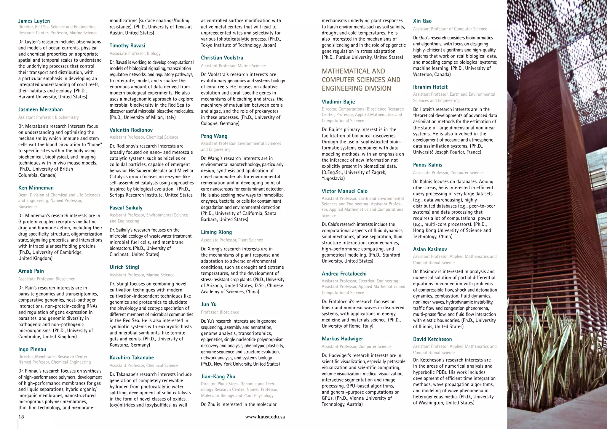 James luyten                                    modifications (surface coatings/fouling          as controlled surface modification with            mechanisms underlying plant responses            Xin gao
Director, Red Sea Science and Engineering       resistance). (Ph.D., University of Texas at      active metal centers that will lead to             to harsh environments such as soil salinity,     Assistant Professor of Computer Science
Research Center; Professor, Marine Science      Austin, United States)                           unprecedented rates and selectivity for            drought and cold temperatures. He is
                                                                                                 various (photo)catalytic process. (Ph.D.,          also interested in the mechanisms of             Dr. Gao’s research considers bioinformatics
Dr. Luyten’s research includes observations                                                                                                                                                          and algorithms, with focus on designing
and models of ocean currents, physical          Timothy ravasi                                   Tokyo Institute of Technology, japan)              gene silencing and in the role of epigenetic
                                                                                                                                                    gene regulation in stress adaptation.            highly-efficient algorithms and high-quality
and chemical properties on appropriate          Associate Professor, Biology
                                                                                                 Christian voolstra                                 (Ph.D., Purdue University, United States)        systems that work on real biological data,
spatial and temporal scales to understand       Dr. Ravasi is working to develop computational                                                                                                       and modeling complex biological systems;
the underlying processes that control                                                            Assistant Professor, Marine Science
                                                models of biological signaling, transcription                                                                                                        machine learning. (Ph.D., University of
their transport and distribution, with          regulatory networks, and regulatory pathways,    Dr. Voolstra’s research interests are              MAtheMAtiCAl AnD                                 Waterloo, Canada)
a particular emphasis in developing an          to integrate, model, and visualize the           evolutionary genomics and systems biology          CoMPuter SCienCeS AnD
integrated understanding of coral reefs,        enormous amount of data derived from             of coral reefs. He focuses on adaptive             enGineerinG DiviSion                             ibrahim hoteit
their habitats and ecology. (Ph.D.,             modern biological experiments. He also           evolution and coral-specific genes in                                                               Assistant Professor, Earth and Environmental
Harvard University, United States)              uses a metagenomic approach to explore           mechanisms of bleaching and stress, the
                                                                                                                                                    vladimir Bajic                                   Sciences and Engineering
                                                microbial biodiversity in the Red Sea to         machinery of mutualism between corals
Jasmeen Merzaban                                discover useful microbial bioactive molecules.   and algae, and the role of prokaryotes             Director, Computational Bioscience Research      Dr. Hoteit’s research interests are in the
                                                                                                                                                    Center; Professor, Applied Mathematics and       theoretical developments of advanced data
Assistant Professor, Biochemistry               (Ph.D., University of Milan, Italy)              in these processes. (Ph.D., University of
                                                                                                                                                    Computational Science                            assimilation methods for the estimation of
                                                                                                 Cologne, Germany)
Dr. Merzaban’s research interests focus                                                                                                                                                              the state of large dimensional nonlinear
on understanding and optimizing the             valentin rodionov                                                                                   Dr. Bajic’s primary interest is in the
                                                                                                 Peng Wang                                          facilitation of biological discoveries           systems. He is also involved in the
mechanism by which immune and stem              Assistant Professor, Chemical Science
                                                                                                                                                    through the use of sophisticated bioin-          development of oceanic and atmospheric
cells exit the blood circulation to “home”                                                       Assistant Professor, Environmental Sciences
                                                Dr. Rodionov’s research interests are                                                               formatic systems combined with data              data assimilation systems. (Ph.D.,
to specific sites within the body using                                                          and Engineering
                                                broadly focused on nano- and mesoscale                                                              modeling methods, with an emphasis on            Université joseph Fourier, France)
biochemical, biophysical, and imaging           catalytic systems, such as micelles or           Dr. Wang’s research interests are in               the inference of new information not
techniques with in vivo mouse models.           colloidal particles, capable of emergent         environmental nanotechnology, particularly                                                          Panos Kalnis
                                                                                                                                                    explicitly present in biomedical data.
(Ph.D., University of British                   behavior. His Supermolecular and Micellar        design, synthesis and application of               (D.Eng.Sc., University of Zagreb,                Associate Professor, Computer Science
Columbia, Canada)                               Catalysis group focuses on enzyme-like           novel nanomaterials for environmental              Yugoslavia)
                                                self-assembled catalysts using approaches        remediation and in developing point of                                                              Dr. Kalnis focuses on databases. Among
Ken Minneman                                    inspired by biological evolution. (Ph.D.,        care nanosensors for contaminant detection.                                                         other areas, he is interested in efficient
                                                                                                                                                    victor Manuel Calo                               query processing of very large datasets
Dean, Division of Chemical and Life Sciences    Scripps Research Institute, United States        He is also seeking new ways to immobilize
and Engineering; Named Professor,                                                                                                                   Assistant Professor, Earth and Environmental     (e.g., data warehousing), highly
                                                                                                 enzymes, bacteria, or cells for contaminant
                                                                                                                                                    Sciences and Engineering; Assistant Profes-      distributed databases (e.g., peer-to-peer
Bioscience                                      Pascal Saikaly                                   degradation and environmental detection.           sor, Applied Mathematics and Computational
                                                                                                 (Ph.D., University of California, Santa                                                             systems) and data processing that
Dr. Minneman’s research interests are in        Assistant Professor, Environmental Science                                                          Science
                                                                                                 Barbara, United States)                                                                             requires a lot of computational power
G protein coupled receptors mediating           and Engineering
                                                                                                                                                    Dr. Calo’s research interests include the        (e.g., multi-core processors). (Ph.D.,
drug and hormone action, including their        Dr. Saikaly’s research focuses on the            liming Xiong                                       computational aspects of fluid dynamics,         Hong Kong University of Science and
drug specificity, structure, oligomerization    microbial ecology of wastewater treatment,                                                          solid mechanics, phase separation, fluid-        Technology, China)
state, signaling properties, and interactions   microbial fuel cells, and membrane               Associate Professor, Plant Science
                                                                                                                                                    structure interaction, geomechanics,
with intracellular scaffolding proteins.        bioreactors. (Ph.D., University of               Dr. Xiong’s research interests are in              high-performance computing, and                  aslan Kasimov
(Ph.D., University of Cambridge,                Cincinnati, United States)                       the mechanisms of plant response and               geometrical modeling. (Ph.D., Stanford           Assistant Professor, Applied Mathematics and
United Kingdom)
                                                                                                 adaptation to adverse environmental                University, United States)                       Computational Science
                                                ulrich Stingl                                    conditions, such as drought and extreme
arnab Pain                                                                                       temperatures, and the development of               andrea fratalocchi                               Dr. Kasimov is interested in analysis and
                                                Assistant Professor, Marine Science
Associate Professor, Bioscience                                                                  stress-resistant crop plants. (Ph.D., University                                                    numerical solution of partial differential
                                                                                                                                                    Assistant Professor, Electrical Engineering;
                                                Dr. Stingl focuses on combining novel            of Arizona, United States; D.Sc., Chinese                                                           equations in connection with problems
Dr. Pain’s research interests are in                                                                                                                Assistant Professor, Applied Mathematics and
                                                cultivation techniques with modern               Academy of Sciences, China)                                                                         of compressible flow, shock and detonation
parasite genomics and transcriptomics,                                                                                                              Computational Science
                                                cultivation-independent techniques like                                                                                                              dynamics, combustion, fluid dynamics,
comparative genomics, host-pathogen             genomics and proteomics to elucidate                                                                Dr. Fratalocchi’s research focuses on            nonlinear waves, hydrodynamic instability,
interactions, non-protein-coding RNAs                                                            Jun yu
                                                the physiology and ecotype speciation of                                                            linear and nonlinear waves in disordered         traffic flow and congestion phenomena,
and regulation of gene expression in            different members of microbial communities       Professor, Bioscience                              systems, with applications in energy,            multi-phase flow, and fluid flow interaction
parasites, and genomic diversity in             in the Red Sea. He is also interested in                                                            medicine and materials science. (Ph.D.,          with elastic boundaries. (Ph.D., University
                                                                                                 Dr. Yu’s research interests are in genome
pathogenic and non-pathogenic                   symbiotic systems with eukaryotic hosts                                                             University of Rome, Italy)                       of Illinois, United States)
                                                                                                 sequencing, assembly and annotation,
microorganisms. (Ph.D., University of           and microbial symbionts, like termite            genome analysis, transcriptomics,
Cambridge, United Kingdom)                                                                                                                          Markus hadwiger
                                                guts and corals. (Ph.D., University of           epigenetics, single nucleotide polymorphism                                                         David Ketcheson
                                                Konstanz, Germany)                               discovery and analysis, phenotypic plasticity,     Assistant Professor, Computer Science            Assistant Professor, Applied Mathematics and
ingo Pinnau                                                                                      genome sequence and structure evolution,                                                            Computational Science
Director, Membranes Research Center;            Kazuhiro Takanabe                                network analysis, and systems biology.             Dr. Hadwiger’s research interests are in
Named Professor, Chemical Engineering                                                                                                               scientific visualization, especially petascale   Dr. Ketcheson’s research interests are
                                                Assistant Professor, Chemical Science            (Ph.D., New York University, United States)                                                         in the areas of numerical analysis and
                                                                                                                                                    visualization and scientific computing,
Dr. Pinnau’s research focuses on synthesis                                                                                                                                                           hyperbolic PDEs. His work includes
                                                Dr. Takanabe’s research interests include                                                           volume visualization, medical visualization,
of high-performance polymers, development                                                        Jian-Kang Zhu                                                                                       development of efficient time integration
                                                generation of completely renewable                                                                  interactive segmentation and image
of high-performance membranes for gas                                                            Director, Plant Stress Genomic and Tech-                                                            methods, wave propagation algorithms,
                                                hydrogen from photocatalytic water                                                                  processing, GPU-based algorithms,
and liquid separations, hybrid organic/                                                          nology Research Center; Named Professor,                                                            and modeling of wave phenomena in
                                                splitting, development of solid catalysts                                                           and general-purpose computations on
inorganic membranes, nanostructured                                                              Molecular Biology and Plant Physiology                                                              heterogeneous media. (Ph.D., University
                                                in the form of novel classes of oxides,                                                             GPUs. (Ph.D., Vienna University of
microporous polymer membranes,                                                                                                                                                                       of Washington, United States)
                                                (oxy)nitrides and (oxy)sulfides, as well         Dr. Zhu is interested in the molecular             Technology, Austria)
thin-film technology, and membrane
18                                                                                                                        www.kaust.edu.sa                                                                                                          19
 