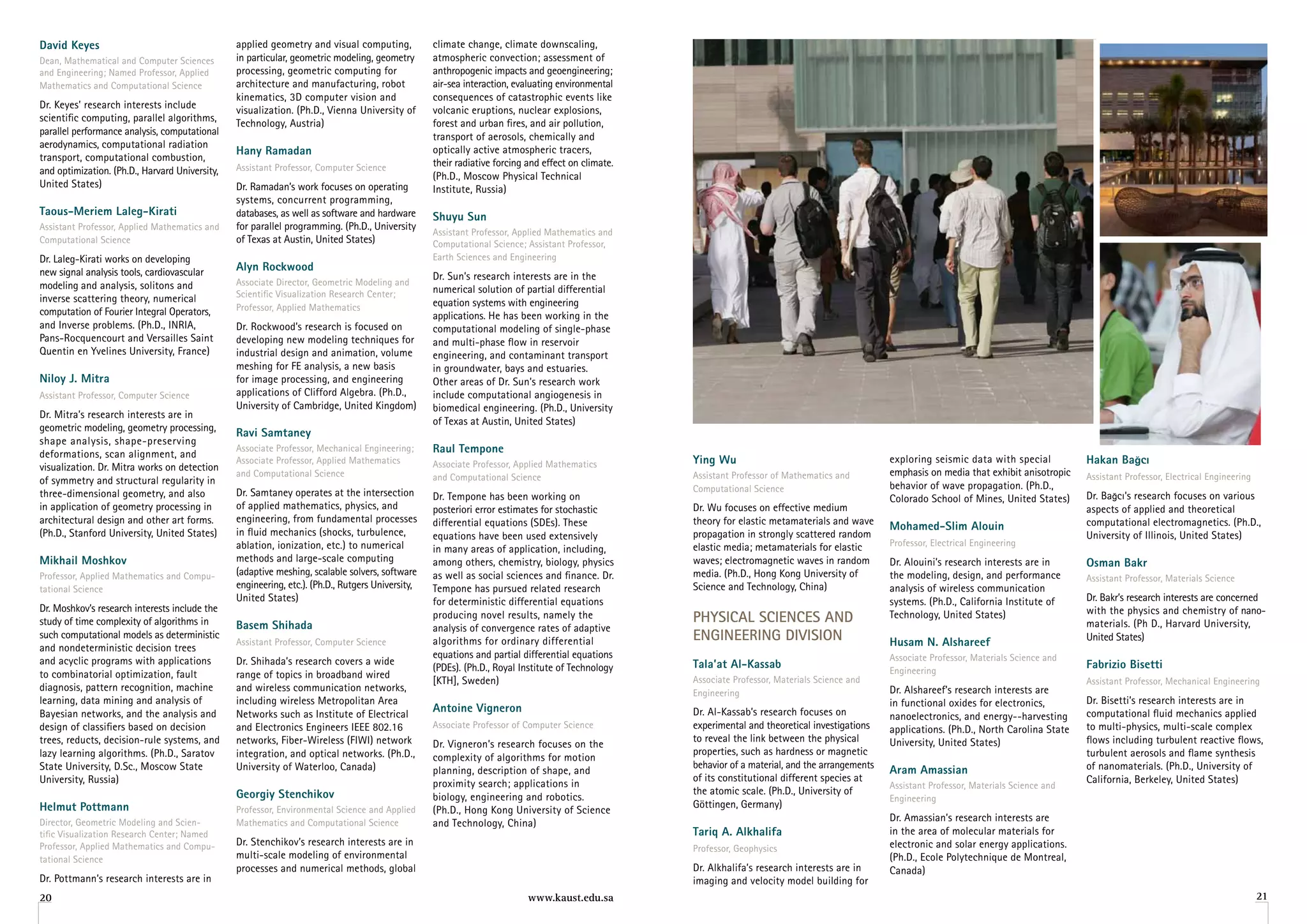David Keyes                                     applied geometry and visual computing,            climate change, climate downscaling,
Dean, Mathematical and Computer Sciences        in particular, geometric modeling, geometry       atmospheric convection; assessment of
and Engineering; Named Professor, Applied       processing, geometric computing for               anthropogenic impacts and geoengineering;
Mathematics and Computational Science           architecture and manufacturing, robot             air-sea interaction, evaluating environmental
                                                kinematics, 3D computer vision and                consequences of catastrophic events like
Dr. Keyes’ research interests include           visualization. (Ph.D., Vienna University of       volcanic eruptions, nuclear explosions,
scientific computing, parallel algorithms,      Technology, Austria)                              forest and urban fires, and air pollution,
parallel performance analysis, computational                                                      transport of aerosols, chemically and
aerodynamics, computational radiation
                                                hany ramadan                                      optically active atmospheric tracers,
transport, computational combustion,                                                              their radiative forcing and effect on climate.
and optimization. (Ph.D., Harvard University,   Assistant Professor, Computer Science
                                                                                                  (Ph.D., Moscow Physical Technical
United States)                                  Dr. Ramadan’s work focuses on operating           Institute, Russia)
                                                systems, concurrent programming,
Taous-Meriem laleg-Kirati                       databases, as well as software and hardware       Shuyu Sun
Assistant Professor, Applied Mathematics and    for parallel programming. (Ph.D., University
                                                                                                  Assistant Professor, Applied Mathematics and
Computational Science                           of Texas at Austin, United States)                Computational Science; Assistant Professor,
Dr. Laleg-Kirati works on developing                                                              Earth Sciences and Engineering
new signal analysis tools, cardiovascular       alyn rockwood
                                                                                                  Dr. Sun’s research interests are in the
modeling and analysis, solitons and             Associate Director, Geometric Modeling and
                                                Scientific Visualization Research Center;         numerical solution of partial differential
inverse scattering theory, numerical                                                              equation systems with engineering
computation of Fourier Integral Operators,      Professor, Applied Mathematics
                                                                                                  applications. He has been working in the
and Inverse problems. (Ph.D., INRIA,            Dr. Rockwood’s research is focused on             computational modeling of single-phase
Pans-Rocquencourt and Versailles Saint          developing new modeling techniques for            and multi-phase flow in reservoir
Quentin en Yvelines University, France)         industrial design and animation, volume           engineering, and contaminant transport
                                                meshing for FE analysis, a new basis              in groundwater, bays and estuaries.
niloy J. Mitra                                  for image processing, and engineering             Other areas of Dr. Sun’s research work
Assistant Professor, Computer Science           applications of Clifford Algebra. (Ph.D.,         include computational angiogenesis in
                                                University of Cambridge, United Kingdom)          biomedical engineering. (Ph.D., University
Dr. Mitra’s research interests are in
                                                                                                  of Texas at Austin, United States)
geometric modeling, geometry processing,        ravi Samtaney
shape analysis, shape-preserving
deformations, scan alignment, and
                                                Associate Professor, Mechanical Engineering;      raul Tempone
                                                Associate Professor, Applied Mathematics          Associate Professor, Applied Mathematics         ying Wu                                        exploring seismic data with special          hakan Bağcı
visualization. Dr. Mitra works on detection                                                                                                                                                       emphasis on media that exhibit anisotropic
                                                and Computational Science                         and Computational Science                        Assistant Professor of Mathematics and                                                      Assistant Professor, Electrical Engineering
of symmetry and structural regularity in                                                                                                                                                          behavior of wave propagation. (Ph.D.,
                                                Dr. Samtaney operates at the intersection                                                          Computational Science
three-dimensional geometry, and also                                                              Dr. Tempone has been working on                                                                 Colorado School of Mines, United States)     Dr. Bağcı’s research focuses on various
in application of geometry processing in        of applied mathematics, physics, and              posteriori error estimates for stochastic        Dr. Wu focuses on effective medium                                                          aspects of applied and theoretical
architectural design and other art forms.       engineering, from fundamental processes           differential equations (SDEs). These             theory for elastic metamaterials and wave                                                   computational electromagnetics. (Ph.D.,
                                                in fluid mechanics (shocks, turbulence,
                                                                                                                                                                                                  Mohamed-Slim alouin
(Ph.D., Stanford University, United States)                                                       equations have been used extensively             propagation in strongly scattered random                                                    University of Illinois, United States)
                                                ablation, ionization, etc.) to numerical                                                           elastic media; metamaterials for elastic       Professor, Electrical Engineering
                                                                                                  in many areas of application, including,
Mikhail Moshkov                                 methods and large-scale computing                 among others, chemistry, biology, physics        waves; electromagnetic waves in random         Dr. Alouini’s research interests are in      osman Bakr
Professor, Applied Mathematics and Compu-       (adaptive meshing, scalable solvers, software     as well as social sciences and finance. Dr.      media. (Ph.D., Hong Kong University of         the modeling, design, and performance        Assistant Professor, Materials Science
tational Science                                engineering, etc.). (Ph.D., Rutgers University,   Tempone has pursued related research             Science and Technology, China)                 analysis of wireless communication
                                                United States)                                    for deterministic differential equations                                                        systems. (Ph.D., California Institute of     Dr. Bakr’s research interests are concerned
Dr. Moshkov’s research interests include the                                                                                                                                                                                                   with the physics and chemistry of nano-
study of time complexity of algorithms in       Basem Shihada
                                                                                                  producing novel results, namely the              PhySiCAl SCienCeS AnD                          Technology, United States)
                                                                                                                                                                                                                                               materials. (Ph D., Harvard University,
                                                                                                  analysis of convergence rates of adaptive
such computational models as deterministic
                                                Assistant Professor, Computer Science             algorithms for ordinary differential             enGineerinG DiviSion                           husam n. alshareef                           United States)
and nondeterministic decision trees
                                                                                                  equations and partial differential equations                                                    Associate Professor, Materials Science and
and acyclic programs with applications          Dr. Shihada’s research covers a wide                                                               Tala’at al-Kassab                                                                           fabrizio Bisetti
                                                                                                  (PDEs). (Ph.D., Royal Institute of Technology                                                   Engineering
to combinatorial optimization, fault            range of topics in broadband wired                                                                 Associate Professor, Materials Science and
                                                                                                  [KTH], Sweden)                                                                                                                               Assistant Professor, Mechanical Engineering
diagnosis, pattern recognition, machine         and wireless communication networks,                                                               Engineering                                    Dr. Alshareef’s research interests are
learning, data mining and analysis of           including wireless Metropolitan Area                                                                                                              in functional oxides for electronics,        Dr. Bisetti’s research interests are in
Bayesian networks, and the analysis and         Networks such as Institute of Electrical
                                                                                                  antoine vigneron                                 Dr. Al-Kassab’s research focuses on                                                         computational fluid mechanics applied
                                                                                                                                                                                                  nanoelectronics, and energy--harvesting
design of classifiers based on decision         and Electronics Engineers IEEE 802.16             Associate Professor of Computer Science          experimental and theoretical investigations    applications. (Ph.D., North Carolina State   to multi-physics, multi-scale complex
trees, reducts, decision-rule systems, and      networks, Fiber-Wireless (FIWI) network                                                            to reveal the link between the physical        University, United States)                   flows including turbulent reactive flows,
                                                                                                  Dr. Vigneron’s research focuses on the
lazy learning algorithms. (Ph.D., Saratov       integration, and optical networks. (Ph.D.,                                                         properties, such as hardness or magnetic                                                    turbulent aerosols and flame synthesis
                                                                                                  complexity of algorithms for motion
State University, D.Sc., Moscow State           University of Waterloo, Canada)                                                                    behavior of a material, and the arrangements                                                of nanomaterials. (Ph.D., University of
                                                                                                  planning, description of shape, and                                                             aram amassian
University, Russia)                                                                                                                                of its constitutional different species at                                                  California, Berkeley, United States)
                                                                                                  proximity search; applications in                                                               Assistant Professor, Materials Science and
                                                georgiy Stenchikov                                                                                 the atomic scale. (Ph.D., University of
                                                                                                  biology, engineering and robotics.                                                              Engineering
helmut Pottmann                                                                                                                                    Göttingen, Germany)
                                                Professor, Environmental Science and Applied      (Ph.D., Hong Kong University of Science
Director, Geometric Modeling and Scien-         Mathematics and Computational Science             and Technology, China)                                                                          Dr. Amassian’s research interests are
tific Visualization Research Center; Named                                                                                                         Tariq a. alkhalifa                             in the area of molecular materials for
Professor, Applied Mathematics and Compu-       Dr. Stenchikov’s research interests are in                                                                                                        electronic and solar energy applications.
                                                                                                                                                   Professor, Geophysics
tational Science                                multi-scale modeling of environmental                                                                                                             (Ph.D., Ecole Polytechnique de Montreal,
                                                processes and numerical methods, global                                                            Dr. Alkhalifa’s research interests are in      Canada)
Dr. Pottmann’s research interests are in                                                                                                           imaging and velocity model building for
20                                                                                                                        www.kaust.edu.sa                                                                                                                                                   21
 