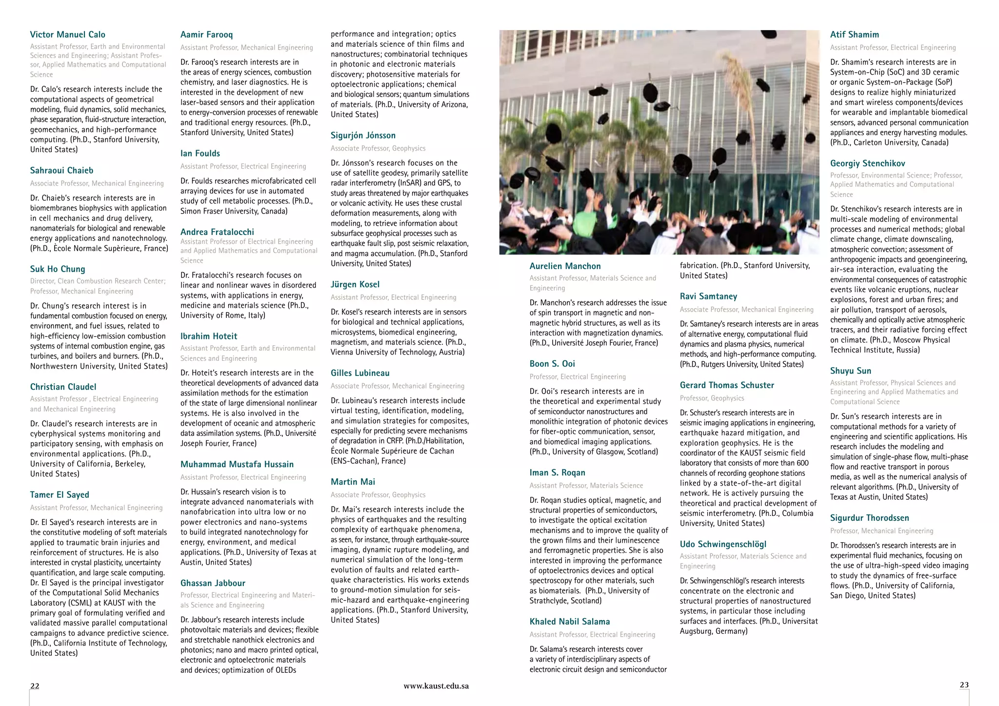 victor Manuel Calo                               aamir farooq                                    performance and integration; optics                                                                                                               atif Shamim
Assistant Professor, Earth and Environmental     Assistant Professor, Mechanical Engineering     and materials science of thin films and                                                                                                           Assistant Professor, Electrical Engineering
Sciences and Engineering; Assistant Profes-                                                      nanostructures; combinatorial techniques
sor, Applied Mathematics and Computational       Dr. Farooq’s research interests are in          in photonic and electronic materials                                                                                                              Dr. Shamim’s research interests are in
Science                                          the areas of energy sciences, combustion        discovery; photosensitive materials for                                                                                                           System-on-Chip (SoC) and 3D ceramic
                                                 chemistry, and laser diagnostics. He is         optoelectronic applications; chemical                                                                                                             or organic System-on-Package (SoP)
Dr. Calo’s research interests include the        interested in the development of new                                                                                                                                                              designs to realize highly miniaturized
                                                                                                 and biological sensors; quantum simulations
computational aspects of geometrical             laser-based sensors and their application                                                                                                                                                         and smart wireless components/devices
                                                                                                 of materials. (Ph.D., University of Arizona,
modeling, fluid dynamics, solid mechanics,       to energy-conversion processes of renewable                                                                                                                                                       for wearable and implantable biomedical
                                                                                                 United States)
phase separation, fluid-structure interaction,   and traditional energy resources. (Ph.D.,                                                                                                                                                         sensors, advanced personal communication
geomechanics, and high-performance               Stanford University, United States)                                                                                                                                                               appliances and energy harvesting modules.
computing. (Ph.D., Stanford University,                                                          Sigurjón Jónsson
                                                                                                                                                                                                                                                   (Ph.D., Carleton University, Canada)
United States)                                                                                   Associate Professor, Geophysics
                                                 ian foulds
                                                 Assistant Professor, Electrical Engineering     Dr. jónsson’s research focuses on the                                                                                                             georgiy Stenchikov
Sahraoui Chaieb                                                                                  use of satellite geodesy, primarily satellite                                                                                                     Professor, Environmental Science; Professor,
Associate Professor, Mechanical Engineering      Dr. Foulds researches microfabricated cell      radar interferometry (InSAR) and GPS, to                                                                                                          Applied Mathematics and Computational
                                                 arraying devices for use in automated           study areas threatened by major earthquakes                                                                                                       Science
Dr. Chaieb’s research interests are in           study of cell metabolic processes. (Ph.D.,      or volcanic activity. He uses these crustal
biomembranes biophysics with application         Simon Fraser University, Canada)                                                                                                                                                                  Dr. Stenchikov’s research interests are in
                                                                                                 deformation measurements, along with
in cell mechanics and drug delivery,                                                                                                                                                                                                               multi-scale modeling of environmental
                                                                                                 modeling, to retrieve information about
nanomaterials for biological and renewable       andrea fratalocchi                                                                                                                                                                                processes and numerical methods; global
                                                                                                 subsurface geophysical processes such as
energy applications and nanotechnology.          Assistant Professor of Electrical Engineering                                                                                                                                                     climate change, climate downscaling,
                                                                                                 earthquake fault slip, post seismic relaxation,
(Ph.D., Ècole Normale Supèrieure, France)        and Applied Mathematics and Computational                                                                                                                                                         atmospheric convection; assessment of
                                                                                                 and magma accumulation. (Ph.D., Stanford
                                                 Science                                         University, United States)                                                                                                                        anthropogenic impacts and geoengineering,
Suk ho Chung                                                                                                                                        aurelien Manchon                              fabrication. (Ph.D., Stanford University,        air-sea interaction, evaluating the
                                                 Dr. Fratalocchi’s research focuses on                                                              Assistant Professor, Materials Science and    United States)
Director, Clean Combustion Research Center;                                                                                                                                                                                                        environmental consequences of catastrophic
                                                 linear and nonlinear waves in disordered        Jürgen Kosel                                       Engineering
Professor, Mechanical Engineering                                                                                                                                                                                                                  events like volcanic eruptions, nuclear
                                                 systems, with applications in energy,           Assistant Professor, Electrical Engineering                                                      ravi Samtaney
                                                                                                                                                    Dr. Manchon’s research addresses the issue                                                     explosions, forest and urban fires; and
Dr. Chung’s research interest is in              medicine and materials science (Ph.D.,
                                                                                                 Dr. Kosel’s research interests are in sensors      of spin transport in magnetic and non-        Associate Professor, Mechanical Engineering      air pollution, transport of aerosols,
fundamental combustion focused on energy,        University of Rome, Italy)
                                                                                                 for biological and technical applications,         magnetic hybrid structures, as well as its                                                     chemically and optically active atmospheric
environment, and fuel issues, related to                                                                                                                                                          Dr. Samtaney’s research interests are in areas
                                                                                                 microsystems, biomedical engineering,              interaction with magnetization dynamics.                                                       tracers, and their radiative forcing effect
high-efficiency low-emission combustion          ibrahim hoteit                                                                                                                                   of alternative energy, computational fluid
                                                                                                 magnetism, and materials science. (Ph.D.,          (Ph.D., Université joseph Fourier, France)                                                     on climate. (Ph.D., Moscow Physical
systems of internal combustion engine, gas       Assistant Professor, Earth and Environmental
                                                                                                                                                                                                  dynamics and plasma physics, numerical
                                                                                                 Vienna University of Technology, Austria)                                                                                                         Technical Institute, Russia)
turbines, and boilers and burners. (Ph.D.,       Sciences and Engineering
                                                                                                                                                                                                  methods, and high-performance computing.
Northwestern University, United States)                                                                                                             Boon S. ooi                                   (Ph.D., Rutgers University, United States) 
                                                 Dr. Hoteit’s research interests are in the      gilles lubineau                                                                                                                                   Shuyu Sun
                                                                                                                                                    Professor, Electrical Engineering
                                                 theoretical developments of advanced data                                                                                                        gerard Thomas Schuster                           Assistant Professor, Physical Sciences and
Christian Claudel                                                                                Associate Professor, Mechanical Engineering
                                                                                                                                                    Dr. Ooi’s research interests are in                                                            Engineering and Applied Mathematics and
                                                 assimilation methods for the estimation
Assistant Professor , Electrical Engineering                                                     Dr. Lubineau’s research interests include          the theoretical and experimental study        Professor, Geophysics
                                                 of the state of large dimensional nonlinear                                                                                                                                                       Computational Science
and Mechanical Engineering                                                                       virtual testing, identification, modeling,         of semiconductor nanostructures and
                                                 systems. He is also involved in the                                                                                                              Dr. Schuster’s research interests are in         Dr. Sun’s research interests are in
Dr. Claudel’s research interests are in          development of oceanic and atmospheric          and simulation strategies for composites,          monolithic integration of photonic devices    seismic imaging applications in engineering,     computational methods for a variety of
cyberphysical systems monitoring and             data assimilation systems. (Ph.D., Université   especially for predicting severe mechanisms        for fiber-optic communication, sensor,        earthquake hazard mitigation, and                engineering and scientific applications. His
participatory sensing, with emphasis on          joseph Fourier, France)                         of degradation in CRFP. (Ph.D./Habilitation,       and biomedical imaging applications.          exploration geophysics. He is the                research includes the modeling and
environmental applications. (Ph.D.,                                                              École Normale Supérieure de Cachan                 (Ph.D., University of Glasgow, Scotland)      coordinator of the KAUST seismic field           simulation of single-phase flow, multi-phase
University of California, Berkeley,              Muhammad Mustafa hussain                        (ENS-Cachan), France)                                                                            laboratory that consists of more than 600        flow and reactive transport in porous
United States)                                   Assistant Professor, Electrical Engineering
                                                                                                                                                    iman S. roqan                                 channels of recording geophone stations          media, as well as the numerical analysis of
                                                                                                 Martin Mai                                         Assistant Professor, Materials Science        linked by a state-of-the-art digital             relevant algorithms. (Ph.D., University of
Tamer el Sayed                                   Dr. Hussain’s research vision is to             Associate Professor, Geophysics                                                                  network. He is actively pursuing the
                                                                                                                                                    Dr. Roqan studies optical, magnetic, and                                                       Texas at Austin, United States)
                                                 integrate advanced nanomaterials with                                                                                                            theoretical and practical development of
Assistant Professor, Mechanical Engineering                                                      Dr. Mai’s research interests include the           structural properties of semiconductors,
                                                 nanofabrication into ultra low or no                                                                                                             seismic interferometry. (Ph.D., Columbia
Dr. El Sayed’s research interests are in         power electronics and nano-systems              physics of earthquakes and the resulting           to investigate the optical excitation                                                          Sigurdur Thorodssen
                                                                                                                                                                                                  University, United States)
the constitutive modeling of soft materials      to build integrated nanotechnology for          complexity of earthquake phenomena,                mechanisms and to improve the quality of                                                       Professor, Mechanical Engineering
applied to traumatic brain injuries and          energy, environment, and medical                as seen, for instance, through earthquake-source   the grown films and their luminescence        udo Schwingenschlögl                             Dr. Thorodssen’s research interests are in
reinforcement of structures. He is also          applications. (Ph.D., University of Texas at    imaging, dynamic rupture modeling, and             and ferromagnetic properties. She is also
                                                                                                                                                                                                  Assistant Professor, Materials Science and       experimental fluid mechanics, focusing on
interested in crystal plasticity, uncertainty    Austin, United States)                          numerical simulation of the long-term              interested in improving the performance
                                                                                                                                                                                                  Engineering                                      the use of ultra-high-speed video imaging
quantification, and large scale computing.                                                       evolution of faults and related earth-             of optoelectronics devices and optical
                                                                                                                                                                                                                                                   to study the dynamics of free-surface
Dr. El Sayed is the principal investigator       ghassan Jabbour                                 quake characteristics. His works extends           spectroscopy for other materials, such        Dr. Schwingenschlögl’s research interests
                                                                                                                                                                                                                                                   flows. (Ph.D., University of California,
of the Computational Solid Mechanics                                                             to ground-motion simulation for seis-              as biomaterials. (Ph.D., University of        concentrate on the electronic and
                                                 Professor, Electrical Engineering and Materi-                                                                                                                                                     San Diego, United States)
Laboratory (CSML) at KAUST with the                                                              mic-hazard and earthquake-engineering              Strathclyde, Scotland)                        structural properties of nanostructured
                                                 als Science and Engineering
primary goal of formulating verified and                                                         applications. (Ph.D., Stanford University,                                                       systems, in particular those including
validated massive parallel computational         Dr. jabbour’s research interests include        United States)                                     Khaled nabil Salama                           surfaces and interfaces. (Ph.D., Universitat
campaigns to advance predictive science.         photovoltaic materials and devices; flexible                                                                                                     Augsburg, Germany)
                                                                                                                                                    Assistant Professor, Electrical Engineering
(Ph.D., California Institute of Technology,      and stretchable nanothick electronics and
United States)                                   photonics; nano and macro printed optical,                                                         Dr. Salama’s research interests cover
                                                 electronic and optoelectronic materials                                                            a variety of interdisciplinary aspects of
                                                 and devices; optimization of OLEDs                                                                 electronic circuit design and semiconductor
22                                                                                                                        www.kaust.edu.sa                                                                                                                                                       23
 