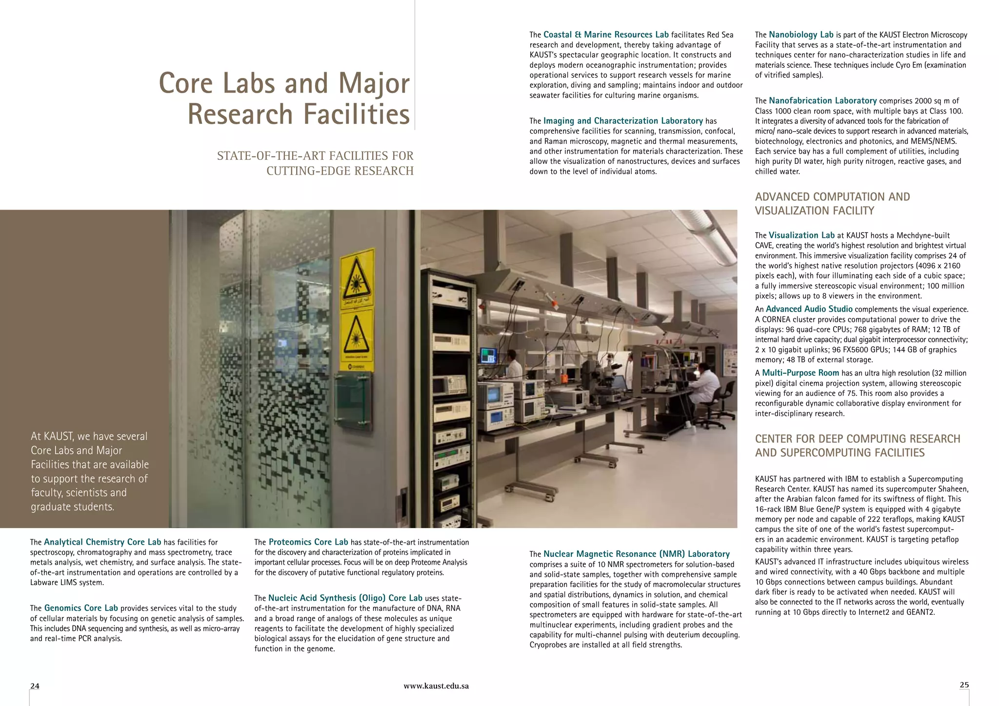 The Coastal & Marine resources lab facilitates Red Sea              The nanobiology lab is part of the KAUST Electron Microscopy
                                                                                                                                             research and development, thereby taking advantage of               Facility that serves as a state-of-the-art instrumentation and
                                                                                                                                             KAUST’s spectacular geographic location. It constructs and          techniques center for nano-characterization studies in life and
                                                                                                                                             deploys modern oceanographic instrumentation; provides              materials science. These techniques include Cyro Em (examination


                                       Core labs and Major
                                                                                                                                             operational services to support research vessels for marine         of vitrified samples).
                                                                                                                                             exploration, diving and sampling; maintains indoor and outdoor
                                                                                                                                             seawater facilities for culturing marine organisms.


                                         research Facilities
                                                                                                                                                                                                                 The nanofabrication laboratory comprises 2000 sq m of
                                                                                                                                                                                                                 Class 1000 clean room space, with multiple bays at Class 100.
                                                                                                                                             The imaging and Characterization laboratory has                     It integrates a diversity of advanced tools for the fabrication of
                                                                                                                                             comprehensive facilities for scanning, transmission, confocal,      micro/ nano–scale devices to support research in advanced materials,
                                                                                                                                             and Raman microscopy, magnetic and thermal measurements,            biotechnology, electronics and photonics, and MEMS/NEMS.
                                                                                                                                             and other instrumentation for materials characterization. These     Each service bay has a full complement of utilities, including
                                                         STATE-OF-THE-ART FACILITIES FOR                                                     allow the visualization of nanostructures, devices and surfaces     high purity DI water, high purity nitrogen, reactive gases, and
                                                                CUTTING-EDGE RESEARCH                                                        down to the level of individual atoms.                              chilled water.


                                                                                                                                                                                                                 ADvAnCeD CoMPutAtion AnD
                                                                                                                                                                                                                 viSuAlizAtion FACility

                                                                                                                                                                                                                 The visualization lab at KAUST hosts a Mechdyne-built
                                                                                                                                                                                                                 CAVE, creating the world’s highest resolution and brightest virtual
                                                                                                                                                                                                                 environment. This immersive visualization facility comprises 24 of
                                                                                                                                                                                                                 the world’s highest native resolution projectors (4096 x 2160
                                                                                                                                                                                                                 pixels each), with four illuminating each side of a cubic space;
                                                                                                                                                                                                                 a fully immersive stereoscopic visual environment; 100 million
                                                                                                                                                                                                                 pixels; allows up to 8 viewers in the environment.
                                                                                                                                                                                                                 An advanced audio Studio complements the visual experience.
                                                                                                                                                                                                                 A CORNEA cluster provides computational power to drive the
                                                                                                                                                                                                                 displays: 96 quad-core CPUs; 768 gigabytes of RAM; 12 TB of
                                                                                                                                                                                                                 internal hard drive capacity; dual gigabit interprocessor connectivity;
                                                                                                                                                                                                                 2 x 10 gigabit uplinks; 96 FX5600 GPUs; 144 GB of graphics
                                                                                                                                                                                                                 memory; 48 TB of external storage.
                                                                                                                                                                                                                 A Multi-Purpose room has an ultra high resolution (32 million
                                                                                                                                                                                                                 pixel) digital cinema projection system, allowing stereoscopic
                                                                                                                                                                                                                 viewing for an audience of 75. This room also provides a
                                                                                                                                                                                                                 reconfigurable dynamic collaborative display environment for
                                                                                                                                                                                                                 inter-disciplinary research.

At KAUST, we have several                                                                                                                                                                                        Center For DeeP CoMPutinG reSeArCh
Core Labs and Major                                                                                                                                                                                              AnD SuPerCoMPutinG FACilitieS
Facilities that are available
to support the research of                                                                                                                                                                                       KAUST has partnered with IBM to establish a Supercomputing
                                                                                                                                                                                                                 Research Center. KAUST has named its supercomputer Shaheen,
faculty, scientists and                                                                                                                                                                                          after the Arabian falcon famed for its swiftness of flight. This
graduate students.                                                                                                                                                                                               16-rack IBM Blue Gene/P system is equipped with 4 gigabyte
                                                                                                                                                                                                                 memory per node and capable of 222 teraflops, making KAUST
                                                                                                                                                                                                                 campus the site of one of the world’s fastest supercomput-
The analytical Chemistry Core lab has facilities for                 The Proteomics Core lab has state-of-the-art instrumentation                                                                                ers in an academic environment. KAUST is targeting petaflop
spectroscopy, chromatography and mass spectrometry, trace            for the discovery and characterization of proteins implicated in                                                                            capability within three years.
                                                                                                                                             The nuclear Magnetic resonance (nMr) laboratory
metals analysis, wet chemistry, and surface analysis. The state-     important cellular processes. Focus will be on deep Proteome Analysis   comprises a suite of 10 NMR spectrometers for solution-based        KAUST’s advanced IT infrastructure includes ubiquitous wireless
of-the-art instrumentation and operations are controlled by a        for the discovery of putative functional regulatory proteins.           and solid-state samples, together with comprehensive sample         and wired connectivity, with a 40 Gbps backbone and multiple
Labware LIMS system.                                                                                                                         preparation facilities for the study of macromolecular structures   10 Gbps connections between campus buildings. Abundant
                                                                                                                                             and spatial distributions, dynamics in solution, and chemical       dark fiber is ready to be activated when needed. KAUST will
                                                                     The nucleic acid Synthesis (oligo) Core lab uses state-                                                                                     also be connected to the IT networks across the world, eventually
The genomics Core lab provides services vital to the study           of-the-art instrumentation for the manufacture of DNA, RNA              composition of small features in solid-state samples. All
                                                                                                                                             spectrometers are equipped with hardware for state-of-the-art       running at 10 Gbps directly to Internet2 and GEANT2.
of cellular materials by focusing on genetic analysis of samples.    and a broad range of analogs of these molecules as unique
This includes DNA sequencing and synthesis, as well as micro-array   reagents to facilitate the development of highly specialized            multinuclear experiments, including gradient probes and the
and real-time PCR analysis.                                          biological assays for the elucidation of gene structure and             capability for multi-channel pulsing with deuterium decoupling.
                                                                     function in the genome.                                                 Cryoprobes are installed at all field strengths.



24                                                                                                                  www.kaust.edu.sa                                                                                                                                                 25
 