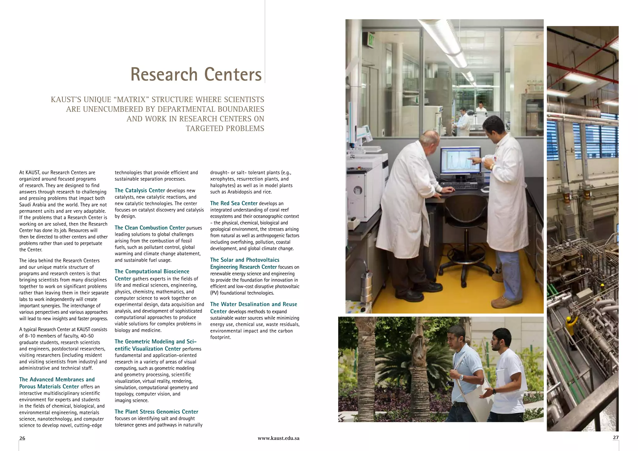 research Centers
                KAUST’S UNIQUE “MATRIX” STRUCTURE WHERE SCIENTISTS
                   ARE UNENCUMBERED BY DEPARTMENTAL BOUNDARIES
                                  AND WORK IN RESEARCH CENTERS ON
                                               TARGETED PROBLEMS




At KAUST, our Research Centers are               technologies that provide efficient and       drought- or salt- tolerant plants (e.g.,
organized around focused programs                sustainable separation processes.             xerophytes, resurrection plants, and
of research. They are designed to find                                                         halophytes) as well as in model plants
answers through research to challenging          The Catalysis Center develops new             such as Arabidopsis and rice.
and pressing problems that impact both           catalysts, new catalytic reactions, and
Saudi Arabia and the world. They are not         new catalytic technologies. The center        The red Sea Center develops an
permanent units and are very adaptable.          focuses on catalyst discovery and catalysis   integrated understanding of coral reef
If the problems that a Research Center is        by design.                                    ecosystems and their oceanographic context
working on are solved, then the Research                                                       - the physical, chemical, biological and
Center has done its job. Resources will          The Clean Combustion Center pursues           geological environment, the stresses arising
then be directed to other centers and other      leading solutions to global challenges        from natural as well as anthropogenic factors
problems rather than used to perpetuate          arising from the combustion of fossil         including overfishing, pollution, coastal
the Center.                                      fuels, such as pollutant control, global      development, and global climate change.
                                                 warming and climate change abatement,
The idea behind the Research Centers             and sustainable fuel usage.                   The Solar and Photovoltaics
and our unique matrix structure of                                                             engineering research Center focuses on
programs and research centers is that            The Computational Bioscience                  renewable energy science and engineering
bringing scientists from many disciplines        Center gathers experts in the fields of       to provide the foundation for innovation in
together to work on significant problems         life and medical sciences, engineering,       efficient and low-cost disruptive photovoltaic
rather than leaving them in their separate       physics, chemistry, mathematics, and          (PV) foundational technologies.
labs to work independently will create           computer science to work together on
important synergies. The interchange of          experimental design, data acquisition and     The Water Desalination and reuse
various perspectives and various approaches      analysis, and development of sophisticated    Center develops methods to expand
will lead to new insights and faster progress.   computational approaches to produce           sustainable water sources while minimizing
                                                 viable solutions for complex problems in      energy use, chemical use, waste residuals,
A typical Research Center at KAUST consists      biology and medicine.                         environmental impact and the carbon
of 8-10 members of faculty, 40-50                                                              footprint.
graduate students, research scientists           The geometric Modeling and Sci-
and engineers, postdoctoral researchers,         entific visualization Center performs
visiting researchers (including resident         fundamental and application-oriented
and visiting scientists from industry) and       research in a variety of areas of visual
administrative and technical staff.              computing, such as geometric modeling
                                                 and geometry processing, scientific
The advanced Membranes and                       visualization, virtual reality, rendering,
Porous Materials Center offers an                simulation, computational geometry and
interactive multidisciplinary scientific         topology, computer vision, and
environment for experts and students             imaging science.
in the fields of chemical, biological, and
environmental engineering, materials             The Plant Stress genomics Center
science, nanotechnology, and computer            focuses on identifying salt and drought
science to develop novel, cutting-edge           tolerance genes and pathways in naturally

26                                                                                                                     www.kaust.edu.sa         27
 