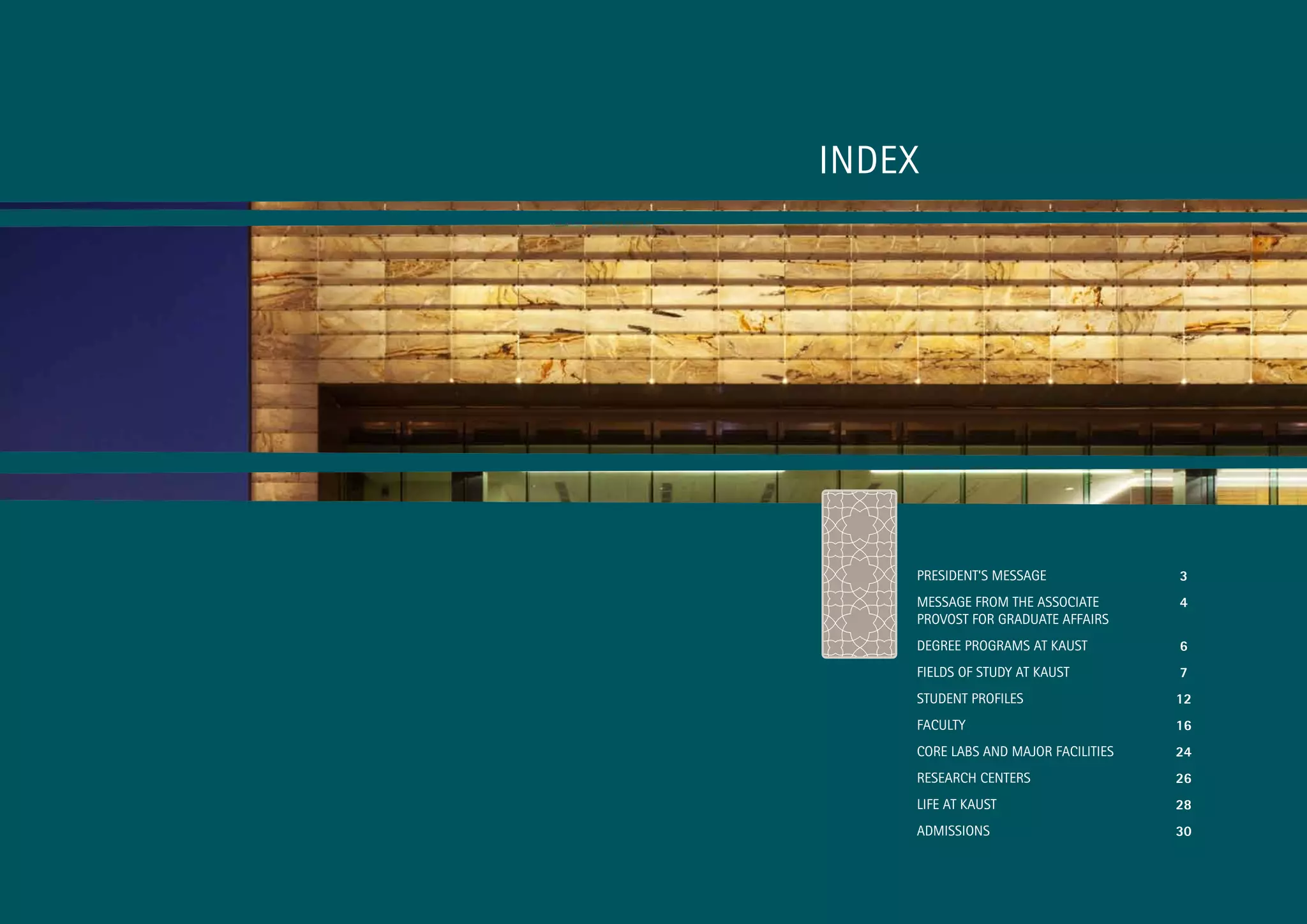 INDEX




    PRESIDENT’S MESSAGE              3
    MESSAGE FROM THE ASSOCIATE       4
    PROVOST FOR GRADUATE AFFAIRS
    DEGREE PROGRAMS AT KAUST         6
    FIELDS OF STUDY AT KAUST         7
    STUDENT PROFILES                 12
    FACULTY                          16
    CORE LABS AND MAjOR FACILITIES   24
    RESEARCH CENTERS                 26
    LIFE AT KAUST                    28
    ADMISSIONS                       30



                                          1
 