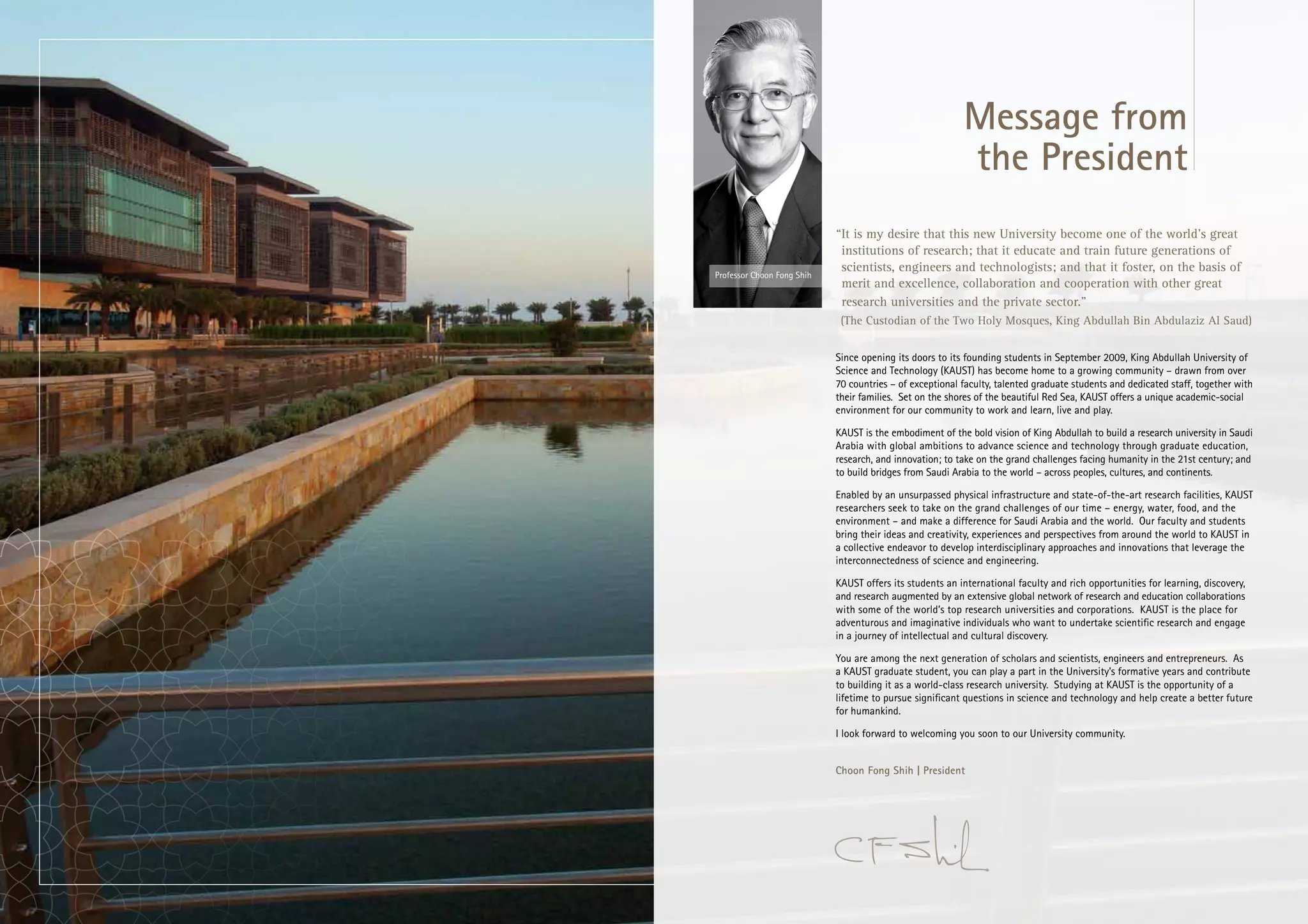 Message from
                                                                                 the President
                                                   “It is my desire that this new University become one of the world’s great
                                                    institutions of research; that it educate and train future generations of
                                                    scientists, engineers and technologists; and that it foster, on the basis of
                       Professor Choon Fong Shih
                                                    merit and excellence, collaboration and cooperation with other great
                                                    research universities and the private sector.”
                                                    (The Custodian of the Two Holy Mosques, King Abdullah Bin Abdulaziz Al Saud)


                                                   Since opening its doors to its founding students in September 2009, King Abdullah University of
                                                   Science and Technology (KAUST) has become home to a growing community – drawn from over
                                                   70 countries – of exceptional faculty, talented graduate students and dedicated staff, together with
                                                   their families. Set on the shores of the beautiful Red Sea, KAUST offers a unique academic-social
                                                   environment for our community to work and learn, live and play.

                                                   KAUST is the embodiment of the bold vision of King Abdullah to build a research university in Saudi
                                                   Arabia with global ambitions to advance science and technology through graduate education,
                                                   research, and innovation; to take on the grand challenges facing humanity in the 21st century; and
                                                   to build bridges from Saudi Arabia to the world – across peoples, cultures, and continents.

                                                   Enabled by an unsurpassed physical infrastructure and state-of-the-art research facilities, KAUST
                                                   researchers seek to take on the grand challenges of our time – energy, water, food, and the
                                                   environment – and make a difference for Saudi Arabia and the world. Our faculty and students
                                                   bring their ideas and creativity, experiences and perspectives from around the world to KAUST in
                                                   a collective endeavor to develop interdisciplinary approaches and innovations that leverage the
                                                   interconnectedness of science and engineering.

                                                   KAUST offers its students an international faculty and rich opportunities for learning, discovery,
                                                   and research augmented by an extensive global network of research and education collaborations
                                                   with some of the world’s top research universities and corporations. KAUST is the place for
                                                   adventurous and imaginative individuals who want to undertake scientific research and engage
                                                   in a journey of intellectual and cultural discovery.

                                                   You are among the next generation of scholars and scientists, engineers and entrepreneurs. As
                                                   a KAUST graduate student, you can play a part in the University’s formative years and contribute
                                                   to building it as a world-class research university. Studying at KAUST is the opportunity of a
                                                   lifetime to pursue significant questions in science and technology and help create a better future
                                                   for humankind.

                                                   I look forward to welcoming you soon to our University community.


                                                   Choon Fong Shih | President




2   www.kaust.edu.sa                                                                                                                                      3
 
