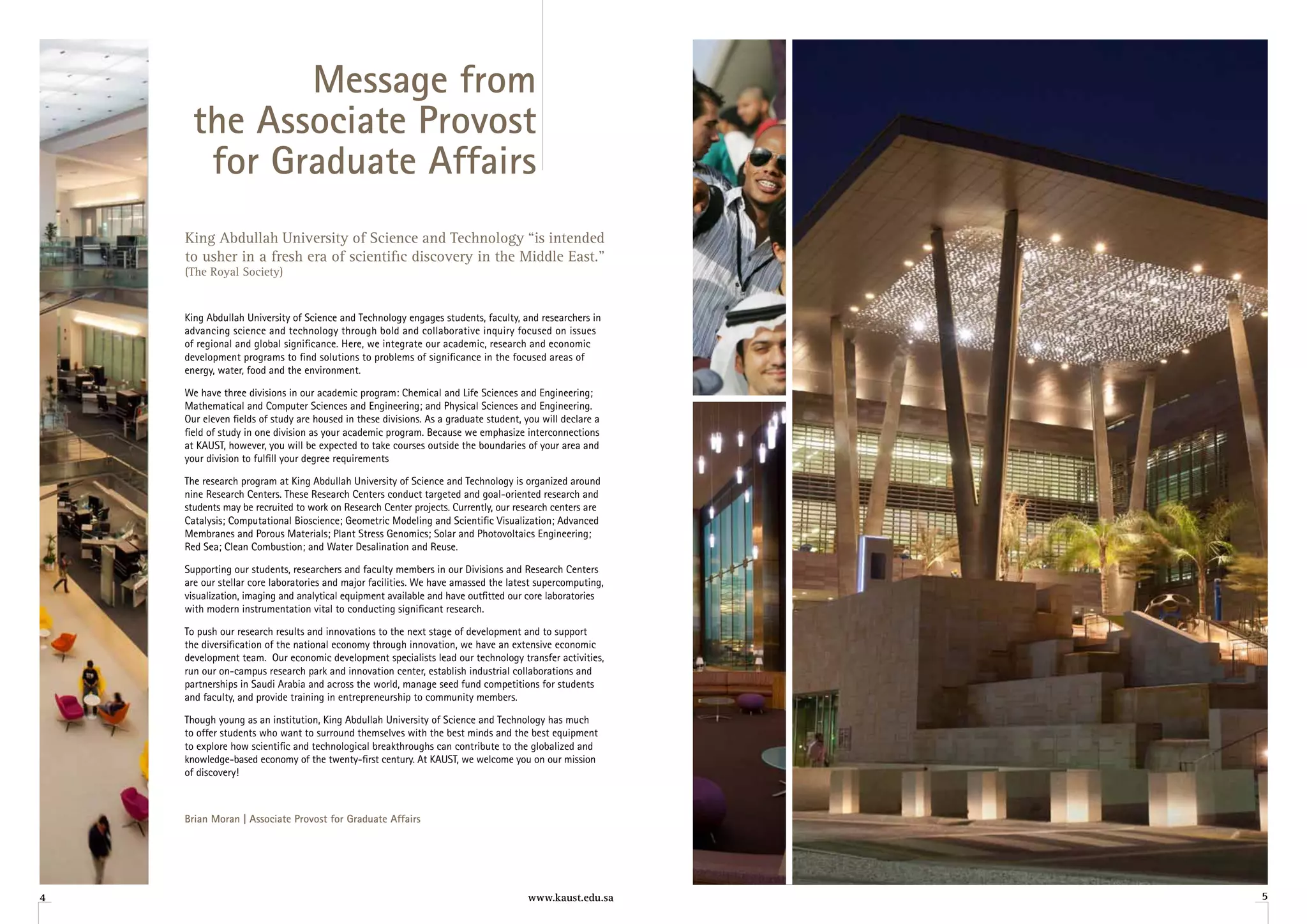 Message from
     the Associate Provost
      for Graduate Affairs
    King Abdullah University of Science and Technology “is intended
    to usher in a fresh era of scientific discovery in the Middle East.”
    (The Royal Society)


    King Abdullah University of Science and Technology engages students, faculty, and researchers in
    advancing science and technology through bold and collaborative inquiry focused on issues
    of regional and global significance. Here, we integrate our academic, research and economic
    development programs to find solutions to problems of significance in the focused areas of
    energy, water, food and the environment.

    We have three divisions in our academic program: Chemical and Life Sciences and Engineering;
    Mathematical and Computer Sciences and Engineering; and Physical Sciences and Engineering.
    Our eleven fields of study are housed in these divisions. As a graduate student, you will declare a
    field of study in one division as your academic program. Because we emphasize interconnections
    at KAUST, however, you will be expected to take courses outside the boundaries of your area and
    your division to fulfill your degree requirements

    The research program at King Abdullah University of Science and Technology is organized around
    nine Research Centers. These Research Centers conduct targeted and goal-oriented research and
    students may be recruited to work on Research Center projects. Currently, our research centers are
    Catalysis; Computational Bioscience; Geometric Modeling and Scientific Visualization; Advanced
    Membranes and Porous Materials; Plant Stress Genomics; Solar and Photovoltaics Engineering;
    Red Sea; Clean Combustion; and Water Desalination and Reuse.

    Supporting our students, researchers and faculty members in our Divisions and Research Centers
    are our stellar core laboratories and major facilities. We have amassed the latest supercomputing,
    visualization, imaging and analytical equipment available and have outfitted our core laboratories
    with modern instrumentation vital to conducting significant research.

    To push our research results and innovations to the next stage of development and to support
    the diversification of the national economy through innovation, we have an extensive economic
    development team. Our economic development specialists lead our technology transfer activities,
    run our on-campus research park and innovation center, establish industrial collaborations and
    partnerships in Saudi Arabia and across the world, manage seed fund competitions for students
    and faculty, and provide training in entrepreneurship to community members.

    Though young as an institution, King Abdullah University of Science and Technology has much
    to offer students who want to surround themselves with the best minds and the best equipment
    to explore how scientific and technological breakthroughs can contribute to the globalized and
    knowledge-based economy of the twenty-first century. At KAUST, we welcome you on our mission
    of discovery!



    Brian Moran | Associate Provost for Graduate Affairs




4                                                                                    www.kaust.edu.sa     5
 