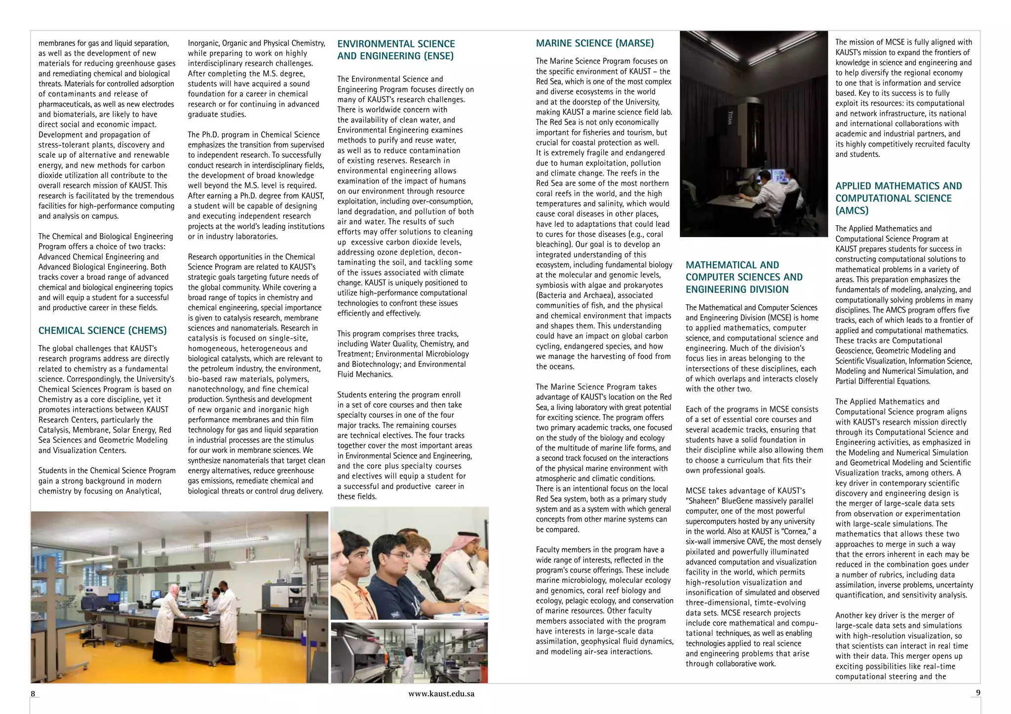 membranes for gas and liquid separation,       Inorganic, Organic and Physical Chemistry,      environMenTal SCienCe                       Marine SCienCe (MarSe)                                                                       The mission of MCSE is fully aligned with
    as well as the development of new              while preparing to work on highly                                                                                                                                                        KAUST’s mission to expand the frontiers of
                                                                                                   anD engineering (enSe)                      The Marine Science Program focuses on
    materials for reducing greenhouse gases        interdisciplinary research challenges.                                                                                                                                                   knowledge in science and engineering and
    and remediating chemical and biological        After completing the M.S. degree,                                                           the specific environment of KAUST – the                                                      to help diversify the regional economy
                                                                                                   The Environmental Science and               Red Sea, which is one of the most complex                                                    to one that is information and service
    threats. Materials for controlled adsorption   students will have acquired a sound
                                                                                                   Engineering Program focuses directly on     and diverse ecosystems in the world                                                          based. Key to its success is to fully
    of contaminants and release of                 foundation for a career in chemical
                                                                                                   many of KAUST’s research challenges.        and at the doorstep of the University,                                                       exploit its resources: its computational
    pharmaceuticals, as well as new electrodes     research or for continuing in advanced
                                                                                                   There is worldwide concern with             making KAUST a marine science field lab.                                                     and network infrastructure, its national
    and biomaterials, are likely to have           graduate studies.
                                                                                                   the availability of clean water, and        The Red Sea is not only economically                                                         and international collaborations with
    direct social and economic impact.
                                                                                                   Environmental Engineering examines          important for fisheries and tourism, but                                                     academic and industrial partners, and
    Development and propagation of                 The Ph.D. program in Chemical Science
                                                                                                   methods to purify and reuse water,          crucial for coastal protection as well.                                                      its highly competitively recruited faculty
    stress-tolerant plants, discovery and          emphasizes the transition from supervised
                                                                                                   as well as to reduce contamination          It is extremely fragile and endangered                                                       and students.
    scale up of alternative and renewable          to independent research. To successfully
                                                                                                   of existing reserves. Research in           due to human exploitation, pollution
    energy, and new methods for carbon             conduct research in interdisciplinary fields,
                                                                                                   environmental engineering allows            and climate change. The reefs in the
    dioxide utilization all contribute to the      the development of broad knowledge
                                                                                                   examination of the impact of humans         Red Sea are some of the most northern
    overall research mission of KAUST. This        well beyond the M.S. level is required.
                                                                                                   on our environment through resource
                                                                                                                                                                                                                                            aPPlieD MaTheMaTiCS anD
    research is facilitated by the tremendous      After earning a Ph.D. degree from KAUST,                                                    coral reefs in the world, and the high
                                                                                                   exploitation, including over-consumption,   temperatures and salinity, which would
                                                                                                                                                                                                                                            CoMPuTaTional SCienCe
    facilities for high-performance computing      a student will be capable of designing
    and analysis on campus.                        and executing independent research
                                                                                                   land degradation, and pollution of both     cause coral diseases in other places,                                                        (aMCS)
                                                                                                   air and water. The results of such          have led to adaptations that could lead
                                                   projects at the world’s leading institutions                                                                                                                                             The Applied Mathematics and
                                                                                                   efforts may offer solutions to cleaning     to cures for those diseases (e.g., coral
    The Chemical and Biological Engineering        or in industry laboratories.                                                                                                                                                             Computational Science Program at
                                                                                                   up excessive carbon dioxide levels,         bleaching). Our goal is to develop an
    Program offers a choice of two tracks:                                                                                                                                                                                                  KAUST prepares students for success in
                                                                                                   addressing ozone depletion, decon-          integrated understanding of this
    Advanced Chemical Engineering and              Research opportunities in the Chemical                                                                                                                                                   constructing computational solutions to
                                                                                                   taminating the soil, and tackling some      ecosystem, including fundamental biology        MaTheMaTiCal anD
    Advanced Biological Engineering. Both          Science Program are related to KAUST’s                                                                                                                                                   mathematical problems in a variety of
                                                                                                   of the issues associated with climate       at the molecular and genomic levels,
    tracks cover a broad range of advanced         strategic goals targeting future needs of
                                                                                                   change. KAUST is uniquely positioned to
                                                                                                                                                                                               CoMPuTer SCienCeS anD                        areas. This preparation emphasizes the
    chemical and biological engineering topics     the global community. While covering a                                                      symbiosis with algae and prokaryotes
                                                                                                   utilize high-performance computational                                                      engineering DiviSion                         fundamentals of modeling, analyzing, and
    and will equip a student for a successful      broad range of topics in chemistry and                                                      (Bacteria and Archaea), associated
                                                                                                   technologies to confront these issues                                                                                                    computationally solving problems in many
    and productive career in these fields.         chemical engineering, special importance                                                    communities of fish, and the physical           The Mathematical and Computer Sciences
                                                                                                   efficiently and effectively.                                                                                                             disciplines. The AMCS program offers five
                                                   is given to catalysis research, membrane                                                    and chemical environment that impacts           and Engineering Division (MCSE) is home      tracks, each of which leads to a frontier of
                                                   sciences and nanomaterials. Research in                                                     and shapes them. This understanding             to applied mathematics, computer
    CheMiCal SCienCe (CheMS)                                                                       This program comprises three tracks,        could have an impact on global carbon
                                                                                                                                                                                                                                            applied and computational mathematics.
                                                   catalysis is focused on single-site,                                                                                                        science, and computational science and       These tracks are Computational
                                                                                                   including Water Quality, Chemistry, and     cycling, endangered species, and how
    The global challenges that KAUST’s             homogeneous, heterogeneous and                                                                                                              engineering. Much of the division’s          Geoscience, Geometric Modeling and
                                                                                                   Treatment; Environmental Microbiology       we manage the harvesting of food from
    research programs address are directly         biological catalysts, which are relevant to                                                                                                 focus lies in areas belonging to the         Scientific Visualization, Information Science,
                                                                                                   and Biotechnology; and Environmental        the oceans.
    related to chemistry as a fundamental          the petroleum industry, the environment,                                                                                                    intersections of these disciplines, each     Modeling and Numerical Simulation, and
                                                                                                   Fluid Mechanics.
    science. Correspondingly, the University’s     bio-based raw materials, polymers,                                                                                                          of which overlaps and interacts closely      Partial Differential Equations.
    Chemical Sciences Program is based on          nanotechnology, and fine chemical                                                           The Marine Science Program takes                with the other two.
                                                                                                   Students entering the program enroll        advantage of KAUST’s location on the Red
    Chemistry as a core discipline, yet it         production. Synthesis and development                                                                                                                                                    The Applied Mathematics and
                                                                                                   in a set of core courses and then take      Sea, a living laboratory with great potential
    promotes interactions between KAUST            of new organic and inorganic high                                                                                                           Each of the programs in MCSE consists        Computational Science program aligns
                                                                                                   specialty courses in one of the four        for exciting science. The program offers
    Research Centers, particularly the             performance membranes and thin film                                                                                                         of a set of essential core courses and       with KAUST’s research mission directly
                                                                                                   major tracks. The remaining courses         two primary academic tracks, one focused
    Catalysis, Membrane, Solar Energy, Red         technology for gas and liquid separation                                                                                                    several academic tracks, ensuring that       through its Computational Science and
                                                                                                   are technical electives. The four tracks    on the study of the biology and ecology
    Sea Sciences and Geometric Modeling            in industrial processes are the stimulus                                                                                                    students have a solid foundation in          Engineering activities, as emphasized in
                                                                                                   together cover the most important areas     of the multitude of marine life forms, and
    and Visualization Centers.                     for our work in membrane sciences. We                                                                                                       their discipline while also allowing them    the Modeling and Numerical Simulation
                                                                                                   in Environmental Science and Engineering,   a second track focused on the interactions
                                                   synthesize nanomaterials that target clean                                                                                                  to choose a curriculum that fits their       and Geometrical Modeling and Scientific
                                                                                                   and the core plus specialty courses         of the physical marine environment with
    Students in the Chemical Science Program       energy alternatives, reduce greenhouse                                                                                                      own professional goals.                      Visualization tracks, among others. A
                                                                                                   and electives will equip a student for      atmospheric and climatic conditions.
    gain a strong background in modern             gas emissions, remediate chemical and                                                                                                                                                    key driver in contemporary scientific
                                                                                                   a successful and productive career in       There is an intentional focus on the local
    chemistry by focusing on Analytical,           biological threats or control drug delivery.                                                                                                MCSE takes advantage of KAUST’s              discovery and engineering design is
                                                                                                   these fields.                               Red Sea system, both as a primary study         “Shaheen” BlueGene massively parallel        the merger of large-scale data sets
                                                                                                                                               system and as a system with which general       computer, one of the most powerful           from observation or experimentation
                                                                                                                                               concepts from other marine systems can          supercomputers hosted by any university      with large-scale simulations. The
                                                                                                                                               be compared.                                    in the world. Also at KAUST is “Cornea,” a   mathematics that allows these two
                                                                                                                                                                                               six-wall immersive CAVE, the most densely    approaches to merge in such a way
                                                                                                                                               Faculty members in the program have a           pixilated and powerfully illuminated         that the errors inherent in each may be
                                                                                                                                               wide range of interests, reflected in the       advanced computation and visualization       reduced in the combination goes under
                                                                                                                                               program’s course offerings. These include       facility in the world, which permits         a number of rubrics, including data
                                                                                                                                               marine microbiology, molecular ecology          high-resolution visualization and            assimilation, inverse problems, uncertainty
                                                                                                                                               and genomics, coral reef biology and            insonification of simulated and observed     quantification, and sensitivity analysis.
                                                                                                                                               ecology, pelagic ecology, and conservation      three-dimensional, timte-evolving
                                                                                                                                               of marine resources. Other faculty              data sets. MCSE research projects            Another key driver is the merger of
                                                                                                                                               members associated with the program             include core mathematical and compu-         large-scale data sets and simulations
                                                                                                                                               have interests in large-scale data              tational techniques, as well as enabling     with high-resolution visualization, so
                                                                                                                                               assimilation, geophysical fluid dynamics,       technologies applied to real science         that scientists can interact in real time
                                                                                                                                               and modeling air-sea interactions.              and engineering problems that arise          with their data. This merger opens up
                                                                                                                                                                                               through collaborative work.                  exciting possibilities like real-time
                                                                                                                                                                                                                                            computational steering and the

8                                                                                                                       www.kaust.edu.sa                                                                                                                                                     9
 