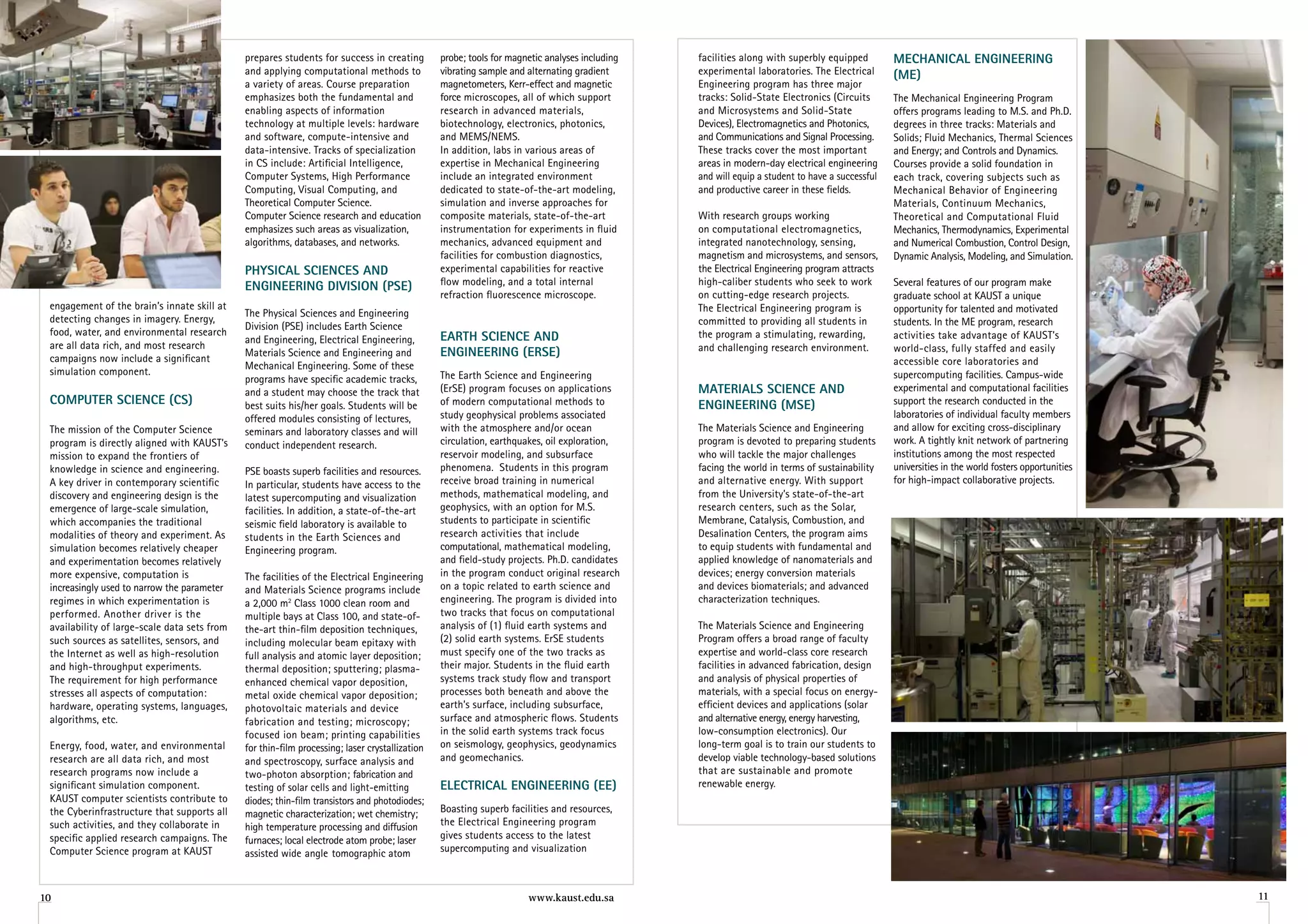 prepares students for success in creating         probe; tools for magnetic analyses including   facilities along with superbly equipped         MeChaniCal engineering
                                              and applying computational methods to             vibrating sample and alternating gradient      experimental laboratories. The Electrical       (Me)
                                              a variety of areas. Course preparation            magnetometers, Kerr-effect and magnetic        Engineering program has three major
                                              emphasizes both the fundamental and               force microscopes, all of which support        tracks: Solid-State Electronics (Circuits       The Mechanical Engineering Program
                                              enabling aspects of information                   research in advanced materials,                and Microsystems and Solid-State                offers programs leading to M.S. and Ph.D.
                                              technology at multiple levels: hardware           biotechnology, electronics, photonics,         Devices), Electromagnetics and Photonics,       degrees in three tracks: Materials and
                                              and software, compute-intensive and               and MEMS/NEMS.                                 and Communications and Signal Processing.       Solids; Fluid Mechanics, Thermal Sciences
                                              data-intensive. Tracks of specialization          In addition, labs in various areas of          These tracks cover the most important           and Energy; and Controls and Dynamics.
                                              in CS include: Artificial Intelligence,           expertise in Mechanical Engineering            areas in modern-day electrical engineering      Courses provide a solid foundation in
                                              Computer Systems, High Performance                include an integrated environment              and will equip a student to have a successful   each track, covering subjects such as
                                              Computing, Visual Computing, and                  dedicated to state-of-the-art modeling,        and productive career in these fields.          Mechanical Behavior of Engineering
                                              Theoretical Computer Science.                     simulation and inverse approaches for                                                          Materials, Continuum Mechanics,
                                              Computer Science research and education           composite materials, state-of-the-art          With research groups working                    Theoretical and Computational Fluid
                                              emphasizes such areas as visualization,           instrumentation for experiments in fluid       on computational electromagnetics,              Mechanics, Thermodynamics, Experimental
                                              algorithms, databases, and networks.              mechanics, advanced equipment and              integrated nanotechnology, sensing,             and Numerical Combustion, Control Design,
                                                                                                facilities for combustion diagnostics,         magnetism and microsystems, and sensors,        Dynamic Analysis, Modeling, and Simulation.
                                              PhySiCal SCienCeS anD                             experimental capabilities for reactive         the Electrical Engineering program attracts
                                              engineering DiviSion (PSe)                        flow modeling, and a total internal            high-caliber students who seek to work          Several features of our program make
                                                                                                refraction fluorescence microscope.            on cutting-edge research projects.              graduate school at KAUST a unique
 engagement of the brain’s innate skill at                                                                                                     The Electrical Engineering program is           opportunity for talented and motivated
                                              The Physical Sciences and Engineering
 detecting changes in imagery. Energy,                                                                                                         committed to providing all students in          students. In the ME program, research
                                              Division (PSE) includes Earth Science
 food, water, and environmental research                                                        earTh SCienCe anD                              the program a stimulating, rewarding,           activities take advantage of KAUST’s
                                              and Engineering, Electrical Engineering,
 are all data rich, and most research                                                                                                          and challenging research environment.           world-class, fully staffed and easily
 campaigns now include a significant
                                              Materials Science and Engineering and             engineering (erSe)
                                              Mechanical Engineering. Some of these                                                                                                            accessible core laboratories and
 simulation component.                                                                          The Earth Science and Engineering                                                              supercomputing facilities. Campus-wide
                                              programs have specific academic tracks,
                                              and a student may choose the track that           (ErSE) program focuses on applications         MaTerialS SCienCe anD                           experimental and computational facilities
 CoMPuTer SCienCe (CS)                        best suits his/her goals. Students will be        of modern computational methods to             engineering (MSe)                               support the research conducted in the
                                              offered modules consisting of lectures,           study geophysical problems associated                                                          laboratories of individual faculty members
 The mission of the Computer Science          seminars and laboratory classes and will          with the atmosphere and/or ocean               The Materials Science and Engineering           and allow for exciting cross-disciplinary
 program is directly aligned with KAUST’s     conduct independent research.                     circulation, earthquakes, oil exploration,     program is devoted to preparing students        work. A tightly knit network of partnering
 mission to expand the frontiers of                                                             reservoir modeling, and subsurface             who will tackle the major challenges            institutions among the most respected
 knowledge in science and engineering.        PSE boasts superb facilities and resources.       phenomena. Students in this program            facing the world in terms of sustainability     universities in the world fosters opportunities
 A key driver in contemporary scientific      In particular, students have access to the        receive broad training in numerical            and alternative energy. With support            for high-impact collaborative projects.
 discovery and engineering design is the      latest supercomputing and visualization           methods, mathematical modeling, and            from the University’s state-of-the-art
 emergence of large-scale simulation,         facilities. In addition, a state-of-the-art       geophysics, with an option for M.S.            research centers, such as the Solar,
 which accompanies the traditional            seismic field laboratory is available to          students to participate in scientific          Membrane, Catalysis, Combustion, and
 modalities of theory and experiment. As      students in the Earth Sciences and                research activities that include               Desalination Centers, the program aims
 simulation becomes relatively cheaper        Engineering program.                              computational, mathematical modeling,          to equip students with fundamental and
 and experimentation becomes relatively                                                         and field-study projects. Ph.D. candidates     applied knowledge of nanomaterials and
 more expensive, computation is               The facilities of the Electrical Engineering      in the program conduct original research       devices; energy conversion materials
 increasingly used to narrow the parameter    and Materials Science programs include            on a topic related to earth science and        and devices biomaterials; and advanced
 regimes in which experimentation is          a 2,000 m2 Class 1000 clean room and              engineering. The program is divided into       characterization techniques.
 performed. Another driver is the             multiple bays at Class 100, and state-of-         two tracks that focus on computational
 availability of large-scale data sets from   the-art thin-film deposition techniques,          analysis of (1) fluid earth systems and        The Materials Science and Engineering
 such sources as satellites, sensors, and     including molecular beam epitaxy with             (2) solid earth systems. ErSE students         Program offers a broad range of faculty
 the Internet as well as high-resolution      full analysis and atomic layer deposition;        must specify one of the two tracks as          expertise and world-class core research
 and high-throughput experiments.             thermal deposition; sputtering; plasma-           their major. Students in the fluid earth       facilities in advanced fabrication, design
 The requirement for high performance         enhanced chemical vapor deposition,               systems track study flow and transport         and analysis of physical properties of
 stresses all aspects of computation:         metal oxide chemical vapor deposition;            processes both beneath and above the           materials, with a special focus on energy-
 hardware, operating systems, languages,      photovoltaic materials and device                 earth’s surface, including subsurface,         efficient devices and applications (solar
 algorithms, etc.                             fabrication and testing; microscopy;              surface and atmospheric flows. Students        and alternative energy, energy harvesting,
                                              focused ion beam; printing capabilities           in the solid earth systems track focus         low-consumption electronics). Our
 Energy, food, water, and environmental       for thin-film processing; laser crystallization   on seismology, geophysics, geodynamics         long-term goal is to train our students to
 research are all data rich, and most         and spectroscopy, surface analysis and            and geomechanics.                              develop viable technology-based solutions
 research programs now include a              two-photon absorption; fabrication and                                                           that are sustainable and promote
 significant simulation component.            testing of solar cells and light-emitting         eleCTriCal engineering (ee)                    renewable energy.
 KAUST computer scientists contribute to      diodes; thin-film transistors and photodiodes;
 the Cyberinfrastructure that supports all    magnetic characterization; wet chemistry;         Boasting superb facilities and resources,
 such activities, and they collaborate in     high temperature processing and diffusion         the Electrical Engineering program
 specific applied research campaigns. The     furnaces; local electrode atom probe; laser       gives students access to the latest
 Computer Science program at KAUST            assisted wide angle tomographic atom              supercomputing and visualization



10                                                                                                                   www.kaust.edu.sa                                                                                                            11
 