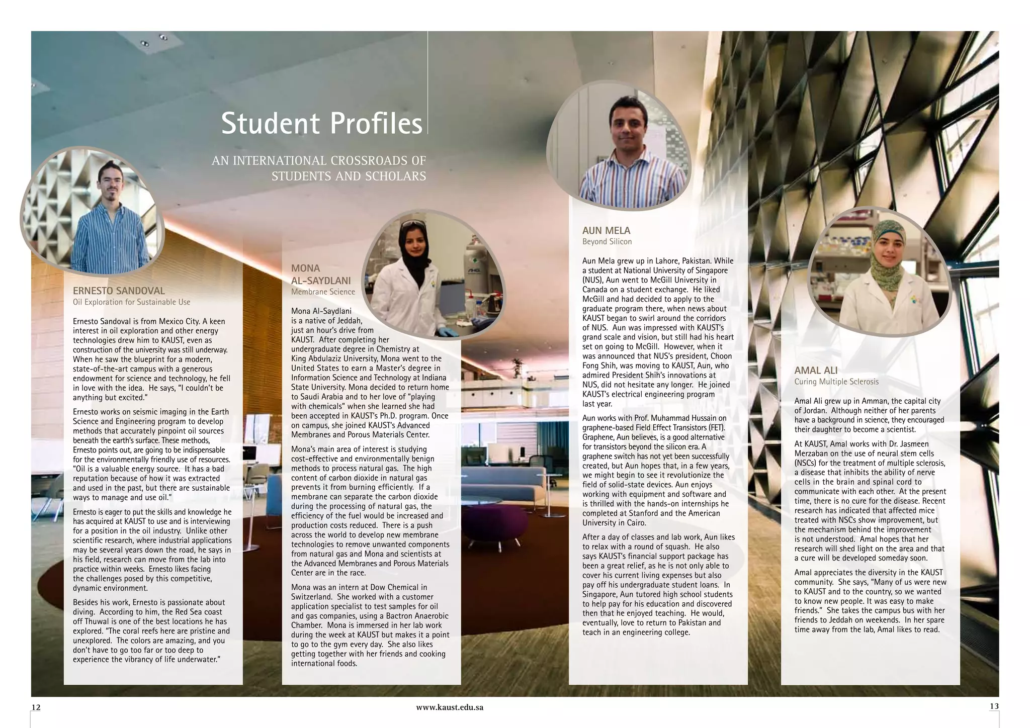 Student Profiles
                                                 AN INTERNATIONAL CROSSROADS OF
                                                          STUDENTS AND SCHOLARS



                                                                                                                   aun Mela
                                                                                                                   Beyond Silicon

                                                                                                                   Aun Mela grew up in Lahore, Pakistan. While
                                                            Mona                                                   a student at National University of Singapore
                                                            al-SayDlani                                            (NUS), Aun went to McGill University in
     erneSTo SanDoval                                       Membrane Science                                       Canada on a student exchange. He liked
     Oil Exploration for Sustainable Use                                                                           McGill and had decided to apply to the
                                                            Mona Al-Saydlani                                       graduate program there, when news about
     Ernesto Sandoval is from Mexico City. A keen           is a native of jeddah,                                 KAUST began to swirl around the corridors
     interest in oil exploration and other energy           just an hour’s drive from                              of NUS. Aun was impressed with KAUST’s
     technologies drew him to KAUST, even as                KAUST. After completing her                            grand scale and vision, but still had his heart
     construction of the university was still underway.     undergraduate degree in Chemistry at                   set on going to McGill. However, when it
     When he saw the blueprint for a modern,                King Abdulaziz University, Mona went to the            was announced that NUS’s president, Choon
     state-of-the-art campus with a generous                United States to earn a Master’s degree in             Fong Shih, was moving to KAUST, Aun, who
                                                                                                                   admired President Shih’s innovations at           aMal ali
     endowment for science and technology, he fell          Information Science and Technology at Indiana                                                            Curing Multiple Sclerosis
     in love with the idea. He says, “I couldn’t be         State University. Mona decided to return home          NUS, did not hesitate any longer. He joined
     anything but excited.”                                 to Saudi Arabia and to her love of “playing            KAUST’s electrical engineering program
                                                                                                                   last year.                                        Amal Ali grew up in Amman, the capital city
                                                            with chemicals” when she learned she had                                                                 of jordan. Although neither of her parents
     Ernesto works on seismic imaging in the Earth          been accepted in KAUST’s Ph.D. program. Once
     Science and Engineering program to develop                                                                    Aun works with Prof. Muhammad Hussain on          have a background in science, they encouraged
                                                            on campus, she joined KAUST’s Advanced                 graphene-based Field Effect Transistors (FET).    their daughter to become a scientist.
     methods that accurately pinpoint oil sources           Membranes and Porous Materials Center.
     beneath the earth’s surface. These methods,                                                                   Graphene, Aun believes, is a good alternative
                                                                                                                   for transistors beyond the silicon era. A         At KAUST, Amal works with Dr. jasmeen
     Ernesto points out, are going to be indispensable      Mona’s main area of interest is studying                                                                 Merzaban on the use of neural stem cells
     for the environmentally friendly use of resources.     cost-effective and environmentally benign              graphene switch has not yet been successfully
                                                                                                                   created, but Aun hopes that, in a few years,      (NSCs) for the treatment of multiple sclerosis,
     “Oil is a valuable energy source. It has a bad         methods to process natural gas. The high                                                                 a disease that inhibits the ability of nerve
     reputation because of how it was extracted             content of carbon dioxide in natural gas               we might begin to see it revolutionize the
                                                                                                                   field of solid-state devices. Aun enjoys          cells in the brain and spinal cord to
     and used in the past, but there are sustainable        prevents it from burning efficiently. If a                                                               communicate with each other. At the present
     ways to manage and use oil.”                           membrane can separate the carbon dioxide               working with equipment and software and
                                                                                                                   is thrilled with the hands-on internships he      time, there is no cure for the disease. Recent
                                                            during the processing of natural gas, the                                                                research has indicated that affected mice
     Ernesto is eager to put the skills and knowledge he    efficiency of the fuel would be increased and          completed at Stanford and the American
     has acquired at KAUST to use and is interviewing                                                              University in Cairo.                              treated with NSCs show improvement, but
                                                            production costs reduced. There is a push                                                                the mechanism behind the improvement
     for a position in the oil industry. Unlike other       across the world to develop new membrane
     scientific research, where industrial applications                                                            After a day of classes and lab work, Aun likes    is not understood. Amal hopes that her
                                                            technologies to remove unwanted components             to relax with a round of squash. He also          research will shed light on the area and that
     may be several years down the road, he says in         from natural gas and Mona and scientists at
     his field, research can move from the lab into                                                                says KAUST’s financial support package has        a cure will be developed someday soon.
                                                            the Advanced Membranes and Porous Materials            been a great relief, as he is not only able to
     practice within weeks. Ernesto likes facing            Center are in the race.                                                                                  Amal appreciates the diversity in the KAUST
     the challenges posed by this competitive,                                                                     cover his current living expenses but also
                                                                                                                   pay off his undergraduate student loans. In       community. She says, “Many of us were new
     dynamic environment.                                   Mona was an intern at Dow Chemical in                                                                    to KAUST and to the country, so we wanted
                                                            Switzerland. She worked with a customer                Singapore, Aun tutored high school students
     Besides his work, Ernesto is passionate about                                                                 to help pay for his education and discovered      to know new people. It was easy to make
                                                            application specialist to test samples for oil                                                           friends.” She takes the campus bus with her
     diving. According to him, the Red Sea coast            and gas companies, using a Bactron Anaerobic           then that he enjoyed teaching. He would,
     off Thuwal is one of the best locations he has                                                                eventually, love to return to Pakistan and        friends to jeddah on weekends. In her spare
                                                            Chamber. Mona is immersed in her lab work                                                                time away from the lab, Amal likes to read.
     explored. “The coral reefs here are pristine and       during the week at KAUST but makes it a point          teach in an engineering college.
     unexplored. The colors are amazing, and you            to go to the gym every day. She also likes
     don’t have to go too far or too deep to                getting together with her friends and cooking
     experience the vibrancy of life underwater.”           international foods.




12                                                                                              www.kaust.edu.sa                                                                                                       13
 