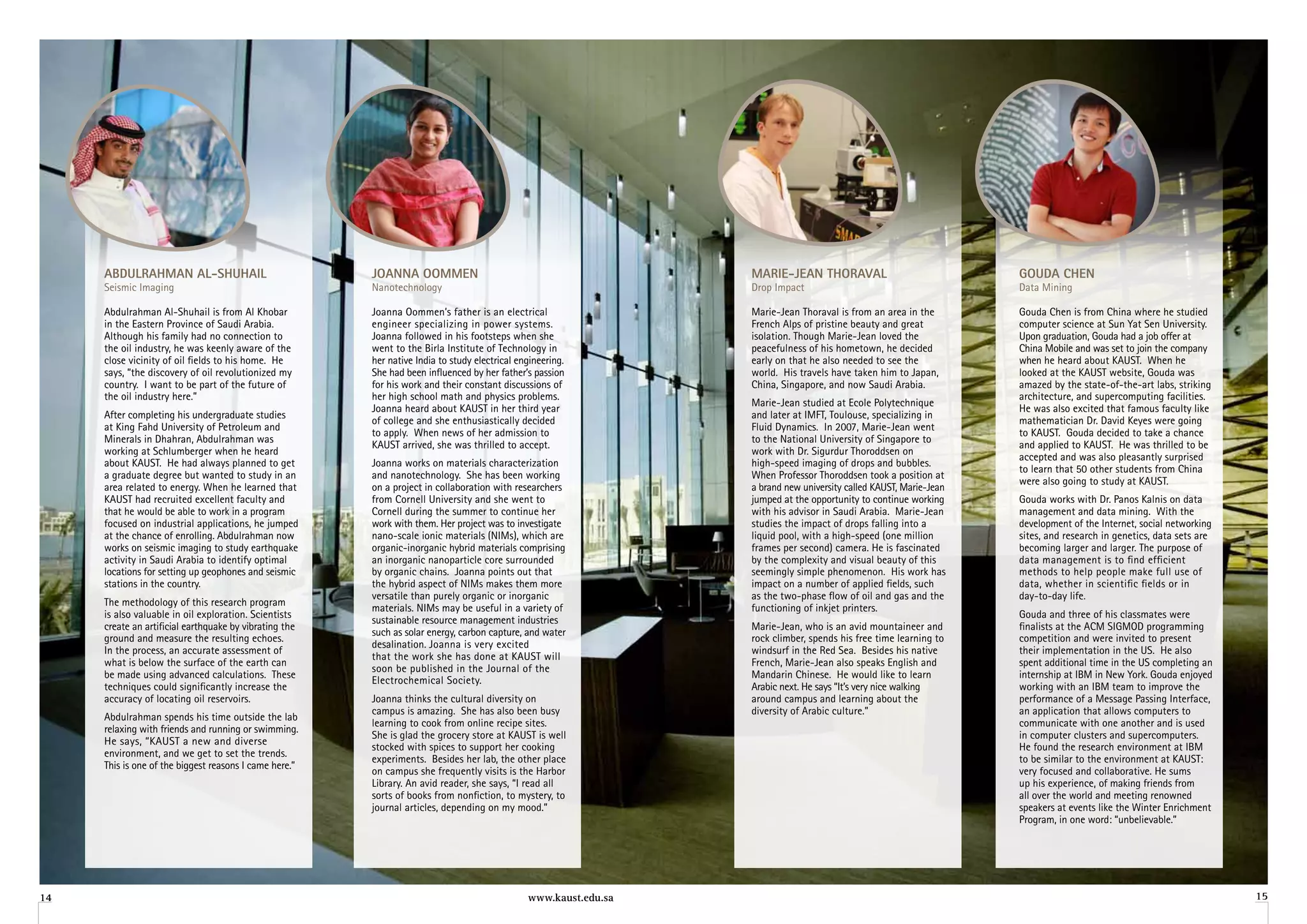 aBDulrahMan al-Shuhail                             Joanna ooMMen                                             Marie-Jean Thoraval                               gouDa Chen
     Seismic Imaging                                    Nanotechnology                                            Drop Impact                                       Data Mining

     Abdulrahman Al-Shuhail is from Al Khobar           joanna Oommen’s father is an electrical                   Marie-jean Thoraval is from an area in the        Gouda Chen is from China where he studied
     in the Eastern Province of Saudi Arabia.           engineer specializing in power systems.                   French Alps of pristine beauty and great          computer science at Sun Yat Sen University.
     Although his family had no connection to           joanna followed in his footsteps when she                 isolation. Though Marie-jean loved the            Upon graduation, Gouda had a job offer at
     the oil industry, he was keenly aware of the       went to the Birla Institute of Technology in              peacefulness of his hometown, he decided          China Mobile and was set to join the company
     close vicinity of oil fields to his home. He       her native India to study electrical engineering.         early on that he also needed to see the           when he heard about KAUST. When he
     says, “the discovery of oil revolutionized my      She had been influenced by her father’s passion           world. His travels have taken him to japan,       looked at the KAUST website, Gouda was
     country. I want to be part of the future of        for his work and their constant discussions of            China, Singapore, and now Saudi Arabia.           amazed by the state-of-the-art labs, striking
     the oil industry here.”                            her high school math and physics problems.                                                                  architecture, and supercomputing facilities.
                                                                                                                  Marie-jean studied at Ecole Polytechnique
                                                        joanna heard about KAUST in her third year                                                                  He was also excited that famous faculty like
     After completing his undergraduate studies                                                                   and later at IMFT, Toulouse, specializing in
                                                        of college and she enthusiastically decided                                                                 mathematician Dr. David Keyes were going
     at King Fahd University of Petroleum and                                                                     Fluid Dynamics. In 2007, Marie-jean went
                                                        to apply. When news of her admission to                                                                     to KAUST. Gouda decided to take a chance
     Minerals in Dhahran, Abdulrahman was                                                                         to the National University of Singapore to
                                                        KAUST arrived, she was thrilled to accept.                                                                  and applied to KAUST. He was thrilled to be
     working at Schlumberger when he heard                                                                        work with Dr. Sigurdur Thoroddsen on
                                                                                                                                                                    accepted and was also pleasantly surprised
     about KAUST. He had always planned to get          joanna works on materials characterization                high-speed imaging of drops and bubbles.
                                                                                                                                                                    to learn that 50 other students from China
     a graduate degree but wanted to study in an        and nanotechnology. She has been working                  When Professor Thoroddsen took a position at
                                                                                                                                                                    were also going to study at KAUST.
     area related to energy. When he learned that       on a project in collaboration with researchers            a brand new university called KAUST, Marie-jean
     KAUST had recruited excellent faculty and          from Cornell University and she went to                   jumped at the opportunity to continue working     Gouda works with Dr. Panos Kalnis on data
     that he would be able to work in a program         Cornell during the summer to continue her                 with his advisor in Saudi Arabia. Marie-jean      management and data mining. With the
     focused on industrial applications, he jumped      work with them. Her project was to investigate            studies the impact of drops falling into a        development of the Internet, social networking
     at the chance of enrolling. Abdulrahman now        nano-scale ionic materials (NIMs), which are              liquid pool, with a high-speed (one million       sites, and research in genetics, data sets are
     works on seismic imaging to study earthquake       organic-inorganic hybrid materials comprising             frames per second) camera. He is fascinated       becoming larger and larger. The purpose of
     activity in Saudi Arabia to identify optimal       an inorganic nanoparticle core surrounded                 by the complexity and visual beauty of this       data management is to find efficient
     locations for setting up geophones and seismic     by organic chains. joanna points out that                 seemingly simple phenomenon. His work has         methods to help people make full use of
     stations in the country.                           the hybrid aspect of NIMs makes them more                 impact on a number of applied fields, such        data, whether in scientific fields or in
                                                        versatile than purely organic or inorganic                as the two-phase flow of oil and gas and the      day-to-day life.
     The methodology of this research program
                                                        materials. NIMs may be useful in a variety of             functioning of inkjet printers.
     is also valuable in oil exploration. Scientists                                                                                                                Gouda and three of his classmates were
                                                        sustainable resource management industries
     create an artificial earthquake by vibrating the                                                             Marie-jean, who is an avid mountaineer and        finalists at the ACM SIGMOD programming
                                                        such as solar energy, carbon capture, and water
     ground and measure the resulting echoes.                                                                     rock climber, spends his free time learning to    competition and were invited to present
                                                        desalination. joanna is very excited
     In the process, an accurate assessment of                                                                    windsurf in the Red Sea. Besides his native       their implementation in the US. He also
                                                        that the work she has done at KAUST will
     what is below the surface of the earth can                                                                   French, Marie-jean also speaks English and        spent additional time in the US completing an
                                                        soon be published in the journal of the
     be made using advanced calculations. These                                                                   Mandarin Chinese. He would like to learn          internship at IBM in New York. Gouda enjoyed
                                                        Electrochemical Society.
     techniques could significantly increase the                                                                  Arabic next. He says “It’s very nice walking      working with an IBM team to improve the
     accuracy of locating oil reservoirs.               joanna thinks the cultural diversity on                   around campus and learning about the              performance of a Message Passing Interface,
                                                        campus is amazing. She has also been busy                 diversity of Arabic culture.”                     an application that allows computers to
     Abdulrahman spends his time outside the lab
                                                        learning to cook from online recipe sites.                                                                  communicate with one another and is used
     relaxing with friends and running or swimming.
                                                        She is glad the grocery store at KAUST is well                                                              in computer clusters and supercomputers.
     He says, “KAUST a new and diverse
                                                        stocked with spices to support her cooking                                                                  He found the research environment at IBM
     environment, and we get to set the trends.
                                                        experiments. Besides her lab, the other place                                                               to be similar to the environment at KAUST:
     This is one of the biggest reasons I came here.”
                                                        on campus she frequently visits is the Harbor                                                               very focused and collaborative. He sums
                                                        Library. An avid reader, she says, “I read all                                                              up his experience, of making friends from
                                                        sorts of books from nonfiction, to mystery, to                                                              all over the world and meeting renowned
                                                        journal articles, depending on my mood.”                                                                    speakers at events like the Winter Enrichment
                                                                                                                                                                    Program, in one word: “unbelievable.”




14                                                                                             www.kaust.edu.sa                                                                                                      15
 