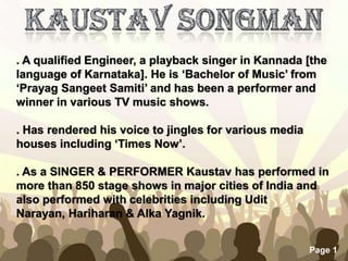 Free Powerpoint Templates
Page 1
. A qualified Engineer, a playback singer in Kannada [the
language of Karnataka]. He is ‘Bachelor of Music’ from
‘Prayag Sangeet Samiti’ and has been a performer and
winner in various TV music shows.
. Has rendered his voice to jingles for various media
houses including ‘Times Now’.
. As a SINGER & PERFORMER Kaustav has performed in
more than 850 stage shows in major cities of India and
also performed with celebrities including Udit
Narayan, Hariharan & Alka Yagnik.
 