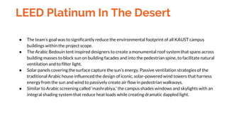 LEED Platinum In The Desert
● The team’s goal was to significantly reduce the environmental footprint of all KAUST campus
buildings within the project scope.
● The Arabic Bedouin tent inspired designers to create a monumental roof system that spans across
building masses to block sun on building facades and into the pedestrian spine, to facilitate natural
ventilation and to filter light.
● Solar panels covering the surface capture the sun’s energy. Passive ventilation strategies of the
traditional Arabic house influenced the design of iconic, solar-powered wind towers that harness
energy from the sun and wind to passively create air flow in pedestrian walkways.
● Similar to Arabic screening called ‘mashrabiya,’ the campus shades windows and skylights with an
integral shading system that reduce heat loads while creating dramatic dappled light.
 