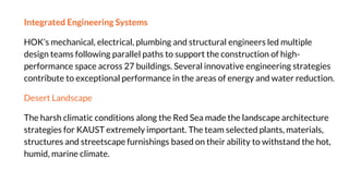 Integrated Engineering Systems
HOK’s mechanical, electrical, plumbing and structural engineers led multiple
design teams following parallel paths to support the construction of high-
performance space across 27 buildings. Several innovative engineering strategies
contribute to exceptional performance in the areas of energy and water reduction.
Desert Landscape
The harsh climatic conditions along the Red Sea made the landscape architecture
strategies for KAUST extremely important. The team selected plants, materials,
structures and streetscape furnishings based on their ability to withstand the hot,
humid, marine climate.
 