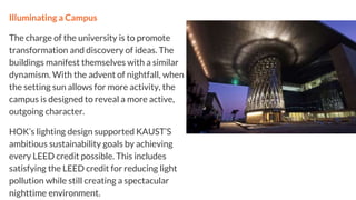 Illuminating a Campus
The charge of the university is to promote
transformation and discovery of ideas. The
buildings manifest themselves with a similar
dynamism. With the advent of nightfall, when
the setting sun allows for more activity, the
campus is designed to reveal a more active,
outgoing character.
HOK’s lighting design supported KAUST’S
ambitious sustainability goals by achieving
every LEED credit possible. This includes
satisfying the LEED credit for reducing light
pollution while still creating a spectacular
nighttime environment.
 