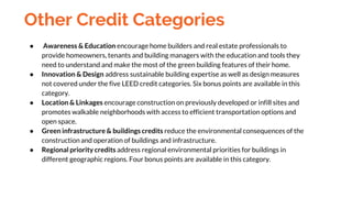 Other Credit Categories
● Awareness & Education encourage home builders and real estate professionals to
provide homeowners, tenants and building managers with the education and tools they
need to understand and make the most of the green building features of their home.
● Innovation & Design address sustainable building expertise as well as design measures
not covered under the five LEED credit categories. Six bonus points are available in this
category.
● Location & Linkages encourage construction on previously developed or infill sites and
promotes walkable neighborhoods with access to efficient transportation options and
open space.
● Green infrastructure & buildings credits reduce the environmental consequences of the
construction and operation of buildings and infrastructure.
● Regional priority credits address regional environmental priorities for buildings in
different geographic regions. Four bonus points are available in this category.
 